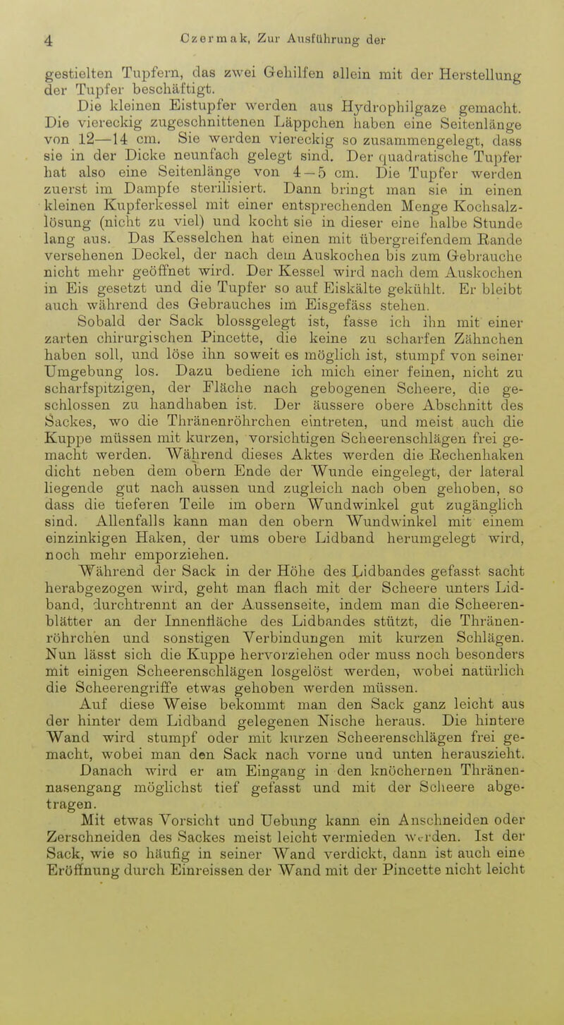 gestielten Tupfern, das zwei Gehilfen allein mit der Herstellung der Tupfer beschäftigt. Die kleinen Eistupfer werden aus Ifydrophilgaze gemacht. Die viereckig zugeschnittenen Läppchen haben eine Seitenlänge von 12—14 cm. Sie werden viereckig so zusammengelegt, dass sie in der Dicke neunfach gelegt sind. Der quadratische Tupfer hat also eine Seitenlänge von 4 — 5 cm. Die Tupfer werden zuerst im Dampfe sterilisiert. Dann bringt man sie in einen kleinen Kupferkessel mit einer entsprechenden Menge Kochsalz- lösung (nicht zu viel) und kocht sie in dieser eine halbe Stunde lang aus. Das Kesselchen hat einen mit übergreifendem Rande versehenen Deckel, der nach dein Auskochen bis zum Gebrauche nicht mehr geöffnet wird. Der Kessel wird nach dem Auskochen in Eis gesetzt und die Tupfer so auf Eiskälte gekühlt. Er bleibt auch während des Gebrauches im Eisgefäss stehen. Sobald der Sack blossgelegt ist, fasse ich ihn mit einer zarten chirurgischen Pincette, die keine zu scharfen Zähnchen haben soll, und löse ihn soweit es möglich ist, stumpf von seiner Umgebung los. Dazu bediene ich mich einer feinen, nicht zu scharfspitzigen, der Fläche nach gebogenen Scheere, die ge- schlossen zu handhaben ist. Der äussere obere Abschnitt des Sackes, wo die Thränenröhrchen eintreten, und meist auch die Kuppe müssen mit kurzen, vorsichtigen Scheerenschlägen frei ge- macht werden. Während dieses Aktes werden die Rechenhaken dicht neben dem obern Ende der Wunde eingelegt, der lateral liegende gut nach aussen und zugleich nach oben gehoben, so dass die tieferen Teile im obern Wundwinkel gut zugänglich sind. Allenfalls kann man den obern Wundwinkel mit einem einzinkigen Haken, der ums obere Lidband herumgelegt wird, noch mehr emporziehen. Während der Sack in der Höhe des Lidbandes gefasst sacht herabgezogen wird, geht man flach mit der Scheere unters Lid- band, durchtrennt an der Aussenseite, indem man die Scheeren- blätter an der Innenfläche des Lidbandes stützt, die Thränen- röhrchen und sonstigen Verbindungen mit kurzen Schlägen. Nun lässt sich die Kuppe hervorziehen oder muss noch besonders mit einigen Scheerenschlägen losgelöst werden, wobei natürlich die Scheerengriffe etwas gehoben werden müssen. Auf diese Weise bekommt man den Sack ganz leicht aus der hinter dem Lidband gelegenen Nische heraus. Die hintere Wand wird stumpf oder mit kurzen Scheerenschlägen frei ge- macht, wobei man den Sack nach vorne und unten herauszieht. Danach wird er am Eingang in den knöchernen Thränen- nasengang möglichst tief gefasst und mit der Scheere abge- tragen. Mit etwas Vorsicht und Uebung kann ein Anschneiden oder Zerschneiden des Sackes meist leicht vermieden werden. Ist der Sack, wie so häufig in seiner Wand verdickt, dann ist auch eine Eröffnung durch Einreissen der Wand mit der Pincette nicht leicht