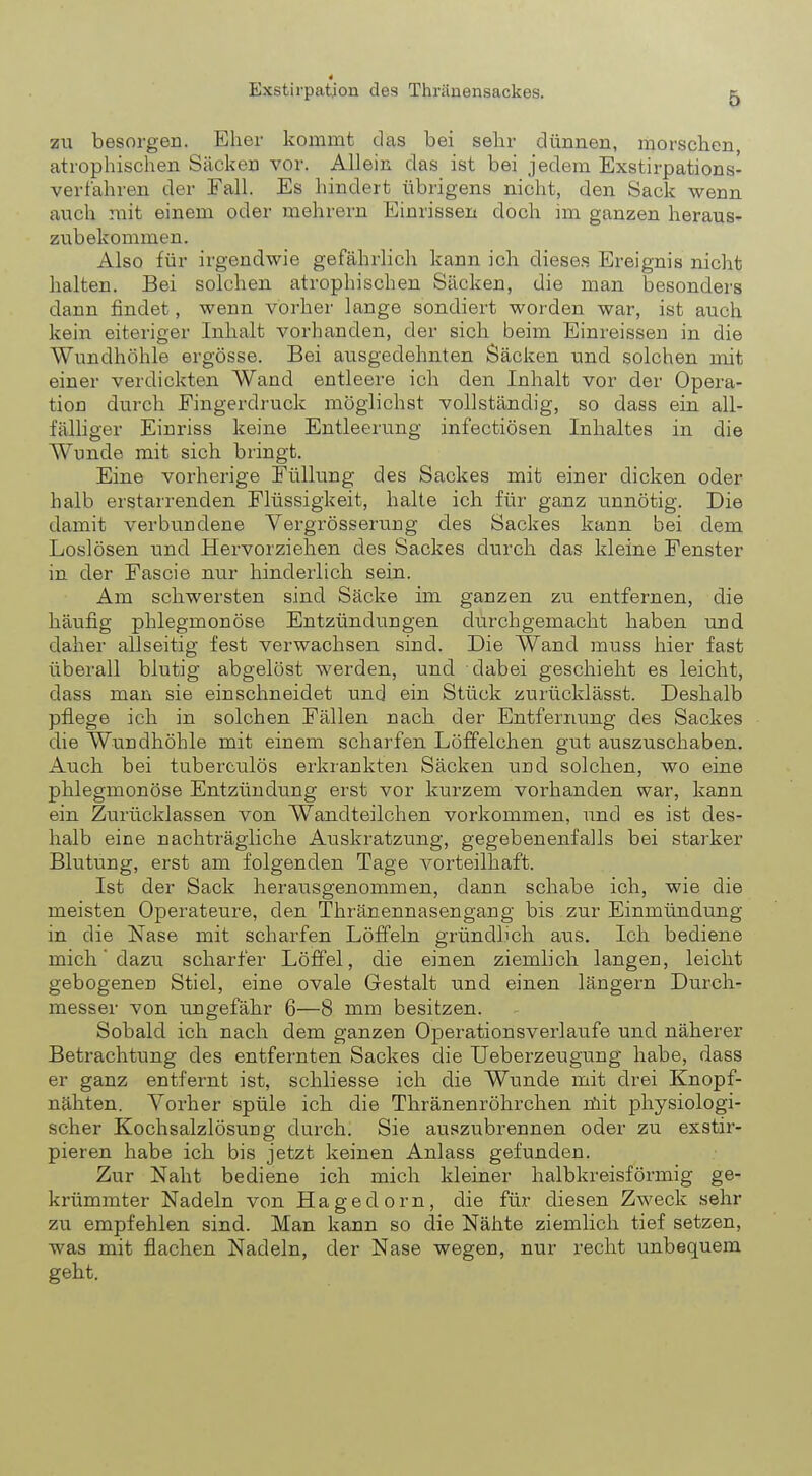 i Exstirpatjon des Thränensackes. 5 zu besorgen. Eher kommt das bei sehr dünnen, morschen, atrophischen Säcken vor. Allein das ist bei jedem Exstirpations- ver fahren der Fall. Es hindert übrigens nicht, den Sack wenn auch mit einem oder mehrern Einrissen doch im ganzen heraus- zubekommen. Also für irgendwie gefährlich kann ich dieses Ereignis nicht halten. Bei solchen atrophischen Säcken, die man besonders dann findet, wenn vorher lange sondiert worden war, ist auch kein eiteriger Inhalt vorhanden, der sich beim Einreissen in die Wundhöhle ergösse. Bei ausgedehnten Säcken und solchen mit einer verdickten Wand entleere ich den Inhalt vor der Opera- tion durch Fingerdruck möglichst vollständig, so dass ein all- fälliger Einriss keine Entleerung infectiösen Inhaltes in die Wunde mit sich bringt. Eine vorherige Füllung des Sackes mit einer dicken oder halb erstarrenden Flüssigkeit, halte ich für ganz unnötig. Die damit verbundene Vergrösserung des Sackes kann bei dem Loslösen und Hervorziehen des Sackes durch das kleine Fenster in der Fascie nur hinderlich sein. Am schwersten sind Säcke im ganzen zu entfernen, die häufig phlegmonöse Entzündungen durchgemacht haben und daher allseitig fest verwachsen sind. Die Wand muss hier fast überall blutig abgelöst werden, und dabei geschieht es leicht, dass man sie einschneidet und ein Stück zurücklässt. Deshalb pflege ich in solchen Fällen nach der Entfernung des Sackes die Wundhöhle mit einem scharfen Löffelchen gut auszuschaben. Auch bei tuberculös erkrankten Säcken und solchen, wo eine phlegmonöse Entzündung erst vor kurzem vorhanden war, kann ein Zurücklassen von Wandteilchen vorkommen, und es ist des- halb eine nachträgliche Auskratzung, gegebenenfalls bei starker Blutung, erst am folgenden Tage vorteilhaft. Ist der Sack herausgenommen, dann schabe ich, wie die meisten Operateure, den Thränennasengang bis zur Einmündung in die Nase mit scharfen Löffeln gründlich aus. Ich bediene mich' dazu scharfer Löffel, die einen ziemlich langen, leicht gebogenen Stiel, eine ovale Gestalt und einen längern Durch- messer von ungefähr 6—8 mm besitzen. Sobald ich nach dem ganzen Operationsverlaufe und näherer Betrachtung des entfernten Sackes die TJeberzeugung habe, dass er ganz entfernt ist, schliesse ich die Wunde mit drei Knopf- nähten. Vorher spüle ich die Thränenröhrchen riiit physiologi- scher Kochsalzlösung durch. Sie auszubrennen oder zu exstir- pieren habe ich bis jetzt keinen Anlass gefunden. Zur Naht bediene ich mich kleiner halbkreisförmig ge- krümmter Nadeln von Hagedorn, die für diesen Zweck sehr zu empfehlen sind. Man kann so die Nähte ziemlich tief setzen, was mit flachen Nadeln, der Nase wegen, nur recht unbequem geht.