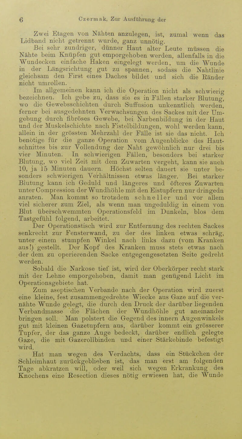 Zwei Etagen von Nähten anzulegen, ist, zumal wenn das Lid band nicht getrennt wurde, ganz unnötig. Bei sehr zundriger, dünner Haut alter Leute müssen die Nähte beim Knüpfen gut emporgehoben werden, allenfalls in die Wundecken einfache Haken eingelegt werden, um die Wunde in der Längsrichtung gut zu spannen, sodass die Nahtlinie gleichsam den First eines Daches bildet und sich die Ränder nicht umrollen. Im allgemeinen kann ich die Operation nicht als schwierig bezeichnen. Ich gebe zu, dass sie es in Fällen starker Blutung, wo die Gewebsschichten durch Suffusion unkenntlich werden, ferner bei ausgedehnten Verwachsungen des Sackes mit der Um- gebung durch fibröses Gewebe, bei Narbenbildung in der Haut und der Muskelschichte nach Fistelbildungen, wohl werden kann, allein in der grössten Mehrzahl der Fälle ist sie das nicht. Ich benötige für die ganze Operation vom Augenblicke des Haut- schnittes bis zur Vollendung der Naht gewöhnlich nur drei bis vier Minuten. In schwierigen Fällen, besonders bei starker Blutung, wo viel Zeit mit dem Zuwarten vergeht, kann sie auch 10, ja 15 Minuten dauern. Höchst selten dauert sie unter be- sonders schwierigen Verhältnissen etwas länger. Bei starker Blutung kann ich Geduld und längeres und öfteres Zuwarten unter Compression der Wundhöhle mit den Eistupfern nur dringedn anraten. Man kommt so trotzdem schneller und vor allem viel sicherer zum Ziel, als wenn man ungeduldig in einem von Blut überschwemmten Operationsfeld im Dunkeln, blos dem Tastgefühl folgend, arbeitet. Der Operationstisch wird zur Entfernung des rechten Sackes senkrecht zur Fensterwand, zu der des linken etwas schräg, unter einem stumpfen Winkel nach links dazu (vom Kranken aus!) gestellt. Der Kopf des Kranken muss stets etwas nach der dem zu operierenden Sacke entgegengesetzten Seite gedreht werden. Sobald die Narkose tief ist, wird der Oberkörper recht stark mit der Lehne emporgehoben, damit man genügend Licht im Operationsgebiete hat. Zum aseptischen Verbände nach der Operation wird zuerst eine kleine, fest zusammengedrehte Wiecke aus Gaze auf die ver- nähte Wunde gelegt, die durch den Druck der darüber hegenden Verbandmasse die Flächen der Wundhöhle gut aneinander bringen soll. Man polstert die Gegend des innern Augenwinkels gut mit kleinen Gazetupfern aus, darüber kommt ein grösserer Tupfer, der das ganze Auge bedeckt, darüber endlich gelegte Gaze, die mit Gazerollbinden und einer Stärkebinde befestigt wird. Hat man wegen des Verdachts, dass ein Stückchen der Schleimhaut zurückgeblieben ist, das man erst am folgenden Tage abkratzen will, oder weil sich wegen Erkrankung des Knochens eine Resection dieses nötig erwiesen hat. die Wunde
