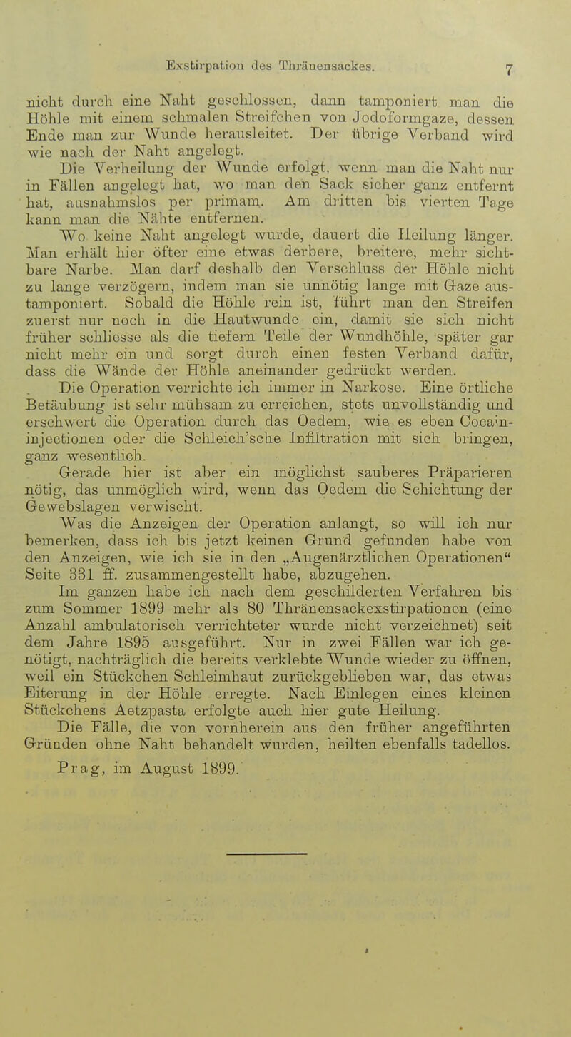 nicht durch eine Naht geschlossen, dann tamponiert man die Höhle mit einem schmalen Streifchen von Jodoformgaze, dessen Ende man zur Wunde herausleitet. Der übrige Verband wird wie nach der Naht angelegt. Die Verheilung der Wunde erfolgt, wenn man die Naht nur in Fällen augelegt hat, wo man den Sack sicher ganz entfernt hat, ausnahmslos per primain. Am dritten bis vierten Tage kann man die Nähte entfernen. Wo keine Naht angelegt wurde, dauert die Heilung länger. Man erhält hier öfter eine etwas derbere, breitere, mehr sicht- bare Narbe. Man darf deshalb den Verschluss der Höhle nicht zu lange verzögern, indem man sie unnötig lange mit Gaze aus- tamponiert. Sobald die Höhle rein ist, führt man den Streifen zuerst nur noch in die Hautwunde ein, damit sie sich nicht früher schliesse als die tiefern Teile der Wundhöhle, später gar nicht mehr ein und sorgt durch einen festen Verband dafür, dass die Wände der Höhle aneinander gedrückt werden. Die Operation verrichte ich immer in Narkose. Eine örtliche Betäubung ist sehr mühsam zu erreichen, stets unvollständig und erschwert die Operation durch das Oedem, wie es eben Cocam- injectionen oder die Schleich'sche Infiltration mit sich bringen, ganz wesentlich. Gerade hier ist aber ein möglichst sauberes Präparieren nötig, das unmöglich wird, wenn das Oedem die Schichtung der Gewebslagen verwischt. Was die Anzeigen der Operation anlangt, so will ich nur bemerken, class ich bis jetzt keinen Grund gefunden habe von den Anzeigen, wie ich sie in den „Augenärztlichen Operationen Seite 331 ff. zusammengestellt habe, abzugehen. Im ganzen habe ich nach dem geschilderten Verfahren bis zum Sommer 1899 mehr als 80 Thränensackexstirpationen (eine Anzahl ambulatorisch verrichteter wurde nicht verzeichnet) seit dem Jahre 1895 ausgeführt. Nur in zwei Fällen war ich ge- nötigt, nachträglich die bereits verklebte Wunde wieder zu öffnen, weil ein Stückchen Schleimhaut zurückgeblieben war, das etwas Eiterung in der Höhle erregte. Nach Einlegen eines kleinen Stückchens Aetzpasta erfolgte auch hier gute Heilung. Die Fälle, die von vornherein aus den früher angeführten Gründen ohne Naht behandelt wurden, heilten ebenfalls tadellos. Prag, im August 1899.