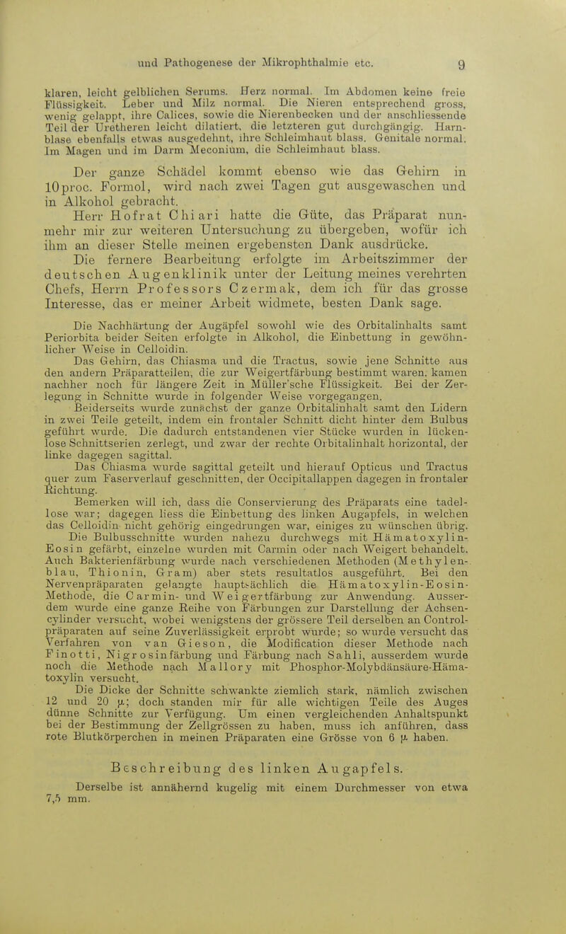 klaren, leicht gelblichen Serums. Herz normal. Im Abdomen keine freie Flüssigkeit. Leber und Milz normal. Die Nieren entsprechend gross, wenig gelappt, ihre Calices, sowie die Nierenbecken und der anschliessende Teil der Uretheren leicht dilatiert, die letzteren gut durchgängig. Harn- blase ebenfalls etwas ausgedehnt, ihre Schleimhaut blass. Genitale normal. Im Magen und im Darm Meconium, die Schleimhaut blass. Der ganze Schädel kommt ebenso wie das Gehirn in lOproc. Formol, wird nach zwei Tagen gut ausgewaschen und in Alkohol gebracht. Herr Hof rat Chiari hatte die Güte, das Präparat nun- mehr mir zur weiteren Untersuchung zu übergeben, wofür ich ihm an dieser Stelle meinen ergebensten Dank ausdrücke. Die fernere Bearbeitung erfolgte im Arbeitszimmer der deutschen Augenklinik unter der Leitung meines verehrten Chefs, Herrn Professors Czermak, dem ich für das grosse Interesse, das er meiner Arbeit widmete, besten Dank sage. Die Nachhärtung der Augäpfel sowohl wie des Orbitalinhalts samt Periorbita beider Seiten erfolgte in Alkohol, die Einbettung in gewöhn- licher Weise in Celloidin. Das Gehirn, das Chiasma und die Tractus, sowie jene Schnitte aus den andern Präparatteilen, die zur Weigertfärbung bestimmt waren, kamen nachher noch für längere Zeit in Müller'sche Flüssigkeit. Bei der Zer- legung in Schnitte wurde in folgender Weise vorgegangen. Beiderseits wurde zunächst der ganze Orbitalinhalt samt den Lidern in zwei Teile geteilt, indem ein frontaler Schnitt dicht hinter dem Bulbus geführt wurde. Die dadurch entstandenen vier Stücke wurden in lücken- lose Schnittserien zerlegt, und zwar der rechte Ol bitalinhalt horizontal, der linke dagegen sagittal. Das Chiasma wurde sagittal geteilt und hierauf Opticus und Tractus quer zum Faserverlauf geschnitten, der Occipitallappen dagegen in frontaler Richtung. Bemerken will ich, dass die Conservierung des Präparats eine tadel- lose war; dagegen liess die Einbettung des linken Augapfels, in welchen das Celloidin nicht gehörig eingedrungen war, einiges zu wünschen übrig. Die Bulbusschnitte wurden nahezu durchwegs mit Hämatoxylin- Eosin gefärbt, einzelne wurden mit Carmin oder nach Weigert behandelt. Auch Bakterienfärbung wurde nach verschiedenen Methoden (Methylen- blau, Thionin, Gram) aber stets resultatlos ausgeführt. Bei den Nervenpräparaten gelangte hauptsächlich die Hämatoxylin-Eosin- Methode, die Carmin- und Weigertfärbung zur Anwendung. Ausser- dem wurde eine ganze Reihe von Färbungen zur Darstellung der Achsen- cylinder versucht, wobei wenigstens der grössere Teil derselben an Control- präparaten auf seine Zuverlässigkeit erprobt wurde; so wurde versucht das Verfahren von van Gieson, die Modifikation dieser Methode nach Finotti, Nigr osinfärbung und Färbung nach Sahli, ausserdem wurde noch die Methode nach Mallory mit Phosphor-Molybdänsäure-Häma- toxylin versucht. Die Dicke der Schnitte schwankte ziemlich stark, nämlich zwischen 12 und 20 ja; doch standen mir für alle wichtigen Teile des Auges dünne Schnitte zur Verfügung. Um einen vergleichenden Anhaltspunkt bei der Bestimmung der Zellgrössen zu haben, muss ich anführen, dass rote Blutkörperchen in meinen Präparaten eine Grösse von 6 u- haben. Beschreibung des linken Augapfels. Derselbe ist annähernd kugelig mit einem Durchmesser von etwa 7,5 mm.