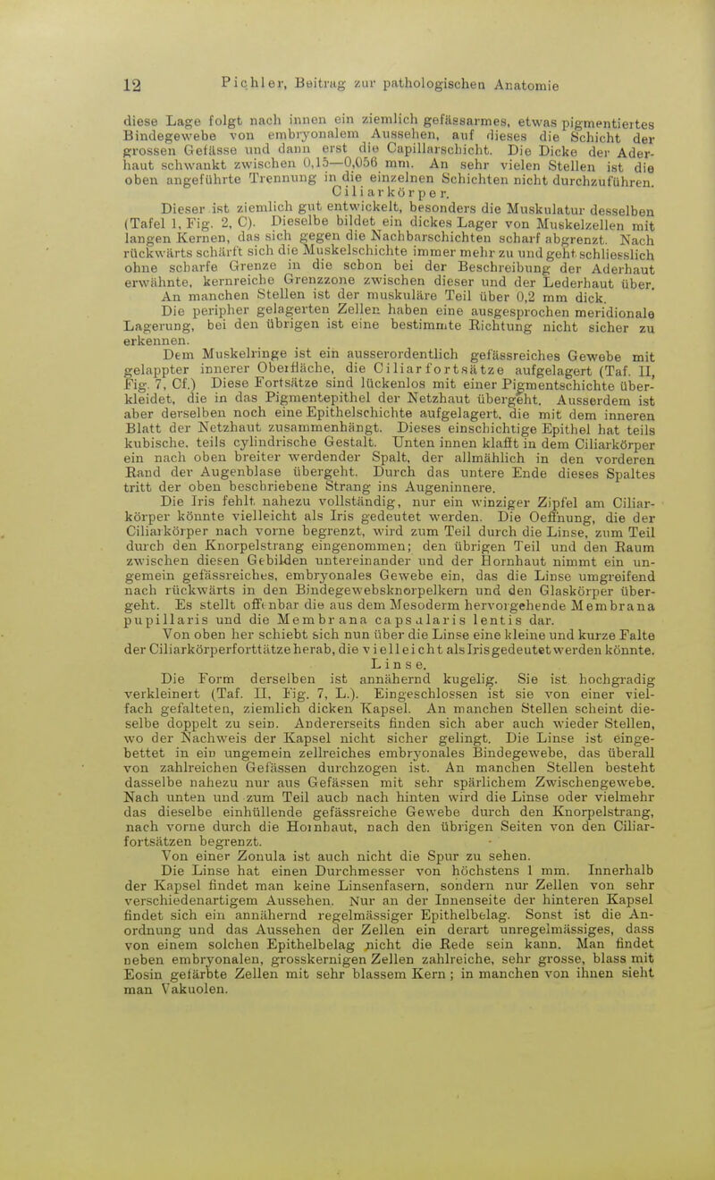 diese Lage folgt nach innen ein ziemlich gefässarmes, etwas pigmentiertes Bindegewebe von embryonalem Aussehen, auf rlieses die Schicht der grossen Gefässe und dann erst die Capillarschicht. Die Dicke der Ader- haut schwankt zwischen 0,15—0,056 mm. An sehr vielen Stellen ist die oben angeführte Trennung in die einzelnen Schichten nicht durchzuführen. C i 1 i a r k ö r p e r. Dieser ist ziemlich gut entwickelt, besonders die Muskulatur desselben (Tafel l.Fig. 2, C). Dieselbe bildet ein dickes Lager von Muskelzellen mit langen Kernen, das sich gegen die Nachbarschichten scharf abgrenzt. Nach rückwärts schärft sich die Muskelschichte immer mehr zu und geht schliesslich ohne scharfe Grenze in die schon bei der Beschreibung der Aderhaut erwähnte, kernreiche Grenzzone zwischen dieser und der Lederhaut über An manchen Stellen ist der muskuläre Teil über 0,2 mm dick. Die peripher gelagerten Zellen haben eine ausgesprochen meridionale Lagerung, bei den übrigen ist eine bestimmte Kichtung nicht sicher zu erkennen. Dem Muskelringe ist ein ausserordentlich gefässreiches Gewebe mit gelappter innerer Obeifläche, die C i liar fort.Sätze aufgelagert (Taf. II, Fig. 7, Cf.) Diese Fortsätze sind lückenlos mit einer Pigmentschichte über- kleidet, die in das Pigmentepithel der Netzhaut übergeht. Ausserdem ist aber derselben noch eine Epithelschichte aufgelagert, die mit dem inneren Blatt der Netzhaut zusammenhängt. Dieses einschichtige Epithel hat teils kubische, teils cylindrische Gestalt. Unten innen klafft in dem Ciliarkörper ein nach oben breiter werdender Spalt, der allmählich in den vorderen Eand der Augenblase übergeht. Durch das untere Ende dieses Spaltes tritt der oben beschriebene Strang ins Augeninnere. Die Iris fehlt nahezu vollständig, nur ein winziger Zipfel am Ciliar- körper könnte vielleicht als Iris gedeutet werden. Die Oefihung, die der Ciliarkörper nach vorne begrenzt, wird zum Teil durch die Linse, zum Teil durch den Knorpelstrang eingenommen; den übrigen Teil und den Raum zwischen diesen Gebilden untereinander und der Hornhaut nimmt ein un- gemein gefässreiches, embryonales Gewebe ein, das die Linse umgreifend nach rückwärts in den Bindegewebsknorpelkern und den Glaskörper über- geht. Es stellt offenbar die aus dem Mesoderm hervorgehende Membrana pupillaris und die Membrana capsalaris lentis dar. Von oben her schiebt sich nun über die Linse eine kleine und kurze Falte der Ciliarkörperforttätze herab, die vielleicht als Irisgedeutet werden könnte. Linse. Die Form derselben ist annähernd kugelig. Sie ist hochgradig verkleine]t (Taf. II, Fig. 7, L.). Eingeschlossen ist sie von einer viel- fach gefalteten, ziemlich dicken Kapsel. An manchen Stellen scheint die- selbe doppelt zu sein. Andererseits finden sich aber auch wieder Stellen, wo der Nachweis der Kapsel nicht sicher gelingt. Die Linse ist einge- bettet in ein ungemein zellreiches embrj'onales Bindegewebe, das überall von zahlreichen Gefässen durchzogen ist. An manchen Stellen besteht dasselbe nahezu nur aus Gefässen mit sehr spärlichem Zwischengewebe. Nach unten und zum Teil auch nach hinten wird die Linse oder vielmehr das dieselbe einhüllende gefässreiche Gewebe durch den Knorpelstrang, nach vorne durch die Hornhaut, nach den übrigen Seiten von den Ciliar- fortsätzen begrenzt. Von einer Zonula ist auch nicht die Spur zu sehen. Die Linse hat einen Durchmesser von höchstens 1 mm. Innerhalb der Kapsel findet man keine Linsenfasern, sondern nur Zellen von sehr verschiedenartigem Aussehen. Nur an der Innenseite der hinteren Kapsel findet sich ein annähernd regelmässiger Epithelbelag. Sonst ist die An- ordnung und das Aussehen der Zellen ein derart unregelmässiges, dass von einem solchen Epithelbelag nicht die Rede sein kann. Man findet neben embryonalen, grosskernigen Zellen zahlreiche, sehr grosse, blass mit Eosin gefärbte Zellen mit sehr blassem Kern ; in manchen von ihnen sieht man Vakuolen.