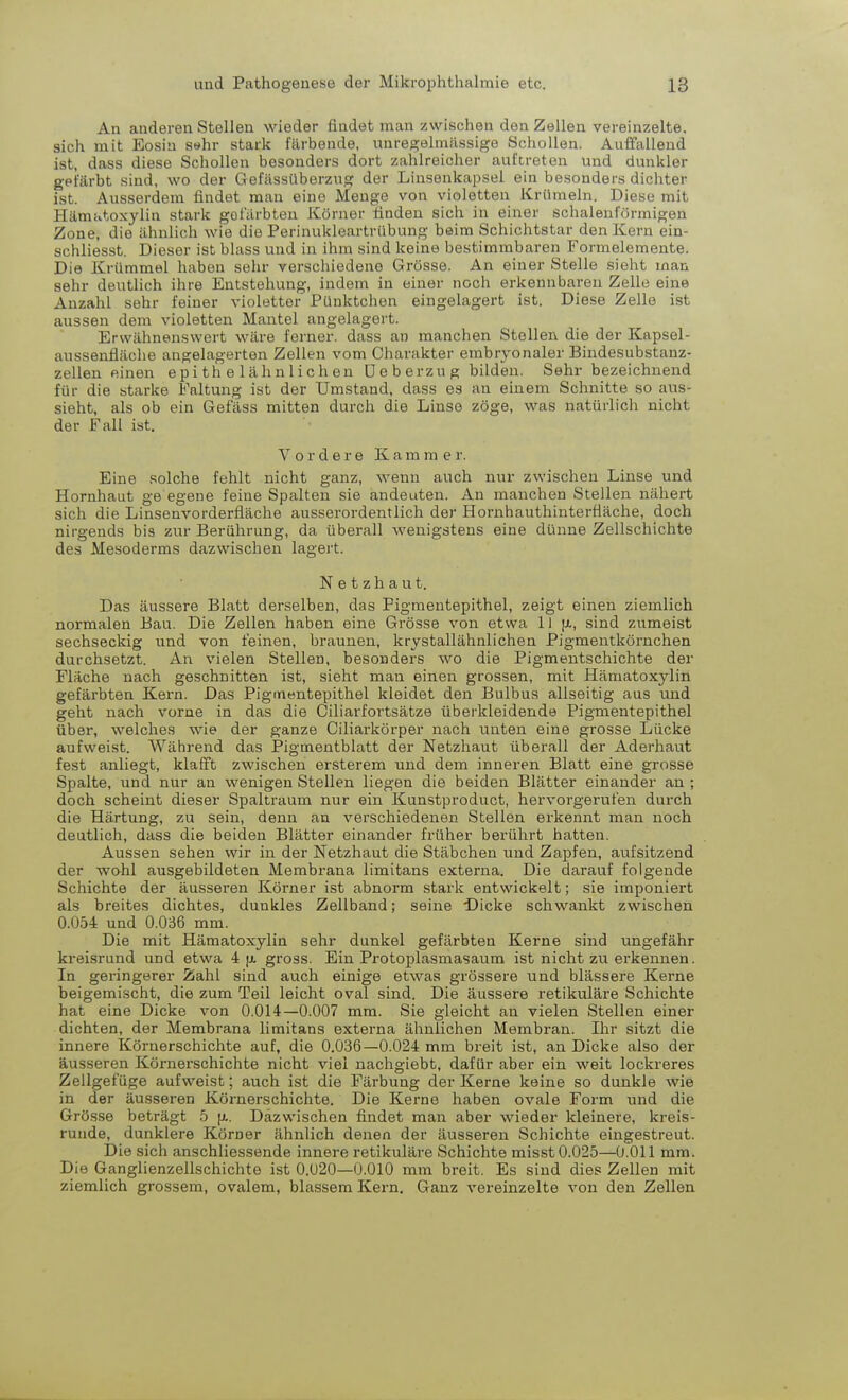 An anderen Stelleu wieder findet man zwischen den Zellen vereinzelte, sich mit Eosin s»hr stark färbende, unregelmässige Schollen. Auffallend ist, dass diese Schollen besonders dort zahlreicher auftreten und dunkler gefärbt sind, wo der Gefässüberzug der Linsenkapsel ein besonders dichter ist. Ausserdem findet man eine Menge von violetten Krümeln. Diese mit Hämatoxylin stark gefärbten Körner finden sich in einer schalenförmigen Zone, die ähnlich wie die Perinukleartrübung beim Schichtstar den Kern ein- schliesst. Dieser ist blass und in ihm sind keine bestimmbai-en Formelemente. Die Krümmel haben sehr verschiedene Grösse. An einer Stelle sieht man sehr deutlich ihre Entstehung, indem in einer noch erkennbaren Zelle eine Anzahl sehr feiner violetter Pünktchen eingelagert ist. Diese Zelle ist aussen dem violetten Mantel angelagert. Erwähnenswert wäre ferner, dass an manchen Stellen die der Kapsel- aussenfläche angelagerten Zellen vom Charakter embryonaler Bindesubstanz- zellen einen e p i t h e 1 ä h n 1 i c h en Ueberzug bilden. Sehr bezeichnend für die starke Ealtung ist der Umstand, dass es an einem Schnitte so aus- sieht, als ob ein Gefäss mitten durch die Linse zöge, was natürlich nicht der Fall ist. Vordere Kamme r. Eine solche fehlt nicht ganz, wenn auch nur zwischen Linse und Hornhaut ge egene feine Spalten sie andeuten. An manchen Stellen nähert sich die Linsenvorderfläche ausserordentlich der Hornhauthinterfläche, doch nirgends bis zur Berührung, da überall wenigstens eine dünne Zellschichte des Mesoderms dazwischen lagert. Netzhaut. Das äussere Blatt derselben, das Pigmentepithel, zeigt einen ziemlich normalen Bau. Die Zellen haben eine Grösse von etwa 1) u-, sind zumeist sechseckig und von feinen, braunen, krystallähnlichen Pigmentkörnchen durchsetzt. An vielen Stellen, besonders wo die Pigmentschichte der Fläche nach geschnitten ist, sieht man einen grossen, mit Hämatoxylin gefärbten Kern. Das Pigmentepithel kleidet den Bulbus allseitig ans und geht nach vorne in das die Ciliarfortsätze überkleidende Pigmentepithel über, welches wie der ganze Ciliarkörper nach unten eine grosse Lücke aufweist. Während das Pigmentblatt der Netzhaut überall der Aderhaut fest anliegt, klafft zwischen ersterem und dem inneren Blatt eine grosse Spalte, und nur an wenigen Stellen liegen die beiden Blätter einander an ; doch scheint dieser Spaltraum nur ein Knnstproduct, hervorgerufen durch die Härtung, zu sein, denn an verschiedenen Stellen erkennt man noch deutlich, dass die beiden Blätter einander früher berührt hatten. Aussen sehen wir in der Netzhaut die Stäbchen und Zapfen, aufsitzend der wohl ausgebildeten Membrana limitans externa. Die darauf folgende Schichte der äusseren Körner ist abnorm stark entwickelt; sie imponiert als breites dichtes, dunkles Zellband; seine Dicke schwankt zwischen 0.054 und 0.036 mm. Die mit Hämatoxylin sehr dunkel gefärbten Kerne sind ungefähr kreisrund und etwa 4 p. gross. Ein Protoplasmasaum ist nicht zu erkennen. In geringerer Zahl sind auch einige etwas grössere und blässere Kerne beigemischt, die zum Teil leicht oval sind. Die äussere retikuläre Schichte hat eine Dicke von 0.014—0.007 mm. Sie gleicht an vielen Stellen einer dichten, der Membrana limitans externa ähnlichen Membran. Ihr sitzt die innere Körnerschichte auf, die 0.036—0.024 mm breit ist, an Dicke also der äusseren Körnerschichte nicht viel nachgiebt, dafür aber ein weit lockreres Zellgefüge aufweist; auch ist die Färbung der Kerne keine so dunkle wie in der äusseren Körnerschichte. Die Kerne haben ovale Form und die Grösse beträgt 5 u.. Dazwischen findet man aber wieder kleinere, kreis- runde, dunklere Körner ähnlich denen der äusseren Schichte eingestreut. Die sich anschliessende innere retikuläre Schichte misst 0.025—0.011 mm. Die Ganglienzellschichte ist 0.020—0.010 mm breit. Es sind dies Zellen mit ziemlich grossem, ovalem, blassem Kern. Ganz vereinzelte von den Zellen