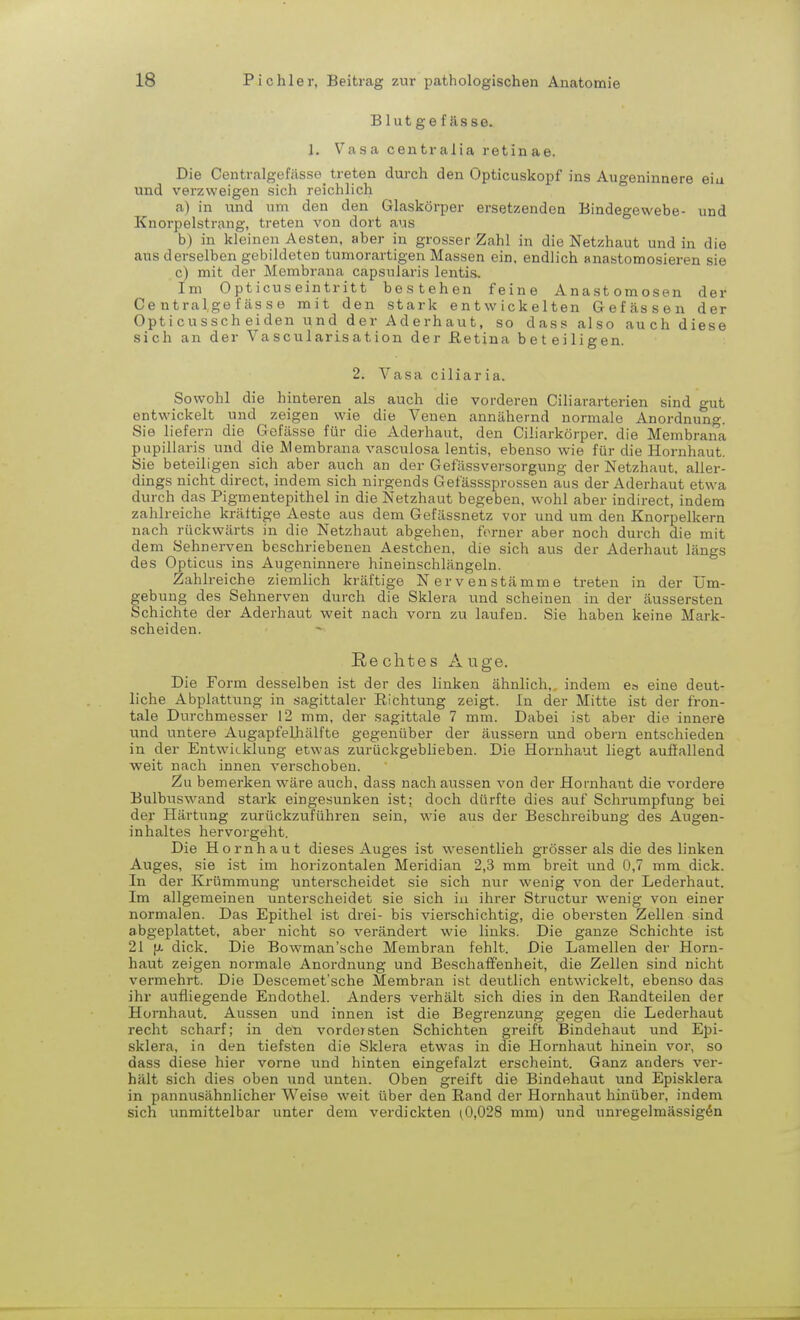 Blutgefässe. 1. Vasa centralia retinae. Die Centralgefässe treten durch den Opticuskopf ins Augeninnere eia und verzweigen sich reichlich a) in und um den den Glaskörper ersetzenden Bindegewebe- und Knorpelstrang, treten von dort aus b) in kleinen Aesten, aber in grosser Zahl in die Netzhaut und in die aus derselben gebildeten tumorartigen Massen ein, endlich anastomosieren sie c) mit der Membrana capsularis lentis. Im Opticuseintritt bestehen feine Anastomosen der Centralgefässe mit den stark entwickelten Gefässen der Opticussch eiden und der Aderhaut, so dass also auch diese sich an der Vascularisation der Retina beteiligen. 2. Vasa ciliaria. Sowohl die hinteren als auch die vorderen Ciliararterien sind gut entwickelt und zeigen wie die Venen annähernd normale Anordnung. Sie liefern die Gefässe für die Aderhaut, den Ciliarkörper. die Membrana papillaris und die Membrana vasculosa lentis, ebenso wie für die Hornhaut. Sie beteiligen sich aber auch an der Gefässversorgung der Netzhaut, aller- dings nicht direct, indem sich nirgends Gefässsprossen aus der Aderhaut etwa durch das Pigmentepithel in die Netzhaut begeben, wohl aber indirect, indem zahlreiche kräftige Aeste aus dem Gefässnetz vor und um den Knorpelkern nach rückwärts in die Netzhaut abgehen, ferner aber noch durch die mit dem Sehnerven beschriebenen Aestchen, die sich aus der Aderhaut längs des Opticus ins Augeninnere hineinschlängeln. Zahlreiche ziemlich kräftige Nervenstämme treten in der Um- gebung des Sehnerven durch die Sklera und scheinen in der äussersten Schichte der Aderhaut weit nach vorn zu laufen. Sie haben keine Mark- scheiden. Rechtes Auge. Die Form desselben ist der des linken ähnlich,, indem ea eine deut- liche Abplattung in sagittaler Richtung zeigt. In der Mitte ist der fron- tale Durchmesser 12 mm, der sagittale 7 mm. Dabei ist aber die innere und untere Augapfelhälfte gegenüber der äussern und obern entschieden in der Entwicklung etwas zurückgeblieben. Die Hornhaut liegt auffallend weit nach innen verschoben. Zu bemerken wäre auch, dass nach aussen von der Hornhaut die vordere Bulbuswand stark eingesunken ist; doch dürfte dies auf Schrumpfung bei der Härtung zurückzuführen sein, wie aus der Beschreibung des Augen- inhaltes hervorgeht. Die Hornhaut dieses Auges ist wesentlieh grösser als die des linken Auges, sie ist im horizontalen Meridian 2,3 mm breit und 0,7 mm dick. In der Krümmung unterscheidet sie sich nur wenig von der Lederhaut. Im allgemeinen unterscheidet sie sich in ihrer Structur wenig von einer normalen. Das Epithel ist drei- bis vierschichtig, die obersten Zellen sind abgeplattet, aber nicht so verändert wie links. Die ganze Schichte ist 21 fi dick. Die Bowman'sche Membran fehlt. Die Lamellen der Horn- haut zeigen normale Anordnung und Beschaffenheit, die Zellen sind nicht vermehrt. Die Descemet'sche Membran ist deutlich entwickelt, ebenso das ihr aufliegende Endothel. Anders verhält sich dies in den Bandteilen der Hornhaut. Aussen und innen ist die Begrenzung gegen die Lederhaut recht scharf; in den vordersten Schichten greift Bindehaut und Epi- sklera, in den tiefsten die Sklera etwas in die Hornhaut hinein vor, so dass diese hier vorne und hinten eingefalzt erscheint. Ganz anders ver- hält sich dies oben und unten. Oben greift die Bindehaut und Episklera in pannusähnlicher Weise weit über den Rand der Hornhaut hinüber, indem sich unmittelbar unter dem verdickten (0,028 mm) und unregelmässig^n