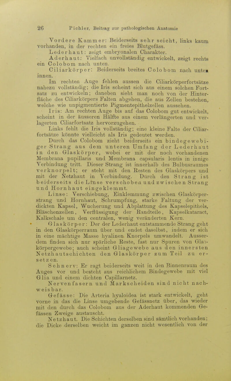 Vordere Kammer: Beiderseits sehr seicht, links kaum vorhanden, in der rechten ein freies Blutgefäss. Lederhaut: zeigt embryonalen Charakter. Ader haut: Vielfach unvollständig entwickelt, zeigt rechts ein Colobom nach unten. Ciliarkörp er: Beiderseits breites Colobom nach unte» innen. Im rechten Auge fehlen aussen die Ciliarkörperfortsätze nahezu vollständig; die Iris scheint sich aus einem solchen Fort- satz zu entwickeln; daneben sieht man noch von der Hinter- fläche des Ciliarkörpers Falten abgehen, die aus Zellen bestehen, welche wie unpigmentierte Pigmentepithelzellen aussehen. Iris: Am rechten Auge bis auf das Colobom gut entwickelt, scheint in der äusseren Hälfte aus einem verlängerten und ver- lagerten Ciliarfortsatz hervorzugehen. Links fehlt die Iris vollständig; eine kleine Falte der Ciliar- fortsätze könnte vielleicht als Iris gedeutet werden. Durch das Colobom zieht beiderseits ein bindegewebi- ger Strang aus dem unteren Umfang der Lederhaut in den Glaskörper, wobei er mit der noch vorhandenen Membrana pupillaris und Membrana capsularis lentis in innige Verbindung tritt. Dieser Strang ist innerhalb des Bulbusraumes verknorpelt; er steht mit den Flesten des Glaskörpers und mit der Netzhaut in Verbindung. Durch den Strang ist beiderseits die Lrnse vers choben und zwische n Strang und Hornhaut eingeklemmt. Linse: Verschiebung, Einklemmung zwischen Glaskörper- strang und Hornhaut, Schrumpfung, starke Faltung der ver- dickten Kapsel, Wucherung und Abplattung des Kapselepithels, Bläschenzellen, Verflüssigung der ßandteile, Kapselkataract, Kalkschale um den centralen, wenig veränderten Kern. Glaskörper: Der der Lederhaut entstammende Strang geht in den Glaskörperraum über und endet daselbst, indem er sich in eine mächtige Masse hyalinen Knorpels umwandelt. Ausser- dem finden sich nur spärliche Reste, fast nur Spuren von Gla> körpergewebe; auch scheint Gliagewebe aus den innersten Netzhautschichten den Glaskörper zum Teil zu er- setz en. Sehnerv: Er ragt beiderseits weit in den Binnenraum des Auges vor und besteht aus reichlichem Bindegewebe mit viel Glia und einem dichten Capillarnetz. Nervenfasern und Markscheiden sind nicht nach- weisbar. Gefässe: Die Arteria hyaloidea ist stark entwickelt, geht vorne in das die Linse umgebende Gefässnetz über, das wieder mit den durch das Colobom aus der Aderhaut kommenden Ge- fässen Zweige austauscht. Netzhaut. Die Schichten derselben sind sämtlich vorhanden; die Dicke derselben weicht im ganzen nicht wesentlich von der