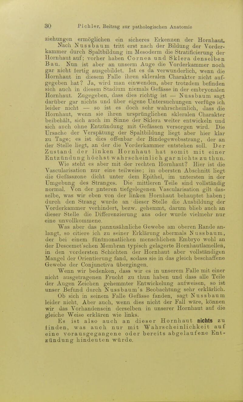 Ziehungen ermöglichen ein sicheres Erkennen der Hornhaut. Nach Nussbaum tritt erst nach der BilduDg der Vorder- kammer durch Spaltbildung im Mesoderm die Stratificierung der Hornhaut auf; vorher haben Cornea und Sklera denselben Bau. Nun ist aber an unserm Auge die Vorderkammer noch gar nicht fertig ausgebildet. Ist es da verwunderlich, wenn die Hornhaut in diesem Falle ihren skleralen Charakter nicht auf- gegeben hat? Ja, wird man einwenden, aber trotzdem befinden sich auch in diesem Stadium niemals Gefässe in der embryonalen Hornhaut. Zugegeben, dass dies richtig ist — Nussbaum sagt darüber gar nichts und über eigene Untersuchungen verfüge ich leider nicht — so ist es doch sehr wahrscheinlich, dass die Hornhaut, wenn sie ihren ursprünglichen skleralen Charakter beibehält, sich auch im Sinne der Sklera weiter entwickeln und sich auch ohne Entzündung mit Gefässen versorgen wird. Die Ursache der Verspätung der Spaltbildung liegt aber hier klar zu Tage; es ist dies offenbar der Bindegewebsstrang, der an der Stelle liegt, an der die Vorderkammer entstehen soll. Der Zustand der linken Hornhaut hat somit mit einer Entzündung höchst wahr schein lieh gar nichts zu thun. Wie steht es aber mit der rechten Hornhaut? Hier ist die Vascularisation nur eine teilweise; im obersten Abschnitt liegt die Gefässzone dicht unter dem Epithel, im untersten in der Umgebung des Stranges. Die mittleren Teile sind vollständig normal. Von der unteren tiefgelegenen Vascularisation gilt das- selbe, was wir eben von der linken Hornhaut behauptet haben; durch den Strang wurde an 1 dieser Stelle die Ausbildung der Vorderkammer verhindert, bezw. gehemmt, darum blieb auch an dieser Stelle die Differenzierung aus oder wurde vielmehr nur eine unvollkommene. Was aber das pannusähnliche Gewebe am oberen Rande an- langt, so citiere ich zu seiner Erklärung abermals Nussbaum, der bei einem fünfmonatlichen menschlichen Embryo wohl an der Descemet'schen Membran typisch gelagerte Hornhautlamellen, in den vordersten Schichten der Hornhaut aber vollständigen Mangel der Orientierung fand, sodass sie in das gleich beschaffene Gewebe der Conjunctiva übergingen. Wenn wir bedenken, dass wir es in unserem Falle mit einer nicht ausgetragenen Frucht zu thun haben und dass alle Teile der Augen Zeichen gehemmter Entwickelung aufweisen, so ist unser Befund durch Nussbaxim's Beobachtung sehr erklärlich. Ob sich in seinem Falle Gefässe fanden, sagt Nussbaum leider nicht. Aber auch, wenn dies nicht der Fall wäre, können wir das Vorhandensein derselben in unserer Hornhaut auf die gleiche Weise erklären wie links. Es ist also auch an dieser Hornhaut nichts zu finden, was auch nur mit Wahrscheinlichkeit auf eine vorausgegangene oder bereits abgelaufene Ent- zündung hindeuten würde.