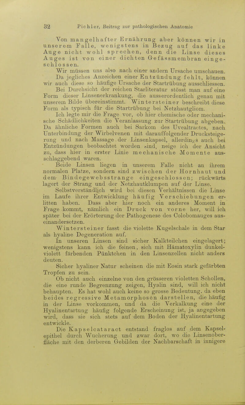 Von mangelhafter Ernährung aher können wir in unserem Falle, wenigstens in Bezug auf das linke Auge nicht wohl sprechen, denn die Linse dieses Auges ist von einer dichten Gre fässmembran einge- schlossen. Wir müssen uns also nach einer andern Ursache umschauen. Da jegliches Anzeichen einer Entzündung fehlt, können wir auch diese so häufige Ursache der Startrübung ausschliessen. Bei Durchsicht der reichen Starliteratur stösst man auf eine Form dieser Linsenerkrankung, die ausserordentlich genau mit unserem Bilde übereinstimmt. Wintersteiner beschreibt diese Form als typisch für die Startrübung bei Netzhautgliom. Ich legte mir die Frage vor, ob hier chemische oder mechani- sche Schädlichkeiten die Veranlassung zur Startrübung abgeben. Da ähnliche Formen auch bei Sarkom des Uvealtractes, nach Unterbindung der Wirbelvenen mit darauffolgender Drucksteige- rung und nach Massage der Linsenkapsel, allerdings auch bei Entzündungen beobachtet worden »ind, neige ich der Ansicht zu, dass hier in erster Linie mechanische Momente aus- schlaggebend waren. Beide Linsen liegen in unserem Falle nicht an ihrem normalen Platze, sondern sind zwischen der Hornhaut und dem Bindegeweb sstrange eingeschlossen; rückwärts lagert der Strang und der Netzhautklampen auf der Linse. Selbstverständlich wird bei diesen Verhältnissen die Linse im Laufe ihrer Entwicklung häufig Verschiebungen er- litten haben. Dass aber hier noch ein anderes Moment in Frage kommt, nämlich ein Druck von vorne her, will ich später bei der Erörterung der Pathogenese des Colobomauges aus- einandersetzen. Wintersteiner fasst die violette Kugelschale in dem Star als hyaline Degeneration auf. In unseren Linsen sind sicher Kalkteilchen eingelagert; wenigstens kann ich die feinen, sich mit Hämatoxylin dunkel- violett färbenden Pünktchen in den Linsenzellen nicht anders deuten. Sicher hyaliner Natur scheinen die mit Eosin stark gefärbten Tropfen zu sein. Ob nicht auch einzelne von den grösseren violetten Schollen, die eine runde Begrenzung zeigen, Hyalin sind, will ich nicht behaupten. Es hat wohl auch keine so grosse Bedeutung, da eben beides regressive Metamorphosen darstellen, die häufig in der Linse vorkommen, und da die Verkalkung eine der Hyalinentartung häufig folgende Erscheinung ist, ja angegeben wird, dass sie sich stets auf dem Boden der Hyalinentartung entwickle. Die Kapselcataract entstand fraglos auf dem Kapsel- epithel durch Wucherung und zwar dort, wo die Linsenober- fläche mit den derberen Gebilden der Nachbarschaft in innigere