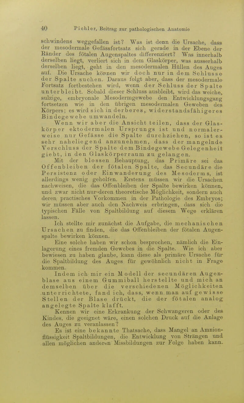 Schwindens weggefallen ist? Was ist denn die Ursache, dass der mesodermale Geflissfortsatz sich gerade in der Ebene der Ränder des fötalen Augenspaltes differenziert? Was innerhalb derselben liegt, verliert sich in dem Glaskörper, was ausserhalb derselben liegt, geht in den raesodermalen Hüllen des Auges auf. Die Ursache können wir doch nur in dem Schlüsse der Spalte suchen. Daraus folgt aber, dass der mesodermale Fortsatz fortbestehen wird, wenn der Schluss der Spalte unterbleibt. Sobald dieser Schluss ausbleibt, wird das weiche,, sulzige, embryonale Mesodermgewebe den Entwicklungsgang fortsetzen wie in den übrigen mesodermalen Geweben de& Körpers; es wird sich in derberes , widerstandsfähigeres Bindegewebe umwandeln. Wenn wir aber die Ansicht teilen, dass der Glas- körper ektodermalen Ursprungs ist und normaler- weise nur Gefässe die Spalte durchziehen, so ist es sehr naheliegend anzunehmen, dass der mangelnde Verschluss der Spalte dem Bindegewebe Gelegenheit giebt, in den Glaskörperraum zu gelangen. Mit der blossen Behauptung, das Primäre sei das Offenbleiben der fötalen Spalte, das Secundäre die Persistenz oder Einwanderung des Mesoderrns, ist allerdings wenig geholfen. Erstens müssen wir die Ursachen nachweisen, die das Offenbleiben der Spalte bewirken können, und zwar nicht nur-deren theoretische Möglichkeit, sondern auch deren practisches Vorkommen in der Pathologie des Embryos; Wir müssen aber auch den Nachweis erbringen, dass sich die typischen Fälle von Spaltbildung auf diesem Wege erklären lassen. Ich stellte mir zunächst die Aufgabe, die mechanischen Ursachen zu finden, die das Offenbleiben der fötalen Augen- spalte bewirken können. Eine solche haben wir schon besprochen, nämlich die Ein- lagerung eines fremden Gewebes in die Spalte. Wie ich aber bewiesen zu haben glaube, kann diese als primäre Ursache für die Spaltbildung des Auges für gewöhnlich nicht in Frage kommen. Indem ich mir ein Modell der secundären Augen- blase aus einem Gummiball herstellte und mich an demselben über die verschiedenen Möglichkeiten unterrichtete, fand ich, dass, wenn man auf gewisse Stellen der Blase drückt, die der fötalen analog angelegte Spalte klafft. Kennen wir eine Erkrankung der Schwangeren oder des Kindes, die geeignet wäre, einen solchen Druck auf die Anlage des Auges zu veranlassen? Es ist eine bekannte Thatsache, dass Mangel an Amnion- flüssigkeit Spaltbildungen, die Entwicklung von Strängen und allen möglichen anderen Missbildungen zur Folge haben kann.