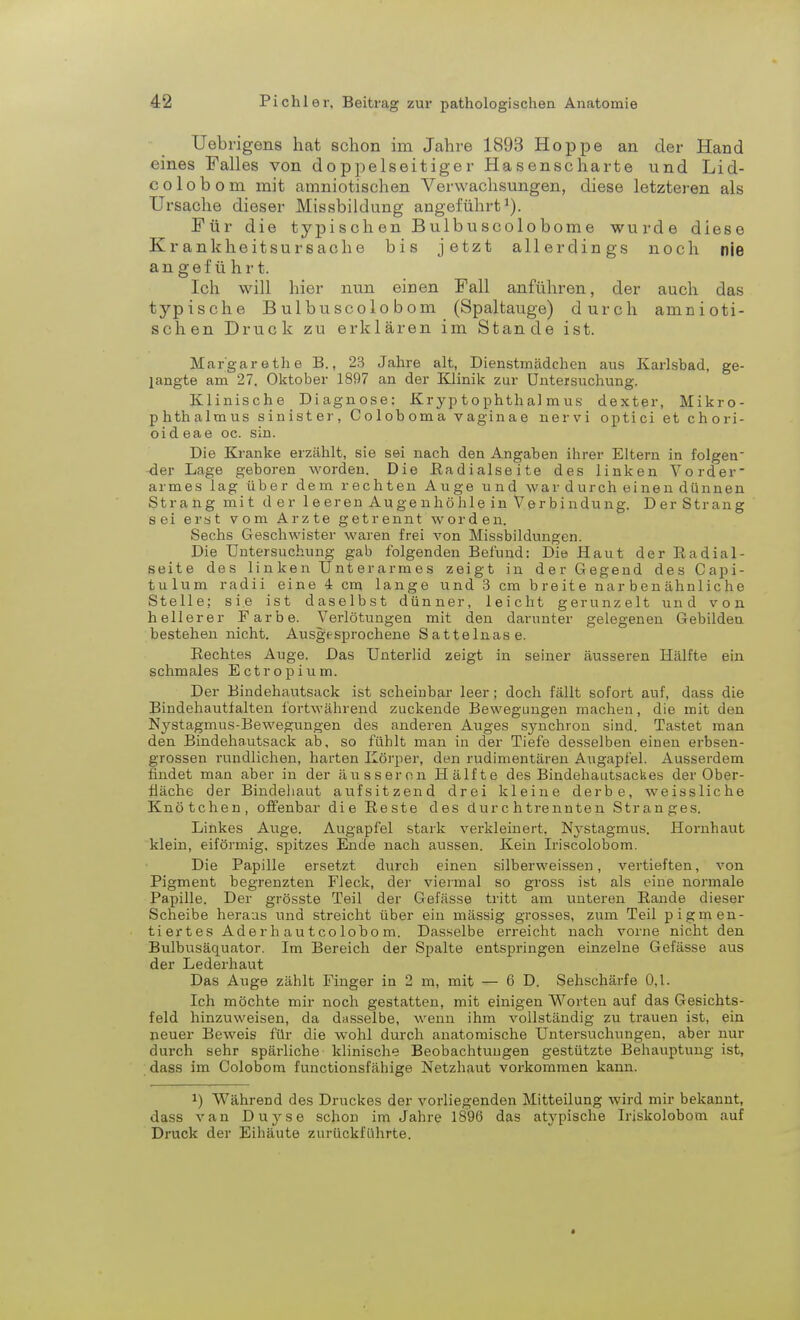 Uebrigens hat schon im Jahre 1893 Hoppe an der Hand eines Falles von doppelseitiger Hasenscharte und Lid- colobom mit amniotischen Verwachsungen, diese letzteren als Ursache dieser Missbildung angeführt1). Für die typischen Bulbuscolobome wurde diese Krankheitsursache bis jetzt allerdings noch nie angeführt. Ich will hier nun einen Fall anführen, der auch das typische Bulbuscolo bom (Spaltauge) durch amnioti- schen Druck zu erklären im Stande ist. Margarethe B., 23 Jahre alt, Dienstmädchen aus Karlsbad, ge- langte am 27. Oktober 1897 an der Klinik zur Untersuchung. Klinische Diagnose: Kryp tophthal mus dexter, Mikro- phthalmus sinister, Coloboma vaginae nervi optici et chori- oid eae oc. sin. Die Kranke erzählt, sie sei nach den Angaben ihrer Eltern in folgen der Lage geboren worden. Die Radialseite des linken Vorder- armes lag über dem rechten Auge und war durch einen dünnen Strang mi t der 1 e eren Auge nhö hie in Ver bi ndung. D er Strang sei erst vom Arzte getrennt worden. Sechs Geschwister waren frei von Missbildungen. Die Untersuchung gab folgenden Befund: Die Haut der Radial- seite des linken Unterarmes zeigt in der Gegend des Capi- tulum radii eine i cm lange und 3 cm breite nar b e n ähnli c h e Stelle; sie ist daselbst dünner, leicht gerunzelt und von hellerer Farbe. Verlötungen mit den darunter gelegenen Gebilden bestehen nicht. Ausgesprochene Sattelnase. Rechtes Auge. Das Unterlid zeigt in seiner äusseren Hälfte ein schmales Ectropium. Der Bindehautsack ist scheinbar leer; doch fällt sofort auf, dass die Bindehautfalten fortwährend zuckende Bewegungen machen, die mit den Nystagmus-Bewegungen des anderen Auges synchron sind. Tastet man den Bindehautsack ab, so fühlt man in der Tiefe desselben einen erbsen- grossen rundlichen, harten Körper, den rudimentären Augapfel. Ausserdem findet man aber in der äusseren Hälfte des Bindehautsackes der Ober- fläche der Bindehaut aufsitzend drei kleine derbe, weissliche Knötchen, offenbar die Reste des durchtrennten Stranges. Linkes Auge. Augapfel stark verkleinert. Nystagmus. Hornhaut klein, eiförmig, spitzes Ende nach aussen. Kein Iriscolobom. Die Papille ersetzt durch einen silberweissen, vertieften, von Pigment begrenzten Fleck, der viermal so gross ist als eiue normale Papille. Der grösste Teil der Gefässe tritt am unteren Rande dieser Scheibe heraus und streicht über ein mässig grosses, zum Teil pigmen- tiertes Ader h au t co lobo m. Dasselbe erreicht nach vorne nicht den Bulbusäquator. Im Bereich der Spalte entspringen einzelne Gefässe aus der Lederhaut Das Auge zählt Finger in 2 m, mit — 6 D. Sehschärfe 0,1. Ich möchte mir noch gestatten, mit einigen Worten auf das Gesichts- feld hinzuweisen, da dasselbe, wenn ihm vollständig zu trauen ist, ein neuer Beweis für die wohl durch anatomische Untersuchungen, aber nur durch sehr spärliche klinische Beobachtungen gestützte Behauptung ist, dass im Colobom funetionsfähige Netzhaut vorkommen kann. *) Während des Druckes der vorliegenden Mitteilung wird mir bekannt, dass van Duyse schon im Jahre 1896 das atypische Iriskolobotn auf Druck der Eihäute zurückführte.