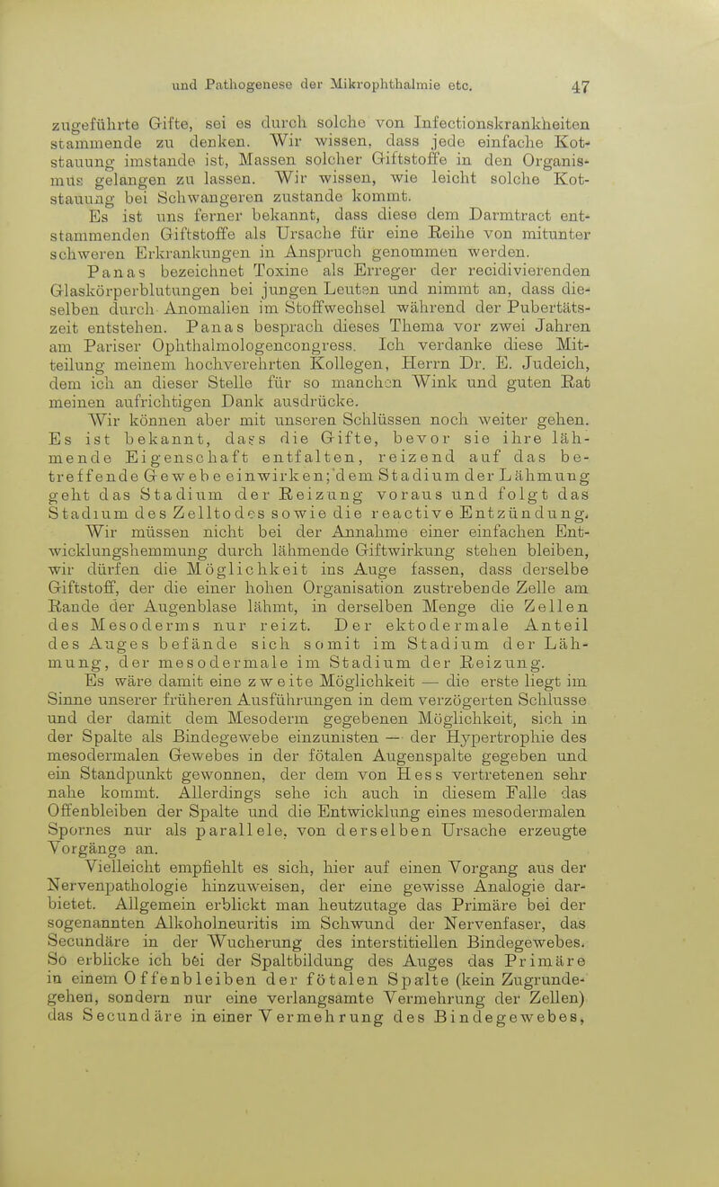 zugeführte Gifte, sei es durch solche von Infectionskrankheiten stammende zu decken. Wir wissen, dass jede einfache Kot- stauung imstande ist, Massen solcher Giftstoffe in den Organis- mus gelangen zu lassen. Wir wissen, wie leicht solche Kot- stauung bei Schwangeren zustande kommt. Es ist \ms ferner bekannt, dass diese dem Darmtract ent- stammenden Giftstoffe als Ursache für eine Reihe von mitunter schweren Erkrankungen in Anspruch genommen werden. Panas bezeichnet Toxine als Erreger der recidivierenden Glaskörperblutungen bei jungen Leuten und nimmt an, dass die- selben durch Anomalien im Stoffwechsel während der Pubertäts- zeit entstehen. Panas besprach dieses Thema vor zwei Jahren am Pariser Ophthalmologencongress. Ich verdanke diese Mit- teilung meinem hochverehrten Kollegen, Herrn Dr. E. Judeich, dem ich an dieser Stelle für so manchen Wink und guten Rat meinen aufrichtigen Dank ausdrücke. Wir können aber mit unseren Schlüssen noch weiter gehen. Es ist bekannt, da?s die Gifte, bevor sie ihre läh- mende Eigenschaft entfalten, reizend auf das be- treffende Gewebe einwirken;'dem Stadium der Lähmung geht das Stadium der Reizung voraus und folgt das Stadium des Zelltodes sowie die reactive Entzündung, Wir müssen nicht bei der Annahme einer einfachen Ent- wicklungshemmung durch lähmende Giftwirkung stehen bleiben, wir dürfen die Möglichkeit ins Auge fassen, dass derselbe Giftstoff, der die einer hohen Organisation zustrebende Zelle am Rande der Augenblase lähmt, in derselben Menge die Zellen des Mesoderms nur reizt. Der ektodermale Anteil des Auges befände sich somit im Stadium der Läh- mung, der mesodermale im Stadium der Reizung. Es wäre damit eine zweite Möglichkeit — die erste liegt im Sinne unserer früheren Ausführungen in dem verzögerten Schlüsse und der damit dem Mesoderm gegebenen Möglichkeit, sich in der Spalte als Bindegewebe einzunisten — der Hypertrophie des mesodermalen Gewebes in der fötalen Augenspalte gegeben und ein Standpunkt gewonnen, der dem von Hess vertretenen sehr nahe kommt. Allerdings sehe ich auch in diesem Falle das Offenbleiben der Spalte und die Entwicklung eines mesodermalen Spornes nur als parallele, von derselben Ursache erzeugte Vorgänge an. Vielleicht empfiehlt es sich, hier auf einen Vorgang aus der Nervenpathologie hinzuweisen, der eine gewisse Analogie dar- bietet. Allgemein erblickt man heutzutage das Primäre bei der sogenannten Alkoholneuritis im Schwund der Nervenfaser, das Secundäre in der Wucherung des interstitiellen Bindegewebes. So erblicke ich bei der Spaltbildung des Auges das Primäre in einem 0 f fenb leiben der fötalen Spalte (kein Zugrunde- gehen, sondern nur eine verlangsamte Vermehrung der Zellen) das Secundäre in einer Vermehrung des Bindegewebes,