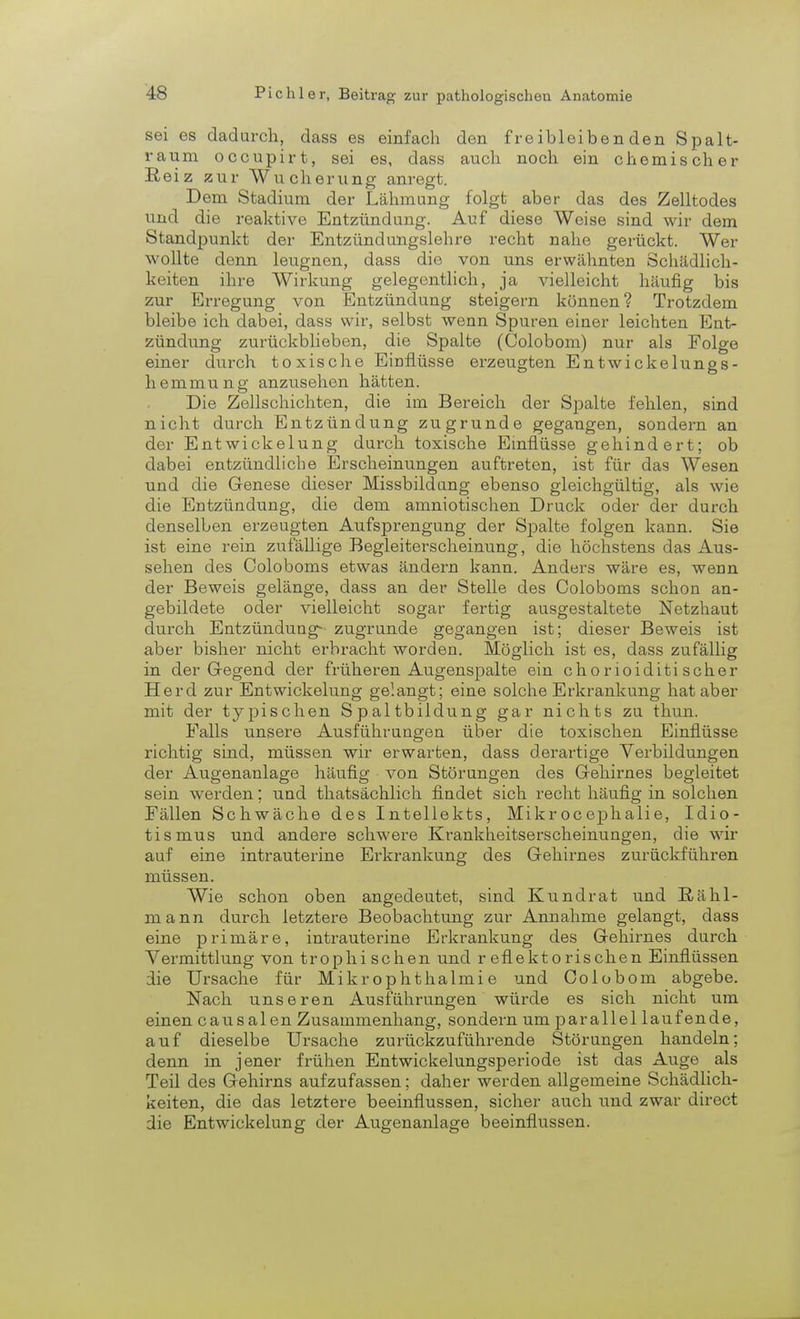 sei es dadurch, dass es einfach den freibleibenden Spalt- raum occupirt, sei es, dass auch noch ein chemischer Reiz zur Wucherung anregt. Dem Stadium der Lähmung folgt aber das des Zelltodes und die reaktive Entzündung. Auf diese Weise sind wir dem Standpunkt der Entzündungslehre recht nahe gerückt. Wer wollte denn leugnen, dass die von uns erwähnten Schädlich- keiten ihre Wirkung gelegentlich, ja vielleicht häufig bis zur Erregung von Entzündung steigern können? Trotzdem bleibe ich dabei, dass wir, selbst wenn Spuren einer leichten Ent- zündung zurückblieben, die Spalte (Colobom) nur als Folge einer durch toxische Einflüsse erzeugten Entwickelungs- hemmnng anzusehen hätten. Die Zellschichten, die im Bereich der Spalte fehlen, sind nicht durch Entzündung zugrunde gegangen, sondern an der Entwickelung durch toxische Einflüsse gehindert; ob dabei entzündliche Erscheinungen auftreten, ist für das Wesen und die Genese dieser Missbildung ebenso gleichgültig, als wie die Entzündung, die dem amniotischen Druck oder der durch denselben erzeugten Aufsprengung der Spalte folgen kann. Sie ist eine rein zufällige Begleiterscheinung, die höchstens das Aus- sehen des Coloboms etwas ändern kann. Anders wäre es, wenn der Beweis gelänge, dass an der Stelle des Coloboms schon an- gebildete oder vielleicht sogar fertig ausgestaltete Netzhaut durch Entzündung- zugrunde gegangen ist; dieser Beweis ist aber bisher nicht erbracht worden. Möglich ist es, dass zufällig in der Gregend der früheren Augenspalte ein chorioiditi scher Herd zur Entwickelung gelangt; eine solche Erkrankung hat aber mit der typischen Spaltbildung gar nichts zu thun. Falls unsere Ausführungen über die toxischen Einflüsse richtig sind, müssen wir erwarten, dass derartige Verbildungen der Augenanlage häufig von Störungen des Gehirnes begleitet sein werden; und thatsächlich findet sich recht häufig in solchen Fällen Schwäche des Intellekts, Mikrocephalie, Idio- tismus und andere schwere Krankheitserscheinungen, die wir auf eine intrauterine Erkrankung des Gehirnes zurückführen müssen. Wie schon oben angedeutet, sind Kundrat und Rähl- mann durch letztere Beobachtung zur Annahme gelangt, dass eine primäre, intrauterine Erkrankung des Gehirnes durch Vermittlung von trophi sehen und reflektorischen Einflüssen die Ursache für Mikrophthalmie und Colobom abgebe. Nach unseren Ausführungen würde es sich nicht um einen causalen Zusammenhang, sondern um parallel laufende, auf dieselbe Ursache zurückzuführende Störungen handeln; denn in jener frühen Entwickelungsperiode ist das Auge als Teil des Gehirns aufzufassen; daher werden allgemeine Schädlich- keiten, die das letztere beeinflussen, sicher auch und zwar direct die Entwickelung der Augenanlage beeinflussen.