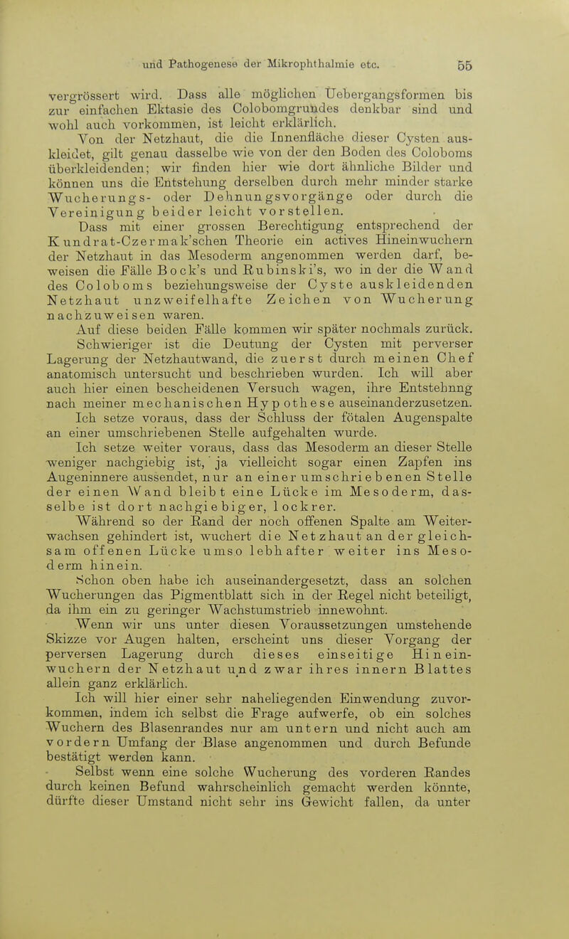 vergrössert wird. Dass alle möglichen Üebergangsformen bis zur einfachen Ektasie des Colobomgrundes denkbar sind und wohl auch vorkommen, ist leicht erklärlich. Von der Netzhaut, die die Innenfläche dieser Cysten aus- kleidet, gilt genau dasselbe wie von der den Boden des Coloboms überkleidenden; wir finden hier wie dort ähnliche Bilder und können uns die Entstehung derselben durch mehr minder starke Wucherung s- oder Dehnungsvorgänge oder durch die Vereinigung beider leicht vorstellen. Dass mit einer grossen Berechtigung entsprechend der K undrat-Czermak'schen Theorie ein actives Hineinwuchern der Netzhaut in das Mesoderm angenommen werden darf, be- weisen die Eälle Bock's und Eubinski's, wo in der die Wand des Coloboms beziehungsweise der Cyste auskleidenden Netzhaut unzweifelhafte Zeichen von Wucherung nachzuweisen waren. Auf diese beiden Fälle kommen wir später nochmals zurück. Schwieriger ist die Deutung der Cysten mit perverser Lagerung der Netzhautwand, die zuerst durch meinen Chef anatomisch untersucht und beschrieben wurden. Ich will aber auch hier einen bescheidenen Versuch wagen, ihre Entstehung nach meiner mechanischen Hyp othese auseinanderzusetzen. Ich setze voraus, dass der Schluss der fötalen Augenspalte an einer umschriebenen Stelle aufgehalten wurde. Ich setze weiter voraus, dass das Mesoderm an dieser Stelle -weniger nachgiebig ist, ja vielleicht sogar einen Zapfen ins Augeninnere aussendet, nur an einer umschriebenen Stelle der einen Wand bleibt eine Lücke im Mesoderm, das- selbe ist dort nachgiebiger, lockrer. Während so der Band der noch offenen Spalte am Weiter- wachsen gehindert ist, wuchert die Net zhaut an der gleich- sam offenen Lücke umso lebhafter weiter ins Meso- derm hinein. Schon oben habe ich auseinandergesetzt, dass an solchen Wucherungen das Pigmentblatt sich in der Begel nicht beteiligt, da ihm ein zu geringer Wachstumstrieb innewohnt. Wenn wir uns unter diesen Voraussetzungen umstehende Skizze vor Augen halten, erscheint uns dieser Vorgang der perversen Lagerung durch dieses einseitige Hinein- wuchern der Netzhaut u^nd zwar ihres innern Blattes allein ganz erklärlich. Ich will hier einer sehr naheliegenden Einwendung zuvor- kommen, indem ich selbst die Frage aufwerfe, ob ein solches Wuchern des Blasenrandes nur am untern und nicht auch am vordem Umfang der Blase angenommen und durch Befunde bestätigt werden kann. Selbst wenn eine solche Wucherung des vorderen Randes durch keinen Befund wahrscheinlich gemacht werden könnte, dürfte dieser Umstand nicht sehr ins Gewicht fallen, da unter