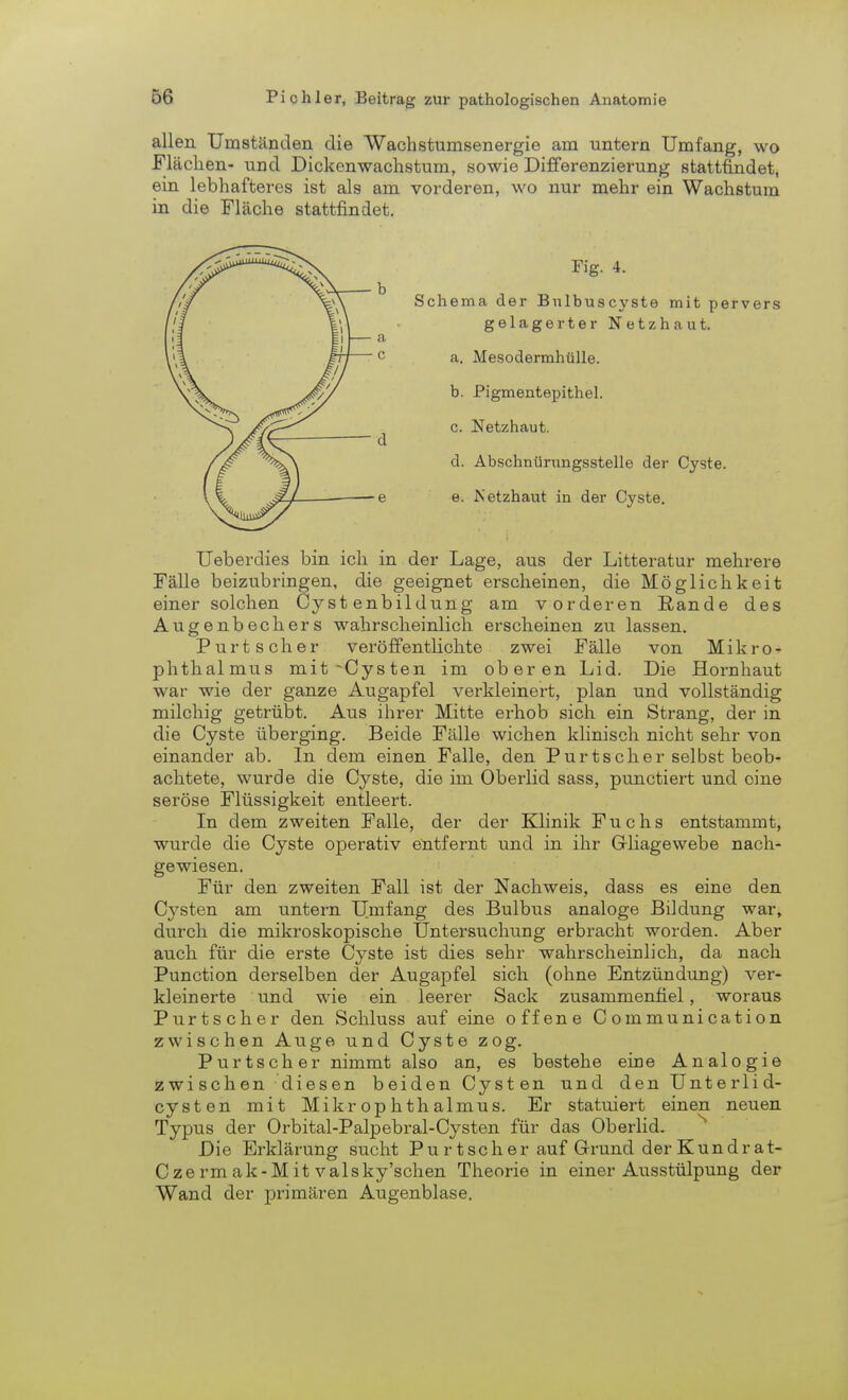 allen Umständen die Wachstunisenergie am untern Umfang, wo Flächen- und Dickenwachstum, sowie Differenzierung stattfindet, ein lebhafteres ist als am vorderen, wo nur mehr ein Wachstum in die Fläche stattfindet. Fig. 4. Schema der Bulbuscyste mit pervers gelagerter Netzhaut. a. Mesodermhülle. b. Pigmentepithel. c. Netzhaut. d. Abschnürungsstelle der Cyste. e. JSetzhaut in der Cyste. Ueberdies bin ich in der Lage, aus der Litteratur mehrere Fälle beizubringen, die geeignet erscheinen, die Möglichkeit einer solchen Cy st enbildung am vorderen Rande des Augenbechers wahrscheinlich erscheinen zu lassen. Purtscher veröffentlichte zwei Fälle von Mikro- phthalmus mit-Cysten im oberen Lid. Die Hornhaut war wie der ganze Augapfel verkleinert, plan und vollständig milchig getrübt. Aus ihrer Mitte erhob sich ein Strang, der in die Cyste überging. Beide Fälle wichen klinisch nicht sehr von einander ab. In dem einen Falle, den Purtscher selbst beob- achtete, wurde die Cyste, die im Oberlid sass, punctiert und oine seröse Flüssigkeit entleert. In dem zweiten Falle, der der Klinik Fuchs entstammt, wurde die Cyste operativ entfernt und in ihr Gliagewebe nach- gewiesen. Für den zweiten Fall ist der Nachweis, dass es eine den C};rsten am untern Umfang des Bulbus analoge Bildung war, durch die mikroskopische Untersuchung erbracht worden. Aber auch für die erste Cyste ist dies sehr wahrscheinlich, da nach Punction derselben der Augapfel sich (ohne Entzündung) ver- kleinerte und wie ein leerer Sack zusammenfiel, woraus Purtscher den Schluss auf eine offene Communication zwischen Auge und Cyste zog. Purtscher nimmt also an, es bestehe eine Analogie zwischen diesen beiden Cysten und den Unterlid- cysten mit Mikrophthalmus. Er statuiert einen neuen Typus der Orbital-Palpebral-Cysten für das Oberlid. Die Erklärung sucht Purtscher auf Grund derKundrat- Czermak-Mit valsky'schen Theorie in einer Ausstülpung der Wand der primären Augenblase.