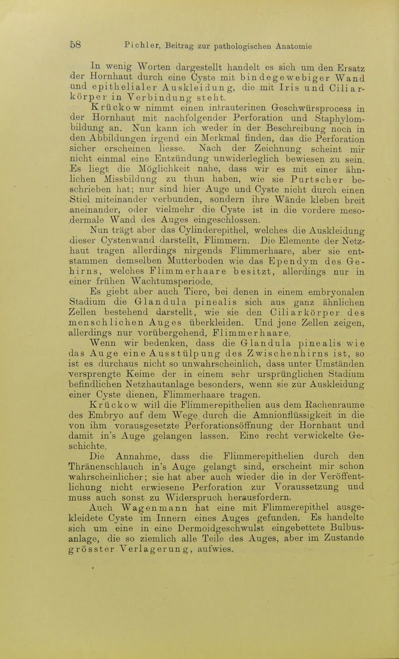 In wenig Worten dargestellt handelt es sich um den Ersatz der Hornhaut durch eine Cyste mit bindegewebiger Wand und epithelialer Auskleidung, die mit Iris und Ciliar- körper in Verbindung steht. Krückow nimmt einen intrauterinen Geschwürsprocess in der Hornhaut mit nachfolgender Perforation und Staphylom- bildung an. Nun kann ich weder in der Beschreibung noch in den Abbildungen irgend ein Merkmal finden, das die Perforation sicher erscheinen Hesse. Nach der Zeichnung scheint mir nicht einmal eine Entzündung unwiderleglich bewiesen zu sein. Es liegt die Möglichkeit nahe, dass wir es mit einer ähn- lichen Missbilduug zu thun haben, wie sie Purtscher be- schrieben hat; nur sind hier Auge und Cyste nicht durch einen Stiel miteinander verbunden, sondern ihre Wände kleben breit aneinander, oder vielmehr die Cyste ist in die vordere meso- .dermale Wand des Auges eingeschlossen. Nun trägt aber das Cylinderepithel, welches die Auskleidung dieser Cystenwand darstellt, Flimmern. Die Elemente der Netz- haut tragen allerdings nirgends Flimmerhaare, aber sie ent- stammen demselben Mutterboden wie das Ependym des Ge- hirns, welches Flimmerhaare besitzt, allerdings nur in einer frühen Wachtumsperiode. Es giebt aber auch Tiere, bei denen in einem embryonalen Stadium die Glandula pinealis sich aus ganz ähnlichen Zellen bestehend darstellt, wie sie den Ciliarkörper des menschlichen Auges überkleiden. Und jene Zellen zeigen, allerdings nur vorübergehend, Flimmerhaare. Wenn wir bedenken, dass die Glandula pinealis wie das Auge ein e Aus s t ülp ung des Zwischenhirns ist, so ist es durchaus nicht so unwahrscheinlich, dass unter Umständen versprengte Keime der in einem sehr ursprünglichen Stadium befindlichen Netzhautanlage besonders, wenn sie zur Auskleidung einer Cyste dienen, Flimmerhaare tragen. Krückow will die Flimmerepithelien aus dem Rachenraume des Embryo auf dem Wege durch die Amnionflüssigkeit in die von ihm vorausgesetzte Perforationsöffnung der Hornhaut und damit in's Auge gelangen lassen. Eine recht verwickelte Ge- schichte. Die Annahme, dass die Flimmerepithelien durch den Thränenschlauch in's Auge gelangt sind, erscheint mir schon wahrscheinlicher; sie hat aber auch wieder die in der Veröffent- lichung nicht erwiesene Perforation zur Voraussetzung und muss auch sonst zu Widerspruch herausfordern. Auch Wagenmann hat eine mit Flimmerepithel ausge- kleidete Cyste im Innern eines Auges gefunden. Es handelte sich um eine in eine Dermoidgeschwulst eingebettete Bulbus- anlage, die so ziemlich alle Teile des Auges, aber im Zustande grösster Verlagerung, aufwies.