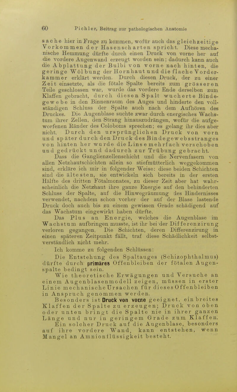 Sache hier in Frage zu kommen, wofür auch das gleichzeitige Vorkommen der Hasenscharten spricht. Diese mecha- nische Hemmung dürfte durch einen Druck von vorne her auf die vordere Augenwand erzeugt worden sein; dadurch kann auch die Abplattung der Bulbi von vorne nach hinten, die geringe Wölbung der Ho rnhaut u nd die flache Vorder- kammer erklärt werden. Durch diesen Druck, der zu einer Zeit einsetzte, als die fötale Spalte bereits zum grösseren Teile geschlossen war, wurde das vordere Ende derselben zum Klaffen gebracht, durch diesen Spalt wucherte Binde- gewebe in den Binnenraum des Auges und hinderte den voll- ständigen Schluss der Spalte auch nach dem Aufhören des Druckes. Die Augenblase suchte zwar durch energisches Wachs- tum ihrer Zellen, den Strang hinauszudrängen, wofür die aufge- worfenen Bänder des Coloboms sprechen; es gelang ihr dies aber nicht. Durch den ursprünglichen Druck von vorn und später durch den Druck des Bindegew ebsstranges von hinten her wurde die Lins e mehrfach verschoben und gedrückt und dadurch zur Trübung gebracht. Dass die Ganglienzellenschicht und die Nervenfasern von allen Netzhautschichten allein so stiefmütterlich weggekommen sind, erkläre ich mir in folgender Weise: diese beiden Schichten sind die ältesten, sie entwickeln sich bereits in der ersten Hälfte des dritten Fötalmonates, zu dieser Zeit aber hat wahr- scheinlich die Netzhaut ihre ganze Energie auf den behinderten Schluss der Spalte, auf die Hinwegräumung des Hindernisses verwendet, nachdem schon vorher der auf der Blase lastende Druck doch auch bis zu einem gewissen Grade schädigend auf das Wachstum eingewirkt haben dürfte. Das Plus an Energie, welches die Augenblase im Wachstum aufbringen musste, ist ihr bei der Dif ferenzirung verloren gegangen. Die Schichten, deren Differenzirung in einen späteren Zeitpunkt fällt, traf diese Schädlichkeit selbst- verständlich nicht mehr. Ich komme zu folgenden Schlüssen: Die Entstehung des Spaltauges (Schizophthalmus) dürfte durch primäres Offenbleiben der fötalen Augen- spalte bedingt sein. Wie theoretische Erwägungen und Versuche an einem Augenblasenmodell zeigen, müssen in erster Linie mechanische Ursachen für dieses Offenbleiben in Anspruch genommen werden. Besonders ist Druck von voene geeignet, ein breites Klaffen der Spalte zu erzeugen; Druck von oben oder unten bringt die Spalte nie in ihrer ganzen Länge und nur in geringem Grade zum Klaffen. Ein solcher Druck auf die Augenblase, besonders auf ihre vordere Wand, kann entstehen, wenn Mangel an Amnionflüssigkeit besteht.