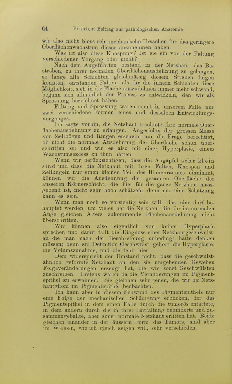 wir also nicht bloss rein mechanische Ursachen für das geringere Oberflächenwachstum, dieser anzunehmen haben. Was ist also diese Knospung? Ist sie ein von der Faltung verschiedener Vorgang oder nicht? Nach dem Angeführten bestand in der Netzhaut das Be- streben, zu ihrer normalen Oberflächenausdelmung zu gelangen, so lange alle Schichten gloichmässig diesem Streben folgen konnten, entstanden Falten; als für die innern Schiebten diese Möglichkeit, sich in die Fläche auszudehnen immer mehr schwand, begann sich allmählich der Process zu entwickeln, den wir als Sprossung bezeichnet haben. Faltung und Sprossung wären somit in unserem Falle nur zwei verschiedene Formen eines und desselben Entwicklungs- vorganges. Ich sagte vorbin, die Netzhaut trachtete ihre normale Ober- flächenausdehnung zu erlangen. Angesichts der grossen Masse von Zellbögen und Ringen erscheint nun die Frage berechtigt, ob nicht die normale Ausdehnung der Oberfläche schon über- schritten sei und wir es also mit einer Hyperplasie, einem Wachstumsexcess zu thun hätten. Wenn wir berücksichtigen, dass die Augäpfel sehr klein sind und dass die Netzhaut mit ihren Falten, Knospen und Zellkugeln nur einen kleinen Teil des Binnenraumes einnimmt, können wir die Ausdehnung der gesamten Oberfläche der äusseren Körnerschicht, die hier für die ganze Netzhaut mass- gebend ist, nicht sehr hoch schätzen; denn nur eine Schätzung kann es sein. Wenn man noch so vorsichtig sein will, das eine darf be- hauptet werden, um vieles bat die Netzhaut die ihr im normalen Auge gleichen Alters zukommende Flächenausdehnung nicht überschritten. Wir können also eigentlich von keiner Hyperplasie sprechen und damit fällt die Diagnose einer Netzhautgeschwulst, an die man nach der Beschreibung unbedingt hätte denken müssen; denn zur Definition Geschwulst gehört die Hyperplasie, die Volumszunabme, und die fehlt hier. Dem widerspricht der Umstand nicht, dass die geschwulst- ähnlich geformte Netzhaut an den sie umgebenden Geweben Folgoveränderungen erzeugt hat, die wir sonst Geschwülsten zuschreiben. Erstens wären da die Veränderungen im Pigment- epithel zu erwähnen. Sie gleichen sehr jenen, die wir bei Netz- hautgliom im Pigmentepithel beobachten. Ich kann aber in diesem Schwund des Pigmentepithels nur eine Folge der mechanischen Schädigung erblicken, der das Pigmentepithel in dem einen Falle durch die tumorös entartete, in dem andern durch die in ihrer Entfaltung behinderte und zu- sammengeballte, aber sonst normale Netzhaut erlitten hat. Beide gleichen einander in der äussern Form des Tumors, sind aber im Wesen, wie ich gleich zeigen will, sehr verschieden.