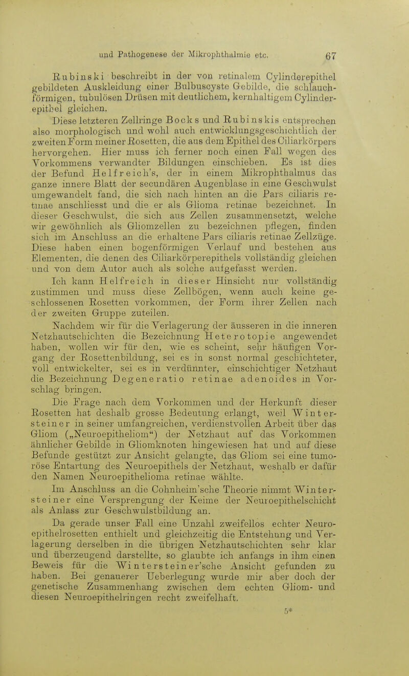 Rubinski beschreibt in der vou retinalem Cylinderepithel gebildeten Auskleidung einer Bulbuscyste Gebilde, die schlauch- förmigen, tubulösen Drüsen mit deutlichem, kernhaltigem Cylinder- epitbel gleichen. Diese letzteren Zellringe Bocks und Rubinskis entsprechen also morphologisch und wohl auch entwicklungsgeschichtlich der zweiten Form meiner Rosetten, die aus dem Epithel des Ciliarkörpers hervorgehen. Hier inuss ich ferner noch einen Fall wogen des Vorkommens verwandter Bildungen einschieben. Es ist dies der Befand Helfreich's, der in einem Mikrophthalmus das ganze innere Blatt der secundären Augenblase in eine Geschwulst umgewandelt fand, die sich nach hinten an die Pars eiliaris re- tinae anschliesst und die er als Glioma retinae bezeichnet. In dieser Geschwulst, die sich aus Zellen zusammensetzt, welche wir gewöhnlich als Ghomzellen zu bezeichnen pflegen, finden sich im Anschluss an die erhaltene Pars eiliaris retinae Zellzüge. Diese haben einen bogenförmigen Verlauf und bestehen aus Elementen, die denen des Ciliarkörperepithels vollständig gleichen und von dem Autor auch als solche aufgefasst werden. Ich kann Helfreich in dieser Hinsicht nur vollständig zustimmen und muss diese Zellbögen, wenn auch keine ge- schlossenen Rosetten vorkommen, der Form ihrer Zellen nach der zweiten Gruppe zuteilen. Nachdem wir für die Verlagerung der äusseren in die inneren Netzhautschichten die Bezeichnung Heterotopie angewendet haben, wollen wir für den, wie es scheint, sehr häufigen Vor- gang der Rosettenbildung, sei es in sonst normal geschichteter, voll entwickelter, sei es in verdünnter, einschichtiger Netzhaut die Bezeichnung Degeneratio retinae adenoides in Vor- schlag bringen. Die Frage nach dem Vorkommen und der Herkunft dieser Rosetten hat deshalb grosse Bedeutung erlangt, weil Winter- steiner in seiner umfangreichen, verdienstvollen Arbeit über das Gliom („Neuroepitheliom) der Netzhaut auf das Vorkommen ähnlicher Gebilde in Gliomknoten hingewiesen hat und auf diese Befunde gestützt zur Ansicht gelangte, das Gliom sei eine tumo- röse Entartung des Neuroepithels der Netzhaut, weshalb er dafür den Namen Neuroepithelioma retinae wählte. Im Anschluss an die Cohnheim'sche Theorie nimmt Winter- st einer eine Versprengung der Keime der Neuroepithelschicht als Anlass zur Geschwulstbildung an. Da gerade unser Fall eine Unzahl zweifellos echter Neuro- epithelrosetten enthielt und gleichzeitig die Entstehung und Ver- lagerung derselben in die übrigen Netzhautschichten sehr klar und überzeugend darstellte, so glaubte ich anfangs in ihm einen Beweis für die Wi n terstein er'sche Ansicht gefunden zu haben. Bei genauerer Ueberlegung wurde mir aber doch der genetische Zusammenhang zwischen dem echten Gliom- und diesen Neuroepithelringen recht zweifelhaft. 5*