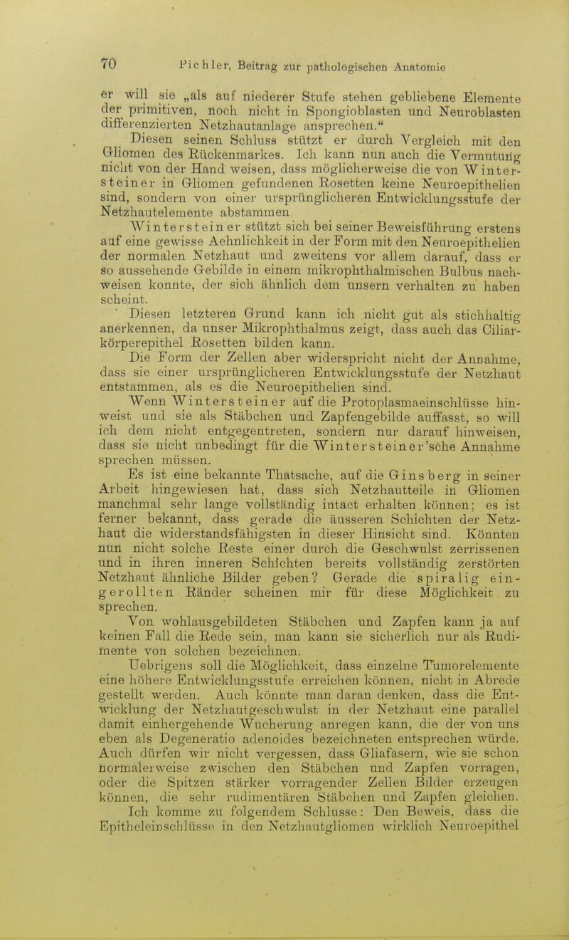 er will sie „als auf niederer Stufe stehen gebliebene Elemente der primitiven, noch nicht in Spongioblasten und Neuroblasten differenzierten Netzhautanlage ansprechen. Diesen seinen Schiusa stützt er durch Vergleich mit den Gliomen des Rückenmarkes. Ich kann nun auch die Vermutung nicht von der Hand weisen, dass möglicherweise die von Winter- steiner in Gliomen gefundenen Rosetten keine Neuroepithelien sind, sondern von einer ursprünglicheren Entwicklungsstufe der Netzhautelemente abstammen. Winter st ein er stützt sich bei seiner Beweisführung erstens auf eine gewisse Aehnlichkeit in der Form mit den Neuroepithelien der normalen Netzhaut und zweitens vor allem darauf, dass er so aussehende Gebilde in einem mikrophthalmischen Bulbus nach- weisen konnte, der sich ähnlich dem unsern verhalten zu haben scheint. Diesen letzteren Grund kann ich nicht gut als stichhaltig anerkennen, da unser Mikrophthalmus zeigt, dass auch das Ciliar- körperepithel Rosetten bilden kann. Die Form der Zellen aber widerspricht nicht der Annahme, dass sie einer ursprünglicheren Entwicklungsstufe der Netzhaut entstammen, als es die Neuroepithelien sind. Wenn W i n t e r s t e i n e r auf die Protoplasmaeinschlüsse hin- weist und sie als Stäbchen und Zapfengebilde auffasst, so will ich dem nicht entgegentreten, sondern nur darauf hinweisen, dass sie nicht unbedingt für die Winter st einer'sehe Annahme sprechen müssen. Es ist eine bekannte Thatsache, auf die Gins berg in seiner Arbeit hingewiesen hat, dass sich Netzhautteile in Gliomen manchmal sehr lange vollständig intact erhalten. können; es ist ferner bekannt, dass gerade die äusseren Schichten der Netz- haut die widerstandsfähigsten in dieser Hinsicht sind. Könnten nun nicht solche Reste einer durch die Geschwülst zerrissenen und in ihren inneren Schichten bereits vollständig zerstörten Netzhaut ähnliche Bilder geben? Gerade die spiralig ein- gerollten Ränder scheinen mir für diese Möglichkeit zu sprechen. Von wohlausgebildeten Stäbchen und Zapfen kann ja auf keinen Fall die Rede sein, man kann sie sicherlich nur als Rudi- mente von solchen bezeichnen. Uebrigens soll die Möglichkeit, dass einzelne Tumorelemente eine höhere Entwicklungsstufe erreichen können, nicht in Abrede gestellt werden. Auch könnte man daran denken, dass die Ent- wicklung der Netzhautgeschwulst in der Netzhaut eine parallel damit einhergehende Wucherung anregen kann, die der von uns eben als Degeneratio adenoides bezeichneten entsprechen würde. Auch dürfen wir nicht vergessen, dass Gliafasern, wie sie schon normalerweise zwischen den Stäbchen und Zapfen vorragen, oder die Spitzen stärker vorragender Zellen Bilder erzeugen können, die sehr rudimentären Stäbchen und Zapfen gleichen. Ich komme zu folgendem Schlüsse: Den Beweis, dass die Epitheleinschlüsse in den Netzhautgliomen wirklich Neuroepithel