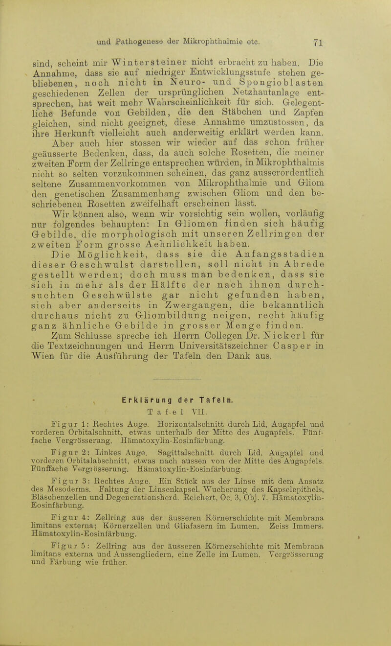 sind, scheint mir Wintersteiner nicht erbracht zu haben. Die Annahme, dass sie auf niedriger Entwicklungsstufe stehen ge- bliebenen, noch nicht in Neuro- und Spongiobl asten geschiedenen Zellen der ursprünglichen Netzhautanlage ent- sprechen, hat weit mehr Wahrscheinlichkeit für sich. Gelegent- liche Befunde von Gebilden, die den Stäbchen und Zapfen gleichen, sind nicht geeignet, diese Annahme umzustossen, da ihre Herkunft vielleicht auch anderweitig erklärt werden kann. Aber auch hier stossen wir wieder auf das schon früher geäusserte Bedenken, dass, da auch solche Eosetten, die meiner zweiten Form der Zellringe entsprechen würden, in Mikrophthalmis nicht so selten vorzukommen scheinen, das ganz ausserordentlich seltene Zusammenvorkommen von Mikrophthalmie und Gliom den genetischen Zusammenhang zwischen Gliom und den be- schriebenen Rosetten zweifelhaft erscheinen lässt. Wir können also, wenn wir vorsichtig sein wollen, vorläufig nur folgendes behaupten: In Gliomen finden sich häufig Gebilde, die morphologisch mit unseren Zellringen der zweiten Form grosse Aehnlichkeit haben. Die Möglichkeit, dass sie die Anfangsstadien dieser Geschwulst darstellen, soll nicht in Abrede gestellt werden; doch muss man bedenken, dass sie sich in mehr als der Hälfte der nach ihnen durch- suchten Geschwülste gar nicht gefunden haben, sich aber anderseits in Zwergaugen, die bekanntlich durchaus nicht zu Gliombildung neigen, recht häufig- ganz ähnliche Gebilde in grosser Menge finden. Zum Schlüsse spreche ich Herrn Collegen Dr. Nickerl für die Textzeichnungen und Herrn Universitätszeichner Casper in Wien für die Ausführung der Tafeln den Dank aus. Erklärung der Tafeln. T a fe 1 VII. Figur 1: Rechtes Auge. Horizontalschnitt durch Lid, Augapfel und vorderen Orhitalschnitt, etwas unterhalb der Mitte des Augapfels. Fünf- fache Vergrösserung. Hämatoxylin-Eosinfärbung. Figur 2: Linkes Auge. Sagittalschnitt durch Lid, Augapfel und vorderen Orbitalabschnitt, etwas nach aussen von der Mitte des Augapfels. Fünffache Vergrösserung. Hämatoxylin-Eosinfärbung. Figur 3: Eechtes Au«e. Ein Stück aus der Linse mit dem Ansatz des Mesoderms. Faltung der Linsenkapsel. Wucherung des Kapselepithels, Bläschenzellen und Degenerationsherd. Reichert, Oc. 3, Obj. 7. Hämatoxylin- Eosinfärbung. Figur 4: Zellring aus der äusseren Körnerschichte mit Membrana limitans externa; Körnerzellen und Gliafasern im Lumen. Zeiss Immers. Hämatoxylin-Eosinfärbung. Figur 5: Zellring aus der äusseren Körnerschichte mit Membrana limitans externa und Aussengliedern, eine Zelle im Lumen. Vergrösserung und Färbung wie früher.