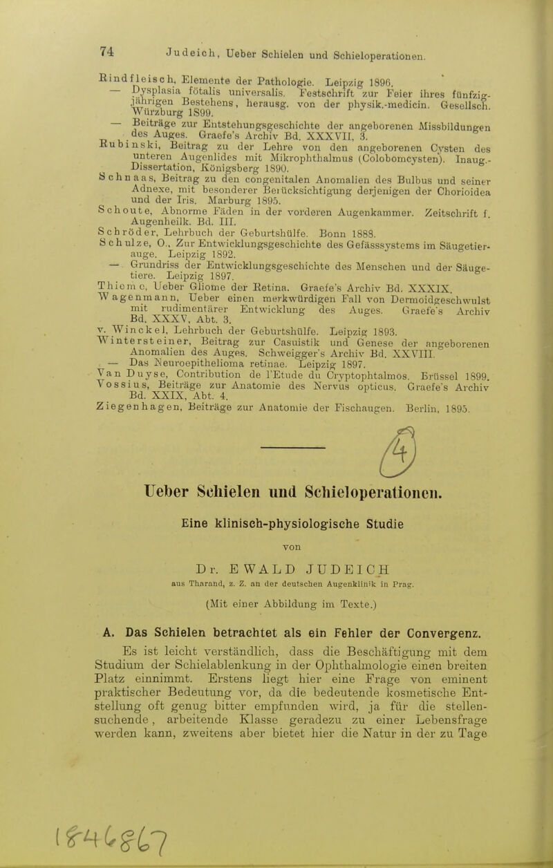 Bind fleisch, Elemente der Pathologie. Leipzig 1896. — Dysplasia fötalis universalis. Festschrift zur Feier ihres fünfzi»- .lahngen Bestehens, herausg. von der physik.-medicin. Gesellsch Würzburg 1S99. — Beiträge zur Entstehungsgeschichte der angeborenen Missbildungen des Auges. Graefe's Archiv Bd. XXXVII, 3. Hub ins kl, Beitrag zu der Lehre von den angeborenen Cysten des unteren Augenlides mit Mikrophthalmus (ColobomcA^sten). Inaug- Dissertation, Königsberg 1890. Sehn aas, Beitrag zu den congenitalen Anomalien des Bulbus und seiner Adnexe, mit besonderer Beiücksichtigung derjenigen der Chorioidea und der Iris. Marburg 1895. Schoute, Abnorme Fäden in der vorderen Augenkammer. Zeitschrift f Augenheilk. Bd. III. Schröder, Lehrbuch der Geburtshülfe. Bonn 1888. Schulze, 0., Zur Entwicklungsgeschichte des Gefäss.systems im Säugetier- auge. Leipzig 1892. — Grundriss der Entwicklungsgeschichte des Menschen und der Säuge- tiere. Leipzig 1897. Thiomc, Ueber Ghome der Eetina. Graefe's Archiv Bd. XXXIX. Wagenmann, Ueber einen merkwürdigen Fall von Dermoidgeschwulst mit rudimentärer Entwicklung des Auges. Graefe's Archiv Bd. XXXV, Abt. 3. V. Winckel, Lehrbuch der Geburtshülfe. Leipzig 1893. Wintersteiner, Beitrag zur Casuistik und Genese der angeborenen Anomalien des Auges. Schw^eigger's Archiv Bd. XXVIII. — Das Keuroepithelioma retinae. Leipzig 1897. Van Duyse, Contribution de l'Etude du Cryptophtalmos. Brüssel 1899. Vossius, Beiträge zur Anatomie des Nervus opticus. Graefe's Archiv Bd. XXIX, Abt. 4. Ziegenhagen, Beiträge zur Anatomie der Fischaugen. Berlin, 1895. Ueber Schielen und Schieloperalionen. Eine klinisch-physiologische Studie von Dr. EWALD JUDEICH aus Tharand, z. Z. an der deutschen Augenklinik in Prag. (Mit einer Abbildung im Texte.) A. Das Schielen betrachtet als ein Fehler der Convergenz. Es ist leicht verständlich, dass die Beschäftigung mit dem Studium der Schielablenkung in der Ophthalmologie einen breiten Platz einnimmt. Erstens liegt hier eine Frage von eminent praktischer Bedeutung vor, da die bedeutende kosmetische Ent- stellung oft genug bitter empfunden wird, ja für die stellen- suchende , arbeitende Klasse geradezu zu einer Lebensfrage werden kann, zweitens aber bietet hier die Natur in der zu Tage