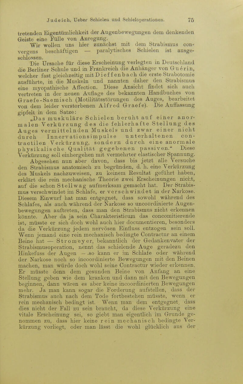 tretenden Eigentümlichkeit der Augenbewegungen dem denkenden Geiste eine Fülle von Anregung. Wir wollen uns hier zunächst mit dem Strabismus con- vergens beschäftigen — paralytisches Schielen ist ausge- schlossen. Die Ursache für diese Erscheinung verlegten in Deutschland die Berliner Schule und in Frankreich die Anhänger von Guerin, welcher fast gleichzeitig mitDief f enbach die erste Strabotomie ausführte, in die Muskeln und nannten daher den Strabismus eine myopathische Affection. Diese Ansicht findet sich auch vertreten in der neuen Auflage des bekannten Handbuches von Graefe-Saemisch (Motilitätsstörungen des Auges, bearbeitet von dem leider verstorbenen Alfred Graefe). Die Auffassung gipfelt in dem Satze: „Das muskuläre Schielen beruht auf einer anor- malen Verkürzung des die fehlerhafte Stellung des Auges vermittelnden Muskels und zwar einer nicht durch Innervationsimpulse unterhaltenen con- tractilen Verkürzung, sondern darch eine anormale physikalische Qualität gegebenen passiven. Diese Verkürzung soll einhergehen mit vermehrter elastischer Spannung. Abgesehen nun aber davon, dass bis jetzt alle Versuche den Strabismus anatomisch zu begründen, d. h. eine Verkürzung des Muskels nachzuweisen, zu keinem Eesultat geführt haben, erklärt die rein mechanische Theorie zwei Erscheinungen nicht, auf die schon St eil wag aufmerksam gemacht hat. Der Strabis- mus verschwindet im Schlafe, er verschwindet in der Narkose. Diesem Einwurf hat man entgegnet, dass sowohl während des Schlafes, als auch während der Narkose so uncoordinierte Augen- bewegungen auftreten, dass man den Strabismus nicht erkennen könnte. Aber da ja sein Charakteristicum das concomitierende ist, müsste er sich doch wohl auch hier documentieren, besonders da die Verkürzung jedem nervösen Einfluss entzogen sein soll. Wenn jemand eine rein mechanisch bedingte Contractur an einem Beine hat — Stromeyer, bekanntlich der Gedankenvater der Strabismusoperation, nennt das schielende Auge geradezu den Hinkefuss der Augen — .so kann er im Schlafe oder während der Narkose noch so incoordinierte Bewegungen mit den Beinen machen, man würde doch wohl seine Contractur wieder erkennen. Er müsste denn dem gesunden Beine von Anfang an eine Stellung geben wie dem kranken und dann mit den Bewegungen beginnen, dann wären es aber keine incoordinierten Bewegungen mehr. Ja man kann sogar die Forderung aufstellen, dass der Strabismus auch nach dem Tode fortbestehen müsste, wenn er rein mechanisch bedingt ist. Wenn man dem entgegnet^ dass dies nicht der Fall zu sein braucht, da diese Verkürzung eine vitale Erscheinung sei, so giebt man eigenthch im Grunde ge- nommen zu, dass hier keine rein mechanisch bedingte Ver- küi-zung vorliegt, oder man lässt die wohl glücklich aus der