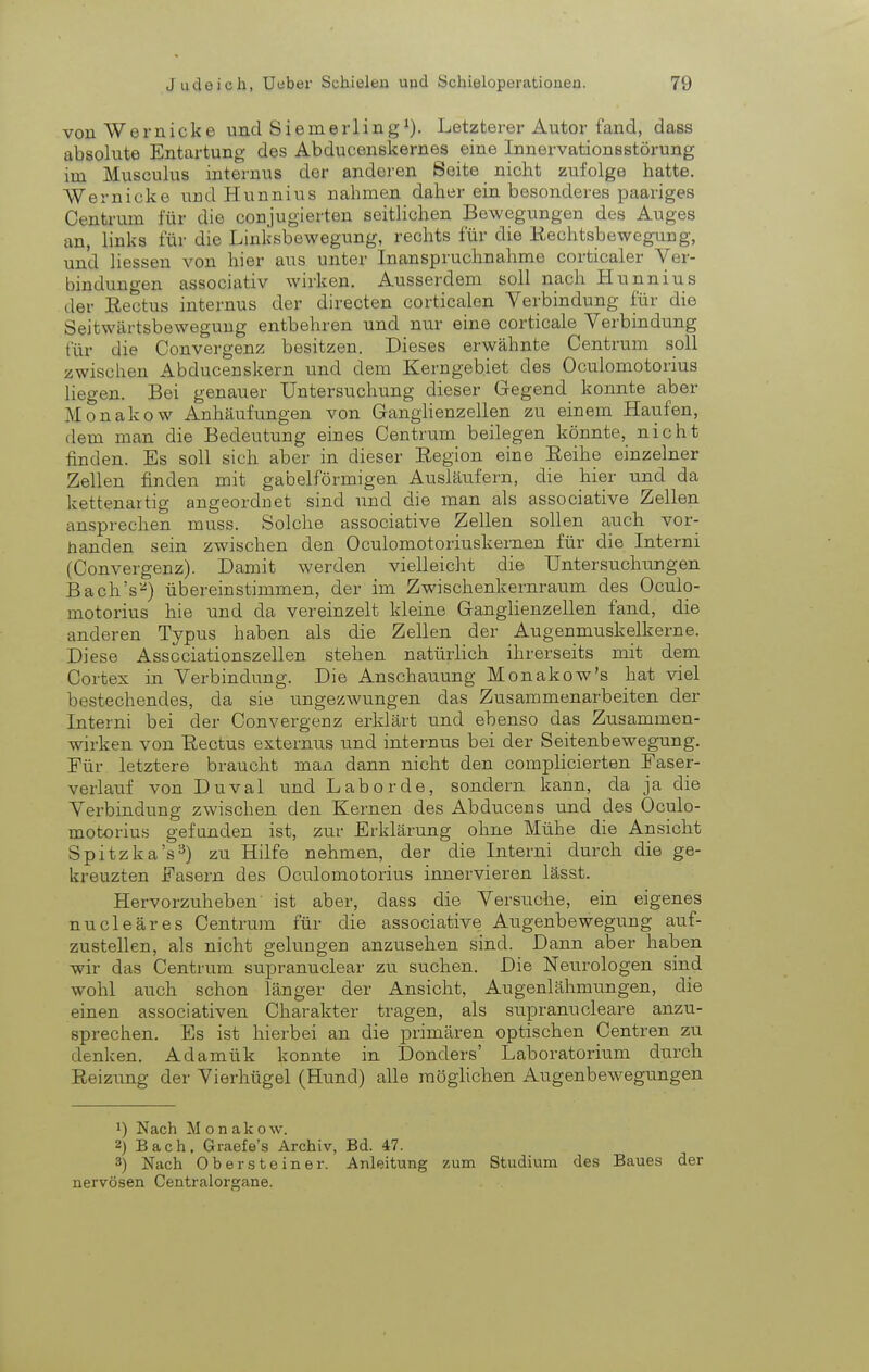 von Wernicke und Siemerling^). Letzterer Autor fand, dass absolute Entartung des Abducenskernes eine Innervationsstörung im Musculus internus der anderen Seite nicht zufolge hatte. Wernicke und Hunnius nahmen daher ein besonderes paariges Centrum für die conjugierten seitlichen Bewegungen des Auges an, links für die Linksbewegung, rechts für die Kechtsbewegnug, und liessen von hier aus unter Inanspruchnahme corticaler Ver- bindungen associativ wirken. Atisserdem soll nach Hunnius der Rectus internus der directen corticalen Verbindung für die Seitwärtsbewegung entbehren und nur eine corticale Verbindung für die Convergenz besitzen. Dieses erwähnte Centrum soll zwischen Abducenskern und dem Kerngebiet des Oculomotorius liegen. Bei genaiier Untersuchung dieser Monakow Anhäufungen von Ganghenzellen zu einem Haufen, dem man die Bedeutung eines Centrum beilegen könnte, nicht finden. Es soll sich aber in dieser Eegion eine Reihe einzelner Zellen finden mit gabelförmigen Ausläufern, die hier und da kettenartig angeordnet sind und die man als associative Zellen ansprechen muss. Solche associative Zellen sollen auch vor- handen sein zwischen den Oculomotoriuskernen für die Interni (Convergenz). Damit werden vielleicht die Untersuchungen Baob's-^) übereinstimmen, der im Zwischenkernraum des Oculo- motorius hie und da vereinzelt kleine Granglienzellen fand, die anderen Typus haben als die Zellen der Augenmuskelkerne. Diese Asscciationszellen stehen natürlich ihrerseits mit dem Cortex in Verbindung. Die Anschauung Monakow's hat viel bestechendes, da sie imgezwungen das Zusammenarbeiten der Interni bei der Convergeoz erklärt und ebenso das Zusammen- wirken von Rectus externus und internus bei der Seitenbewegung. Für letztere braucht man dann nicht den complicierten Faser- verlauf von Duval und Labor de, sondern kann, da ja die Verbindung zwischen den Kernen des Abducens und des Oculo- motorius gefunden ist, zur Erklärung ohne Mühe die Ansicht Spitzka's^) zu Hilfe nehmen, der die Interni durch die ge- kreuzten Fasern des Oculomotorius innervieren lässt. Hervorzuheben ist aber, dass die Versuche, ein eigenes nucleäres Centrum für die associative Augenbewegung auf- zustellen, als nicht gelungen anzusehen sind. Dann aber haben wir das Centrum supranuclear zu suchen. Die Neurologen sind wohl auch schon länger der Ansicht, Augenlähmungen, die einen associativen Charakter tragen, als supranucleare anzu- sprechen. Es ist hierbei an die primären optischen Centren zu denken. Adamük konnte in Donders' Laboratorium durch Reizung der Vierhügel (Hund) alle raöghchen Augenbewegungen 1) Nach Monakow. 2) Bach. Graefe's Archiv, Bd. 47. 3) Nach Ober Steiner. Anleitung zum Studium des Baues der nervösen Centraiorgane.