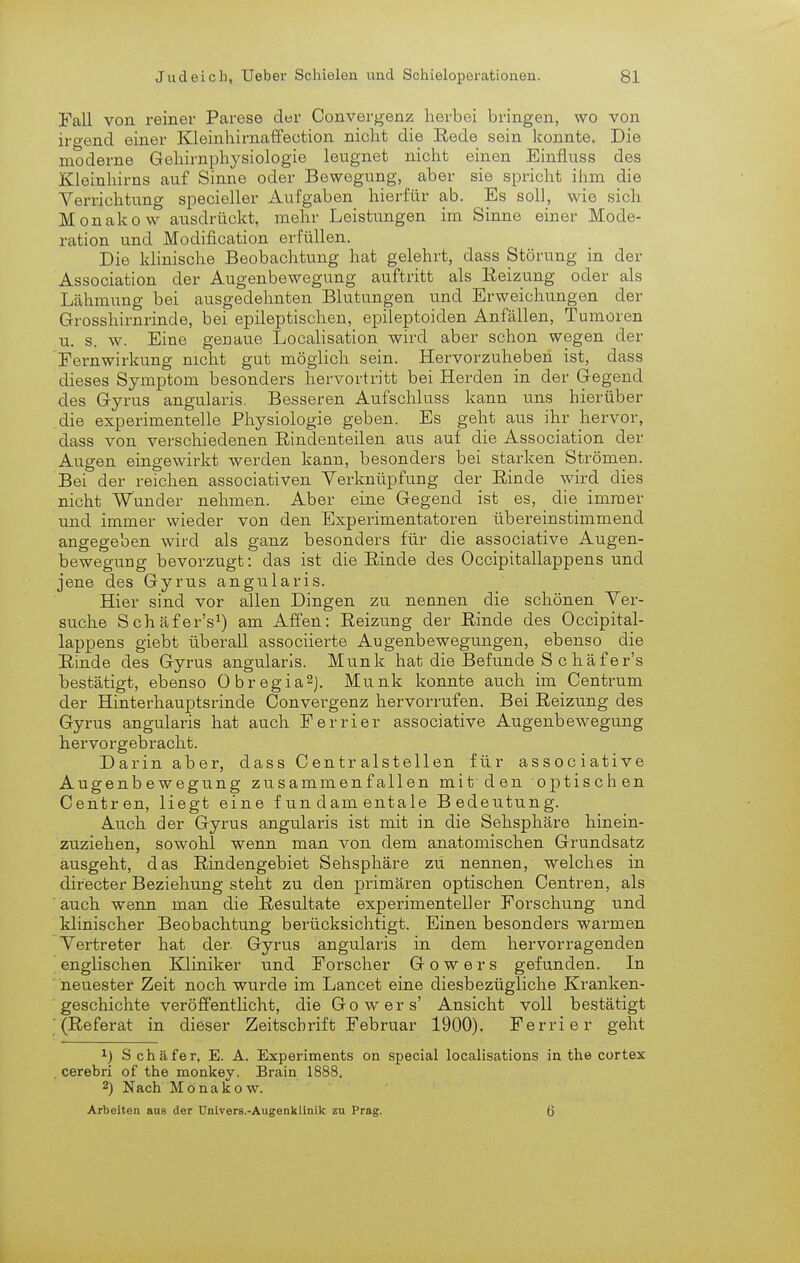 Fall von reiner Parese der Convergenz herbei bringen, wo von iro-end einer Kleinhirnaffection nicht die Bede sein konnte. Die moderne Gehirnphysiologie leugnet nicht einen Einfluss des Kleinhirns auf Sinne oder Bewegung, aber sie spricht ihm die Verrichtung specieller Aufgaben hierfür ab. Es soll, wie sich Monakow ausdrückt, mehr Leistungen im Sinne einer Mode- ration und Modification erfüllen. Die khnische Beobachtung hat gelehrt, dass Störung in der Association der Augenbewegung auftritt als Reizung oder als Lähmung bei ausgedehnten Blutungen und Erweichungen der Grosshirnrinde, bei epileptischen, epileptoiden Anfällen, Tumoren u. s. w. Eine genaue Localisation wird aber schon wegen der Fernwirkung nicht gut möglich sein. Hervorzuheben ist, dass dieses Symptom besonders hervortritt bei Herden in der Gegend des Gyrus angularis. Besseren Aufschluss kann uns hierüber die experimentelle Physiologie geben. Es geht aus ihr hervor, dass von verschiedenen Eindenteilen aus auf die Association der Augen eingewirkt werden kann, besonders bei starken Strömen. Bei der reichen associativen Verknüpfung der Einde wird dies nicht Wunder nehmen. Aber eine Gegend ist es, die immer und immer wieder von den Experimentatoren übereinstimmend angegeben wird als ganz besonders für die associative Augen- beweguug bevorzugt: das ist die Rinde des Occipitallappens und jene des Gyrus angularis. Hier sind vor allen Dingen zu nennen die schönen Ver- suche Schäfer's^) am Affen: Reizung der Rinde des Occipital- lappens giebt überall associierte Augenbewegungen, ebenso die Rinde des Gyrus angularis. Münk hat die Befunde S c häfer's bestätigt, ebenso ObregiaSj. Münk konnte auch im Centrum der Hinterhauptsrinde Convergenz hervorrufen. Bei Reizung des Gyrus angularis hat auch Ferrier associative Augenbewegung hervorgebracht. Darin aber, dass Centr alstellen für associative Augenbewegung zusammenfallen mit den optischen Centren, liegt eine fundamentale Bedeutung. Auch der Gyrus angularis ist mit in die Sehsphäre hinein- zuziehen, sowohl wenn man von dem anatomischen Grundsatz ausgeht, das Rindengebiet Sehsphäre zu nennen, welches in directer Beziehung steht zu den primären optischen Centren, als auch wenn man die Resultate experimenteller Forschung und klinischer Beobachtung berücksichtigt. Einen besonders warmen Vertreter hat der Gyrus angularis in dem hervorragenden engKschen Kliniker und Forscher G o w e r s gefunden. In neuester Zeit noch wurde im Lancet eine diesbezügliche Kranken- geschichte veröffentUcht, die Gowers' Ansicht voll bestätigt '(Referat in dieser Zeitschrift Februar 1900). Ferrier geht 1) S chäfer, E. A. Experiments on special localisations in the cortex , cerebri of the monkey. Brain 1888. 2) Nach Monakow. Arbeiten aus der Univers.-Aiigenklinik zu Prag. 6