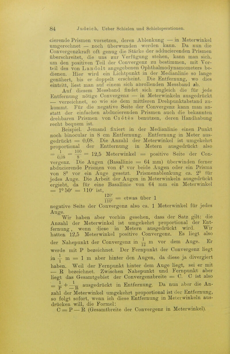 Gierende Prismen vorsetzen, deren Ablenkung — in Meterwinkel umgerechnet — noch überwunden werden kann. Da nun die Convergenzkraft oft genug die Stärke der adducierenden Prismen überschreitet, die uns zur Verfügung stehen, kann man sich, um den positiven Teil der Convergenz zu bestimmen, mit Vor- teil des von Landolt angegebenen Ophthalmodynamometers be- dienen. Hier wird ein Lichtpunkt in der Medianlinie so lange genähert, bis er doppelt erscheint. Die Entfernung, wo dies eintritt, liest man auf einem sich abrollenden Messband ab. Auf diesem Messband findet sich zugleich die für jede Entfernung nötige Convergenz — in Meterwinkeln ausgedrückt — verzeichnet, so wie sie dem mittleren Drehpunktabstand zu- kommt. Für die negative Seite der Convergenz kann man an- statt der einfachen abducierenden Prismen auch die bekannten drehbaren Prismen von Cietes benutzen, deren Handhabung recht bequem ist. Beispiel. Jemand fixiert in der Medianlinie einen Punkt noch binocular in 8 cm Entfernung. Entfernung in Meter aus- gedrückt = 0,08. Die Anzahl der Meterwinkel ist umgekehrt proportional der Entfernung in Metern ausgedrückt also = ^ = 1^ = 12,5 Meterwinkel = positive Seite der Con- 0,08 o vergenz. Die Augen (Basallinie = 64 mm) überwinden ferner abducierende Prismen von 4P vor beide Augen oder ein Prisma von 8° vor ein Auge gesetzt. Prismenablenkung ca. 2° für jedes Auge. Die Arbeit der Augen in Meterwinkeln ausgedrückt ergiebt, da für eine Basallinie von 64 mm ein Meterwinkel = 10 50' = 110' ist, = etwas über 1 negative Seite der Convergenz also ca. 1 Meterwinkel für jedes Auge. Wir haben alDer vorhin gesehen, dass der Satz gilt: die Anzahl der Meterwinkel ist umgekehrt proportional der Ent- fernung , wenn diese in Metern ausgedrückt wird. Wir hatten 12,5 Meterwinkel positive Convergenz. Es liegt also der Nahepunkt der Convergenz in ^ m vor dem Auge. Er -werde mit P bezeichnet. Der Fernpunkt der Convergenz liegt in m = 1 m aber hinter den Augen, da diese ja divergiert haben. Weil der Fernpunkt hinter dem Auge liegt, sei er mit — R bezeichnet. Zwischen Nahepunkt und Fernpunkt aber liegt das Gesamtgebiet der Convergenzbreite = C. C ist also = 4- + ausgedrückt in Entfernung. Da nun aber die An- P — ix ° zahl der Meterwinkel umgekehrt proportional ist der Entfernung, so folgt sofort, wenn ich diese Entfernung in Meterwinkeln aus- drücken will, die Formel: C = P — R (Gesamtbreite der Convergenz in Meterwinkel).