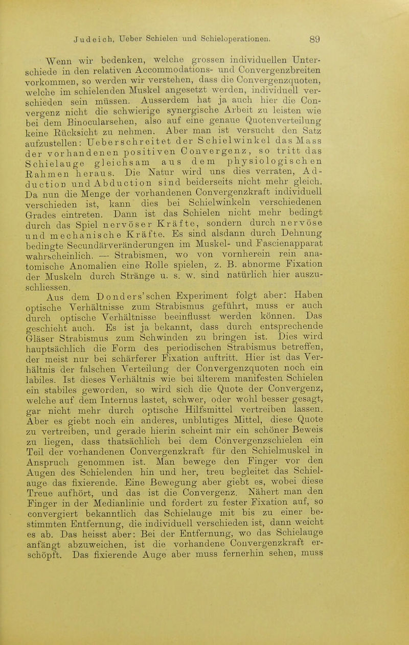 Wenn wir bedenken, welche grossen individuellen Unter- schiede in den relativen Accommodations- und Convergenzbreiten vorkommen, so werden wir verstehen, dass die Convergenzquoten, welche im schielenden Muskel angesetzt werden, individuell ver- schieden sein müssen. Ausserdem hat ja auch hier die Con- vero-enz nicht die schwierige synergische Arbeit zu leisten wie bei''dem Binocularsehen, also auf eine genaue Quotenverteilung keine Eücksicht zu nehmen. Aber man ist versucht den Satz aufzustellen: Ueberschreitet der Schielwinkel das Mass der vorhandenen positiven Oouvergenz, so tritt das Schielauge gleichsam aus dem physiologischen Eahmen heraus. Die Natur wird uns dies verraten, Ad- duction undAbduction sind beiderseits nicht mehr gleich. Da nun die Menge der vorhandenen Convergenzkraft individuell verschieden ist, kann dies bei Schielwinkeln verschiedenen Grades eintreten. Dann ist das Schielen nicht mehr bedingt durch das Spiel nervöser Kräfte, sondern durch nervöse und mechanische Kräfte. Es sind alsdann durch Dehmmg bedingte Secundärveränderungen im Muskel- und Fascienapparat wahrscheinlich. — Strabismen, wo von vornherein rein ana- tomische Anomalien eine Eolle spielen, z. B. abnorme Fixation der Muskeln durch Stränge u. s. w. sind natürlich hier auszu- schliessen. Aus dem D o nd ers'sehen Experiment folgt aber: Haben oi3tische Verhältnisse zum Strabismus geführt, muss er auch durch optische Verhältnisse beeinflusst werden können. Das geschieht auch. Es ist ja bekannt, dass durch entsprechende Gläser Strabismus zum Schwinden zu bringen ist. Dies wird hauptsächlich die Form des periodischen Strabismus betreffen, der meist nur bei schärferer Fixation auftritt. Hier ist das Ver- hältnis der falschen Verteilung der Convergenzquoten noch ein labiles. Ist dieses Verhältnis wie bei älterem manifesten Schielen ein stabiles geworden, so wird sich die Quote der Convergenz, welche auf dem Internus lastet, schwer, oder wohl besser gesagt, gar nicht mehr durch optische Hilfsmittel vertreiben lassen. Aber es giebt noch ein anderes, unblutiges Mittel, diese Quote zu vertreiben, und gerade hierin scheint mir ein schöner Beweis zu liegen, dass thatsächlich bei dem Convergenzscliielen ein Teil der vorhandenen Convergenzkraft für den Schielmuskel in Anspruch genommen ist. Man bewege den Finger vor den Augen des Schielenden hin und her, treu begleitet das Schiel- auge das fixierende. Eine Bewegung aber giebt es, wobei diese Treue aufhört, und das ist die Convergenz. Nähert man den Finger in der Medianlinie und fordert zu fester Fixation auf, so convergiert bekanntlich das Schielauge mit bis zu einer be- stimmten Entfernung, die individuell verschieden ist, dann weicht es ab. Das heisst aber: Bei der Entfernung, wo das Schielauge anfängt abzuweichen, ist die vorhandene Convergenzkraft er- schöpft. Das fixierende Auge aber muss fernerhin sehen, muss