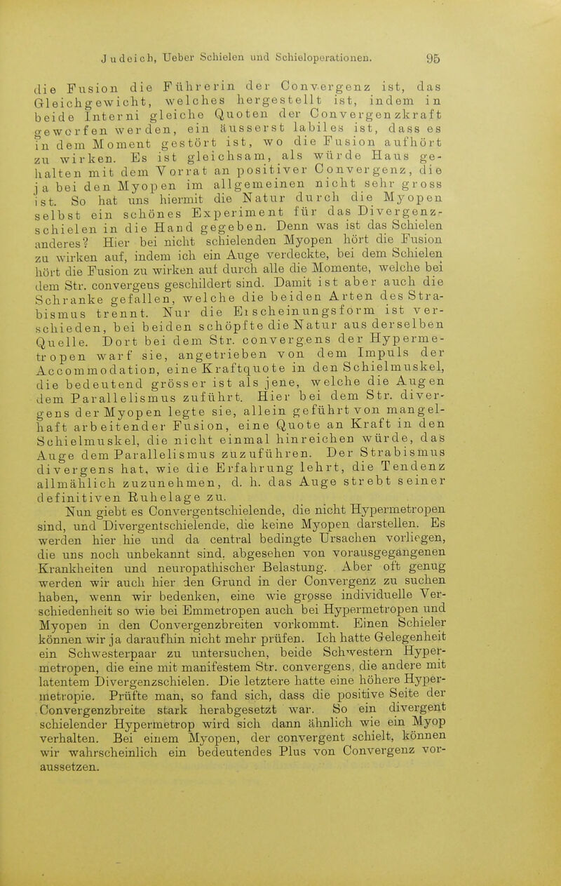 die Fusion die Führerin der Convergenz ist, das Gleichgewicht, welches hergestellt ist, indem in beide Interni gleiche Quoten der Convergen zkraft o-eworfen werden, ein äusserst labiles ist, dass es fn dem Moment gestört ist, wo die Fusion aufhört zu wirken. Es ist gleichsam, als würde Haus ge- halten mit dem Yorrat an positiver Convergenz, die ja bei den Myopen im allgemeinen nicht sehr gross ist. So hat uns hiermit die Natur durch die Myopen selbst ein schönes Experiment für das Divergenz- schielen in die Hacd gegeben. Denn was ist das Schielen anderes? Hier bei nicht schielenden Myopen hört die^Fusion za wirken auf, indem ich ein Auge verdeckte, bei dem Schielen hört die Fusion zu wirken auf durch alle die Momente, welche bei dem Str. convergens geschildert sind. Damit ist aber auch die Schranke gefallen, welche die beiden Arten des Stra- bismus trennt. Nur die Ei scheinungsf orm ist ver- schieden, bei beiden schöpfte die Natur aus derselben Quelle. Dort bei dem Str. convergens der Hyperme- tropen warf sie, angetrieben von dem Impuls der AccommodatioD, eine Kraftquote in den Schielmuskel, die bedeutend grösser ist als jene, welche die Augen dem Parallelismus zuführt. Hier bei dem Str. diver- gens der Myopen legte sie, allein geführt von mangel- haft arbeitender Fusion, eine Quote an Kraft in den Schielmuskel, die nicht einmal hinreichen würde, das Auge dem Parallelismus zuzuführen. Der Strabismus divergens hat, wie die Erfahrung lehrt, die Tendenz allmählich zuzunehmen, d. h. das Auge strebt seiner definitiven Ruhelage zu. Nun giebt es Convergentschielende, die nicht Hypermetropen sind, und Divergentschielende, die keine Myopen darstellen. Es werden hier hie und da central bedingte Ursachen vorliegen, die uns noch unbekannt sind, abgesehen von vorausgegangenen Krankheiten und neuropathischer Belastung. Aber oft genug werden wir auch hier den Grund in der Convergenz zu suchen haben, wenn wir bedenken, eine wie grosse individuelle Ver- schiedenheit so wie bei Emmetropen auch bei Hypermetropen und Myopen in den Convergenzbreiten vorkommt. Einen Schieler können wir ja daraufhin nicht mehr prüfen. Ich hatte Gelegenheit ein Schwesterpaar zu untersuchen, beide Schwestern Hyper- metropen, die eine mit manifestem Str. convergens, die andere mit latentem Divergenzschielen. Die letztere hatte eine höhere Hyper- metropie. Prüfte man, so fand sich, dass die positive Seite der Convergenzbreite stark herabgesetzt war. So ein divergent schielender Hypermetrop wird sich dann ähnlich wie ein Myop verhalten. Bei einem Myopen, der convergent schielt, können wir wahrscheinlich ein bedeutendes Plus von Convergenz vor- aussetzen.