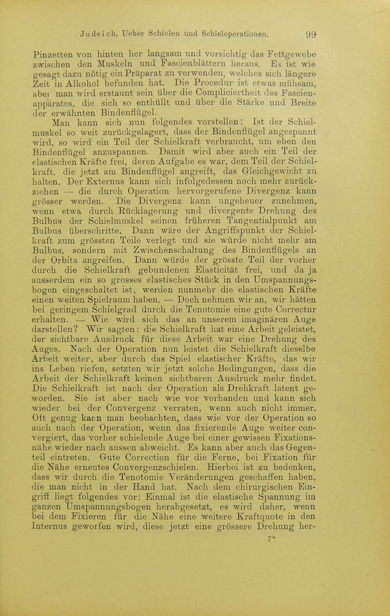 Pinzetten von hinten her langsam und vorsichtig das Fettgewebe zwischen den Muskeln und Fascienblättern heraus. Es ist wie gesagt dazu nötig ein Präparat zu verwenden, welches sich längere Zeit in Alkohol befunden hat. Die Procedur ist etwas mühsam, abei man wird erstaunt sein über die Compliciertheit des Fascien- apparates, die sich so enthüllt und über die Stärke und Breite der erwähnten Bindenflügel. Man kann sich nun folgendes vorstellen: Ist der Schiel- muskel so weit zurückgelagert, dass der Bindenflügel angespannt wird, so wird ein Teil der Schielkraft verbraucht, um eben den Bindenflügel anziispannen. Damit wird aber auch ein Teil der elastischen Kräfte frei, deren Aufgabe es war, dem Teil der Schiel- kraft, die jetzt am Bindenflügel angreift, das Gleichgewicht zu halten. Der Externus kann sich infolgedessen noch mehr zurück- ziehen — die durch Operation hervorgerufene Divergenz kann grösser werden. Die Divergenz kann ungeheuer zunehmen, wenn etwa durch Eücklagerung und divergente Drehung des Bulbus der Schielmuskel seinen früheren Tangentialpunkt am Bulbus überschritte. Dann wäre der Angriffspunkt der Schiel- kraft zum grössten Teile verlegt und sie würde nicht mehr am Bulbus, sondern mit Zwischenschaltung des Bindenflügels an der Orbita angreifen. Dann würde der grösste Teil der vorher durch die Schielkraft gebundenen Elasticität frei, und da ja ausserdem ein so grosses elastisches Stück in den Umspannungs- bogen eingeschaltet ist, werden nunmehr die elastischen Kräfte einen weiten Spielraum haben. — Doch nehmen wir an, wir hätten bei geringem Schielgrad durch die Tenotomie eine gute Correctur erhalten. — Wie wird sich das an unserem imaginären Auge darstellen? Wir sagten: die Schielkraft hat eine Arbeit geleistet, der sichtbare Ausdruck für diese Arbeit war eine Drehung des Auges. Nach der Operation nun leistet die Schielkraft dieselbe Arbeit weiter, aber durch das Spiel elastischer Kräfte, das wir ins Leben riefen, setzten wir jetzt solche Bedingungen, dass die Arbeit der Schielkraft keinen sichtbaren Ausdruck mehr findet. Die Schielkraft ist nach der Operation als Drehkraft latent ge- worden. Sie ist aber nach wie vor vorhanden und kann sich wieder bei der Convergenz verraten, wenn auch nicht immer. Oft genug kann man beobachten, dass wie vor der Operation so auch nach der Operation, wenn das fixierende Auge weiter con- vergiert, das vorher schielende Auge bei einer gewissen Fixations- nähe wieder nach aussen abweicht. Es kann aber auch das Gregen- teil eintreten. Gute Correction für die Ferne, bei Fixation für die Nähe erneutes Convergenzschielen. Hierbei ist zu bedenken, dass wir durch die Tenotomie Veränderungen geschaffen haben, die man nicht in der Hand hat. Nach dem chirurgischen Ein- griff liegt folgendes vor: Einmal ist die elastische Sj)annung im ganzen Umspannungsbogen herabgesetzt, es wird daher, wenn bei dem Fixieren für die Nähe eine weitere Kraftquote in den Internus gewoifen wird, diese jetzt eine grössere Drehung her- 7-