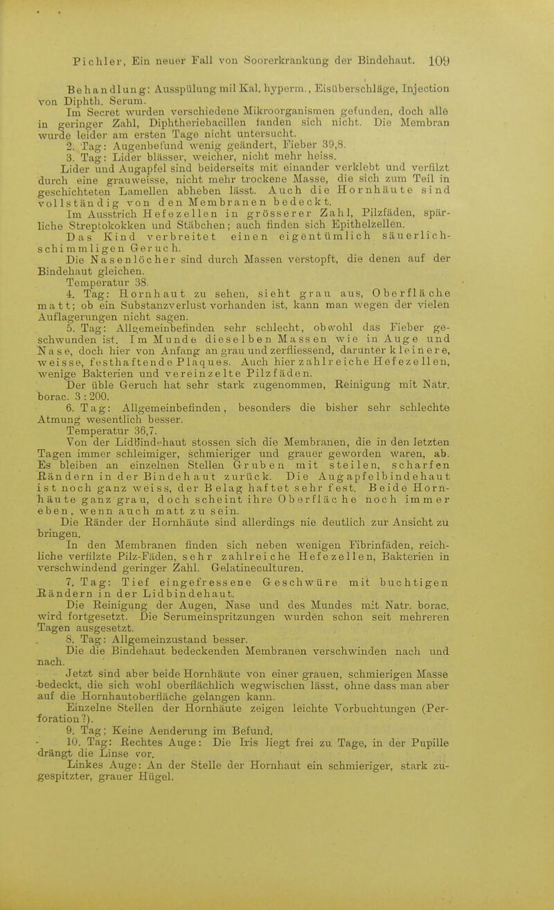 Behandlung: Ausspülung mil Kai, hyperm., Eisüberschläge, Injection von Diphth. Serum. Im Secret wurden verschiedene Mikroorganismen gefunden, doch alle in geringer Zahl, Diphtheriebacillen fanden sich nicht. Die Membran wurde leider am ersten Tage nicht untersucht. 2. Tag: Augenbellind wenig geändert, Fieber 39,8. 3. Tag: Lider blässer, weicher, nicht mehr heiss. Lider und Augapfel sind beiderseits mit einander verklebt und verfilzt durch eine grauweisse, nicht mehr trockene Masse, die sich zum Teil in geschichteten Lamellen abheben lässt. Auch die Hornhäute sind vollständig von den Membranen bedeckt. Im Ausstrich Hefezellen in grösserer Zahl, Pilzfäden, spär- liche Streptokokken und Stäbchen; auch finden sich Epithelzellen. Das Kind verbreitet einen eigentümlich säuerlich- schimmligen Geruch. Die Nasenlöcher sind durch Massen verstopft, die denen auf der Bindehaut gleichen. Temperatur 38. 4. Tag: Hornhaut zu sehen, sieht grau aus, Oberfläche matt; ob ein Substanzverlust vorhanden ist, kann man wegen der vielen Auflagerungen nicht sagen. 5. Tag: Allgemeinbefinden sehr schlecht, obwohl das Fieber ge- schwunden ist. Im Munde dieselben Massen wie in Auge und Nase, doch hier von Anfang an grau und zerfliessend, darunter k 1 e i n e r e, weisse, festhaftende Plaques. Auch hier zahlreiche Hef eze 11 en, wenige Bakterien und vereinzelte Pilzfäden. Der üble Geruch hat sehr stark zugenommen, Reinigung mit Natr. borac. 3:200. 6. Tag: Allgemeinbefinden, besonders die bisher sehr schlechte Atmung wesentlich besser. Temperatur 36,7. Von der Lidb'indehaut stossen sich die Membranen, die in den letzten Tagen immer schleimiger, schmieriger und grauer geworden waren, ab. Es bleiben an einzelnen Stellen Gruben mit steilen, scharfen ßän dern in der Bindeh aut zurück. Die Aug apf eIbind ehau t ist noch ganz weiss, der Belag haftet sehr fest. Beide Horn- häute ganz graii, doch scheint ihre Oberfläche noch immer eben, wenn auch matt zu sein. Die Ränder der Hornhäute sind allerdings nie deutlich zur Ansicht zu bringen. In den Membranen finden sich neben wenigen Fibrinfäden, reich- liche verfilzte Pilz-Fäden, sehr zahlreiche Hefezellen, Bakterien in verschwindend geringer Zahl. Gelatineculturen. 7. Tag: Tief eingefressene Geschwüre mit buchtigen Händern in der Lidbindehaut. Die Reinigung der Augen, Nase und des Mundes mit Natr. borac. wird fortgesetzt. Die Serumeinspritzungen wurden schon seit mehreren Tagen ausgesetzt. 8. Tag: Allgemeinzustand besser. Die die Bindehaut bedeckenden Membranen verschwinden nach und nach. Jetzt sind aber beide Hornhäute von einer grauen, schmierigen Masse Jsedeckt, die sich wohl oberflächlich wegwischen lässt, ohne dass man aber auf die Hornhautoberfiäche gelangen kann. Einzelne Stellen der Hornhäute zeigen leichte Vorbuchtungen (Per- foration?). 9. Tag; Keine Aenderung im Befund. 10. Tag: Rechtes Auge: Die Iris liegt frei zu Tage, in der Pupille drängt die Linse vor. Linkes Auge: An der Stelle der Hornhaut ein schmieriger, stark zu- gespitzter, grauer Hügel.