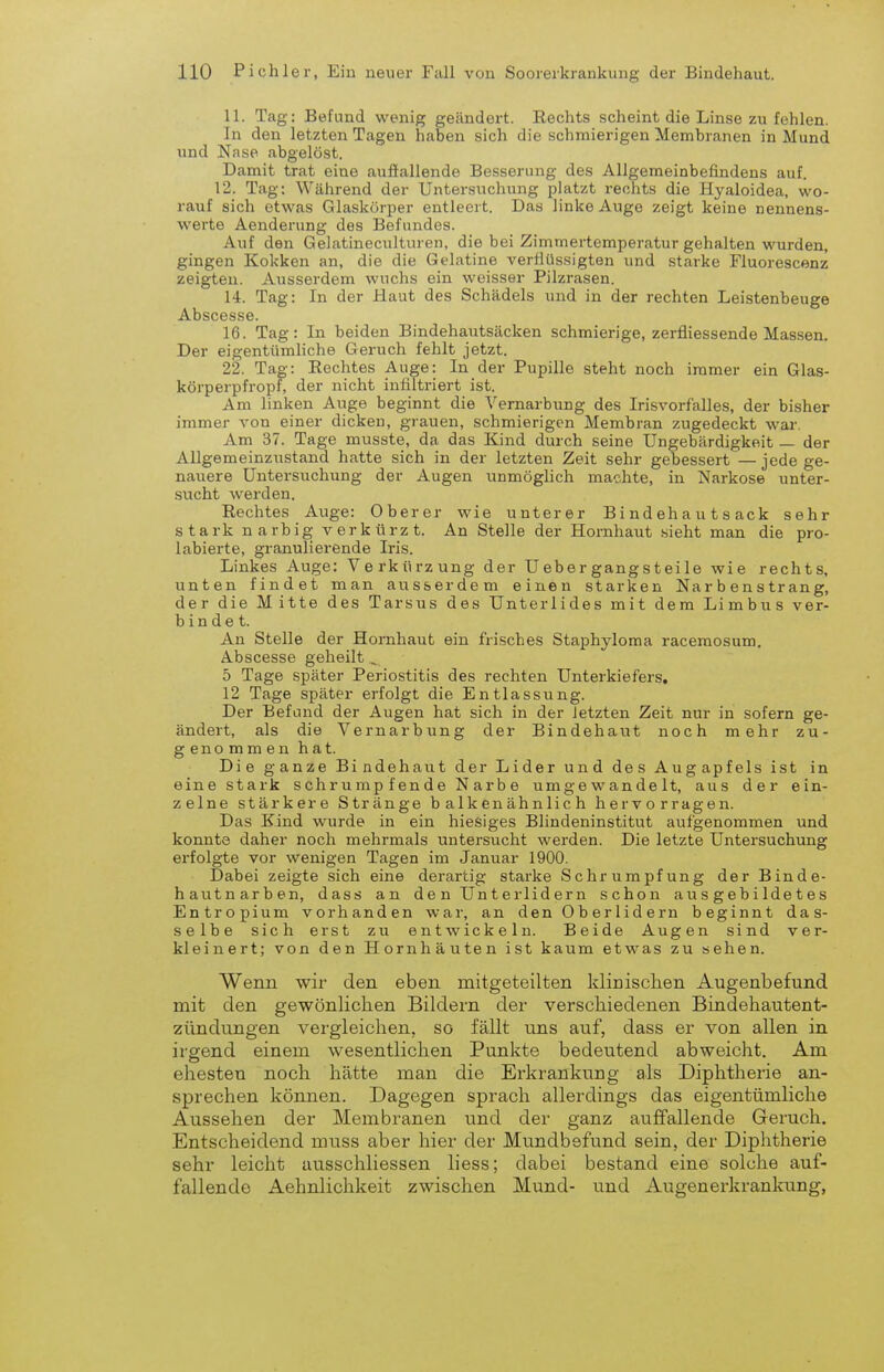 11. Tag: Befund wenig geändert. Rechts scheint die Linse zu fehlen. In den letzten Tagen haben sich die schmierigen Membranen in Mund und Nase abgelöst. Damit trat eine auftallende Besserung des Allgemeinbefindens auf. 12. Tag; Während der Untersuchung platzt rechts die Hyaloidea, wo- rauf sich etwas Glaskörper entleert. Das linke Auge zeigt keine nennens- werte Aenderung des Befundes. Auf den Gelatineculturen, die bei Zimmertemperatur gehalten wurden, gingen Kokken an, die die Gelatine verflüssigten und starke Fluorescenz zeigten. Ausserdem wuchs ein weisser Pilzrasen. 14. Tag: In der Haut des Schädels und in der rechten Leistenbeuge Abscesse. 16. Tag: In beiden Bindehaiitsäcken schmierige, zerfliessende Massen. Der eigentümliche Geruch fehlt jetzt. 22. Tag: Eechtes Auge: In der Pupille steht noch immer ein Glas- körperpfropf, der nicht infiltriert ist. Am linken Auge beginnt die Vemarbung des Irisvorfalles, der bisher immer von einer dicken, grauen, schmierigen Membran zugedeckt war. Am 37. Tage musste, da das Kind durch seine Ungebärdigkeit — der Allgemeinzustand hatte sich in der letzten Zeit sehr gebessert —jede ge- nauere Untersuchung der Augen unmöglich machte, in Narkose unter- sucht werden. Rechtes Auge: Oberer wie unterer B i nd eh a u t s ack sehr stark narbig verkürzt. An Stelle der Hornhaut sieht man die pro- labierte, granulierende Iris. Linkes Auge: Verkürzung der Uebergangsteile wie rechts, unten findet man ausserdem einen starken Na r b e n s tr ang, der die M itte des Tarsus des Unterlides mit dem Limbus ver- bindet. An Stelle der Hornhaut ein frisches Staphyloma racemosum. Abscesse geheilt , 5 Tage später Periostitis des rechten Unterkiefers, 12 Tage später erfolgt die Entlassung. Der Befund der Augen hat sich in der letzten Zeit nur in sofern ge- ändert, als die Vernarbung der Bindehaut noch mehr zu- genommen hat. Die ganze Bindehaut der Lider und des Augapfels ist in eine stark schrumpfende Narbe umgewandelt, aus der ein- zelne stärkere Stränge b alk en ähnlic h hervorragen. Das Kind wurde in ein hiesiges Blindeninstitut aufgenommen und konnte daher noch mehrmals untersucht werden. Die letzte Untersuchung erfolgte vor wenigen Tagen im Januar 1900. Dabei zeigte sich eine derartig starke Schrumpfung der Binde- hautnarben, dass an de n Un t erlid er n schon ausgebildetes Entropium vorhanden war, an den Oberlidern beginnt das- selbe sich erst zu entwickeln. Beide Augen sind ver- kleinert; von den Hornhäuten ist kaum etwas zu sehen. Wenn wir den eben mitgeteilten klinisclien Augenbefund mit den gewönlichen Bildern der verschiedenen Bindehautent- zündungen vergleichen, so fällt uns auf, dass er von allen in irsrend einem wesentlichen Punkte bedeutend abweicht. Am ehesten noch hätte man die Erkrankung als Diphtherie an- sprechen können. Dagegen sprach allerdings das eigentümliche Aussehen der Membranen und der ganz auffallende Geruch. Entscheidend muss aber hier der Mundbefund sein, der Diphtherie sehr leicht ausschliessen liess; dabei bestand eine solche auf- fallende Aehnlichkeit zwischen Mund- und Augenerkrankung,