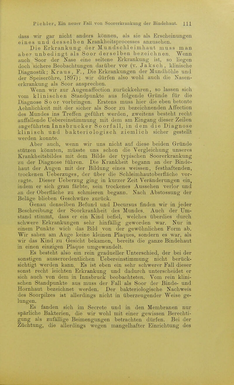 dass wir gar nicht anders können, als sie als Erscheinungen eines und desselben Krankheitsprocesses anzusehen. Die Erkrankung der Mundschleimhaut muss man aber unbedingt als Soor derselben bezeichnen. Wenn auch Soor der Nase eine seltene Erkrankung ist, so liegen doch sichere Beobachtungen darüber vor (v, Jaksch, klinische Diagnostik; Kraus, F., Die Erkrankungen der Mundhöhle und der Speiseröhre, 1897); wir dürfen also wohl auch die Nasen- erkrankung als Soor ansprechen. Wenn wir zur Augenaffection zurückkehren, so lassen sich vom klinischen Standpunkte aus folgende Gründe für die Diagnose Soor vorbringen. Erstens muss hier die eben betonte Aehnlichkeit mit der sicher als Soor zu bezeichnenden Affection des Mundes ins Treffen geführt werden, zweitens besteht recht auffallende Uebereinstimmung mit dem am Eingang dieser Zeilen angeführten Inn sb ruck er Soorfall, in dem die Diagnose klinisch und bakteriologisch ziemlich sicher gestellt werden konnte. Aber auch, wenn wir uns nicht auf diese beiden Gründe stützen könnten, müsste uns schon die Vergleichung unseres Krankheitsbildes mit dem Bilde der typischen Soorerkrankung zu der Diagnose führen. Die Krankheit begann an der Binde- haut der Augen mit der Bildung eines weissen, festhaftenden, trockenen Ueberzuges, der über die Schleimhautoberfläche vor- ragte. Dieser Uebei'zug ging in kurzer Zeit Veränderungen ein, indem er sich grau färbte, sein trockenes Aussehen verlor und an der Oberfläche zu schmieren begann. Nach Abstossung der Beläge blieben Geschwüre zurück. Genau denselben Befund und Decursus finden wir in jeder Beschreibung der Soorkrankheit des Mundes. Auch der Um- stand stimmt, dass er ein Kind befiel, welches überdies durch schwere Erkrankungen sehr hinfällig geworden war. Nur in einem Punkte wich das Bild von der gewöhnlichen Form ab. Wir sahen am Auge keine kleinen Plaques, sondern es war, als wir das Kind zu Gesicht bekamen, bereits die ganze Bindehaut in einen einzigen Plaque umgewandelt. Es besteht also ein rein gradueller Unterschied, der bei der sonstigen ausserordentlichen Uebereinstimmung nicht berück- sichtigt werden kann. Es ist eben ein sehr schwerer Fall dieser sonst recht leichten Erkrankung und dadurch unterscheidet er sich auch von dem in Innsbruck beobachteten. Vom rein klini- schen Standpunkte aus muss der Fall als Soor der Binde- und Hornhaut bezeichnet werden. Der bakteriologische Nachweis des Soorpilzes ist allerdings nicht in überzeugender Weise ge- lungen. Es fanden sich im Secrete und in den Membranen nur spärliche Bakterien, die wir wohl mit einer gewissen Berechti- gung als zufällige Beimengungen betrachten dürfen. Bei der Züchtung, die allerdings wegen mangelhafter Einrichtung des