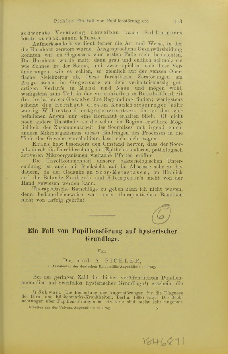 schwerste Verätzung derselben kaum Schlimmeres hätte zurücklassen können. Aufmerksamkeit verdient ferner die Art und Weise, in der die Hornhaut zerstört wurde. Ausgesprochene Geschwürsbildung konnten wir im Gegensatz zum ersten Falle nicht beobachten. Die Hornhaut wurde matt, dann grau und endlich schmolz sie wie Schnee in der Sonne, und zwar spielten sich diese Ver- änderungen, wie es schien, so ziemlich auf der ganzen Ober- fläche gleichzeitig ab. Diese furchtbaren Zerstörungen am Auge stehen im Gegensatz zu dem verhältnismässig gut- artigen Verlaufe in Mund und Nase und mögen wohl, wenigstens zum Teil, in der verschieden en Beschaffenheit der b ef allen en G ewe b e ihre Begründung finden; wenigstens scheint die Hornhaut diesem Krankheitserreger sehr wenig Widerstand entgegenzusetzen, da an den vier befallenen Augen nur eine Hornhaut erhalten blieb. Ob nicht noch andere Umstände, so die schon im Beginn erwähnte Mög- lichkeit der Zusammenarbeit des Soorpilzes mit irgend einem andern Mikroorganismus dieses Eindringen des Processes in die Tiefe der Gewebe verschuldete, lässt sich nicht sagen. Kraus hebt besonders den Umstand hervor, dass der Soor- pilz durch die Durchbrechung des Epitheles anderen, pathologisch activeren Mikroorganismen vielfache Pforten eröffne. Die Unvollkommenheit unserer bakteriologischen Unter- suchung ist auch mit Rücksicht auf die Abscesse sehr zu be- dauern, da der Gedanke an S o or-Metastas en , im Hinblick auf die Befunde Zenker's und Klemperer's nicht von der Hand gewiesen werden kann. Therapeutische Ratschläge zu geben kann ich nicht wagen, denn bedauerlicherweise war unser therapeutisches Bemühen nicht von Erfolg gekrönt. Ein Fall von Pupillenstörung auf hysterischer Grundlage. Von Dr. med. A. PICHLER, I. Assistenten der deutschen Universitäts-Augenklinik in Prag. Bei der geringen Zahl der bisher veröffentlichten Pupillen- anomalien auf zweifellos hysterischer Grundlage1) erscheint die l) Schwarz (Die Bedeutung der Augenstörungen für die Diagnose der Hirn- und Eilckenmarks-Krankheiten, Berlin, 1898) sagt: Die Beob- achtungen über Pupillenstörungen bei Hysterie sind meist sehr ungenau. Arbeiten ans der Univors.-Augenklinik zu Prag. 8