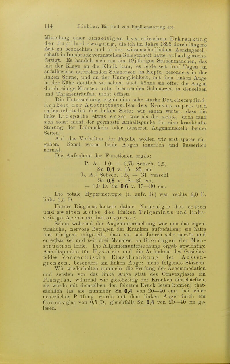 Mitteilung einer einseitigen hysterischen Erkrankung der Pupillarb ewegung, die ich im Jahre 1895 durch längere Zeit zu beobachten und in der wissenschaftlichen Aerztegesell- schaft inInnsbruckvorzustellenGelegenhp.it hatte, vollauf gerecht- fertigt. Es handelt sich um ein 19jähriges Stubenmädchen, das mit der Klage an die Klinik kam, es leide seit lünf Tagen an ;uilallsweise auftretenden Schmerzen im Kopfe, besonders in der linken Stirne, und an der Unmöglichkeit, mit dem linken Auge in der Nähe deutlich zu sehen; auch könne sie öfter die Augen durch einige Minuten unter brennenden Schmerzen in denselben und Thränenträufeln nicht öffnen. Die Untersuchung ergab eine sehr starke Druckempfind- lichkeit der Aus trittss teilen des Nervus supra- und infraorbitalis der linken Seite; wir sahen weiter, dass die linke Lidspalte etwas enger war als die rechte; doch fand sich sonst nicht der geringste Anhaltspunkt für eine krankhafte Störung der Lidmuskeln oder äusseren Augenmuskeln beider Seiten. Auf das Verhalten der Pupille wollen wir erst später ein- gehen. Sonst waren beide Augen innerlich und äusserlich normal. Die Aufnahme der Functionen ergab: ß. A.: 1,0, + 0,75 Sehsch. 1,5, Sn 0,4 v. 15—25 cm. L. A.: Sehsch. 1,5, + GL verschl. Sn 0,9 v. 18—35 cm, f 1,0 D. Sn 0,6 v. 15—30 cm. Die totale Hypermetropie (i. aufr. B.) war rechts 2,0 D, links 1,5 D. Unsere Diagnose lautete daher: Neuralgie des ersten und zweiten Astes des linken Trigeminus und links- seitige Accommodationsparese. Schon während der Augenuntersuchung war uns das eigen- tümliche, nervöse Betragen der Kranken aufgefallen; sie hatte uns übrigens mitgeteilt, dass sie seit Jahren sehr nervös und erregbar sei und seit drei Monaten an Störungen der Men- struation leide. Die Allgemeinuntersuchung ergab gewichtige Anhaltspunkte für Hysterie und die Aufnahme des Gesichts- feldes concentrische Einschränkung der Aussen- gren zen, besonders am linken Auge; siehe folgende Skizzen. Wir wiederholten nunmehr die Prüfung der Accommodation und setzten vor das linke Auge statt des Convexglases ein Planglas, während wir gleichzeitig der Kranken einschärften, sie werde mit demselben den feinsten Druck lesen können; that- sächlich las sie nunmehr Sn 0,4 von 20—40 cm; bei einer neuerlichen Prüfung wurde mit dem linken Auge durch ein Concavglas von 0,5 D, gleichfalls Sn 0,4 von 20—40 cm ge- lesen.