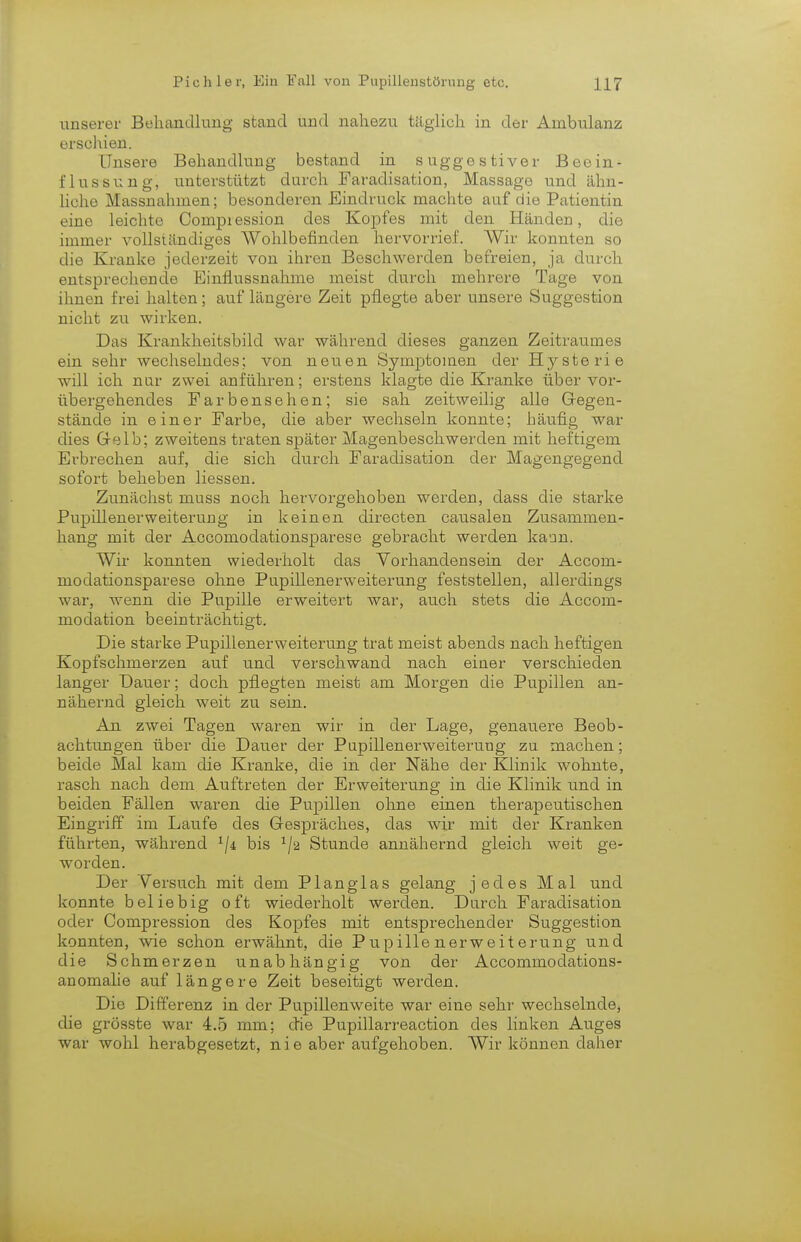 unserer Behandlung stand und nahezu täglich in der Ambulanz erschien. Unsere Behandlung bestand in suggestiver Beein- flussung, unterstützt durch Faradisation, Massage und ähn- liche Massnahmen; besonderen Eindruck machte auf die Patientin eine leichte Compiession des Kopfes mit den Händen, die immer vollständiges Wohlbefinden hervorrief. Wir konnten so die Kranke jederzeit von ihren Beschwerden befreien, ja durch entsprechende Einfiussnahme meist durch mehrere Tage von ihnen frei halten; auf längere Zeit pflegte aber unsere Suggestion nicht zu wirken. Das Krankheitsbild war während dieses ganzen Zeitraumes ein sehr wechselndes; von neuen Symptomen der Hysterie will ich nur zwei anführen; erstens klagte die Kranke über vor- übergehendes Farbensehen; sie sah zeitweilig alle Gegen- stände in einer Farbe, die aber wechseln konnte; häufig war dies Gelb; zweitens traten später Magenbeschwerden mit heftigem Erbrechen auf, die sich durch Faradisation der Magengegend sofort beheben Hessen. Zunächst muss noch hervorgehoben werden, dass die starke Pupill euer Weiterung in keinen directen causalen Zusammen- hang mit der Accomodationsparese gebracht werden kann. Wir konnten wiederholt das Vorhandensein der Acconi- modationsparese ohne Pupillenerweiterung feststellen, allerdings war, wenn die Pupille erweitert war, auch stets die Accom- modation beeinträchtigt. Die starke Pupillenerweiterung trat meist abends nach heftigen Kopfschmerzen auf und verschwand nach einer verschieden langer Dauer; doch pflegten meist am Morgen die Pupillen an- nähernd gleich weit zu sein. An zwei Tagen waren wir in der Lage, genauere Beob- achtungen über die Dauer der Pupillenerweiterung zu machen; beide Mal kam die Kranke, die in der Nähe der Klinik wohnte, rasch nach dem Auftreten der Erweiterung in die Klinik und in beiden Fällen waren die Pupillen ohne einen therapeutischen Eingriff im Laufe des Gespräches, das wir mit der Kranken führten, während 1ji bis x/2 Stunde annähernd gleich weit ge- worden. Der Versuch mit dem PI an glas gelang jedes Mal und konnte beliebig oft wiederholt werden. Durch Faradisation oder Compression des Kopfes mit entsprechender Suggestion konnten, wie schon erwähnt, die PupillenerWeiterung und die Schmerzen unabhängig von der Accommodations- anomalie auf längere Zeit beseitigt werden. Die Differenz in der Pupillenweite war eine sehr wechselnde, die grösste war 4.5 mm; die Pupillarreaction des linken Auges war wohl herabgesetzt, nie aber aufgehoben. Wir können daher