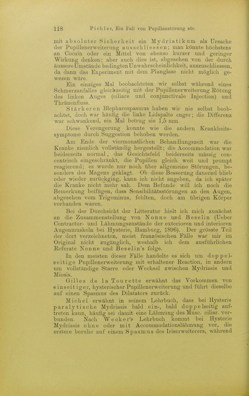 mit absoluter Sicherheit ein Mydriatikum als Ursache der Pupillenerweiterung ausschliessen; man könnte höchstens an Cocain oder ein Mittel von ebenso kurzer und geringer Wirkung denken; aber auch dies ist, abgesehen von der durch äussere Umstände bedingten Unwahrscheinlichkeit, auszuschliessen, da dann das Experiment mit dem Planglase nicht möglich ge- wesen wäre. Ein einziges Mal beobachteten wir selbst während eines Schmerzanfalles gleichzeitig mit der Pupillenerweiterung Rötung des linken Auges (ciliare und conjunctivale Injection) und Thränenfluss. Stärkeren Blepharospasmus haben wir nie selbst beob- achtet, doch war häutig die linke Lidspalte enger; die Differenz war schwankend, ein Mal betrug sie 1,5 mm. Diese Verengerung konnte wie die andern Krankheits- symptome durch Suggestion behoben werden. Am Ende der viermonatlichen Behandlungszeit war die Kranke ziemlich vollständig hergestellt ; die Accommodation war beiderseits normal, das Gesichtsfeld beiderseits massig con- centrisch eingeschränkt, die Pupillen gleich weit und prompt reagierend; es wurde nur noch über allgemeine Störungen, be- sonders des Magens geklagt. Ob diese Besserung dauernd blieb oder wieder zurückging, kann ich nicht angeben, da ich später die Kranke nicht mehr sah. Dem Befunde will ich noch die Bemerkung beifügen, dass Sensibilitätsstörungen an den Augen, abgesehen vom Trigeminus, fehlten, doch am übrigen Körper vorhanden waren. Bei der Durchsicht der Litteratur hielt ich mich zunächst an die Zusammenstellung von Nonne und Beselin (Ueber Contractu!-- und Lähmungszustände der exterioren und inferioren Augenmuskeln bei Hysterie, Hamburg, 1896). Der grösste Teil der dort verzeichneten, meist französischen Eälle war mir im Original nicht zugänglich, weshalb ich dem ausführlichen Referate Nonne und Beselin's folge. In den meisten dieser Fälle handelte es sich um doppel- seitige Pupillenerweiterung mit erhaltener Reaction, in andern um vollständige Starre oder Wechsel zwischen Mydriasis und Miosis. Gilles de la Tou rette erwähnt das Vorkommen von einseitiger, hysterischer Pupillenerweiterung und führt dieselbe auf einen Spasmus des Dilatators zurück. Michel erwähnt in seinem Lehrbuch, dass bei Hysterie paralytische Mydriasis bald ein-, bald doppelseitig auf- treten kann, häufig sei damit eine Lähmung des Muse, ciliar, ver- bunden. Nach Wecker'? Lehrbuch kommt bei Hysterie Mydriasis ohne oder mit Accommodationslähmung vor, die erstere beruhe auf einem Spasmus des Iriserweiterers, während