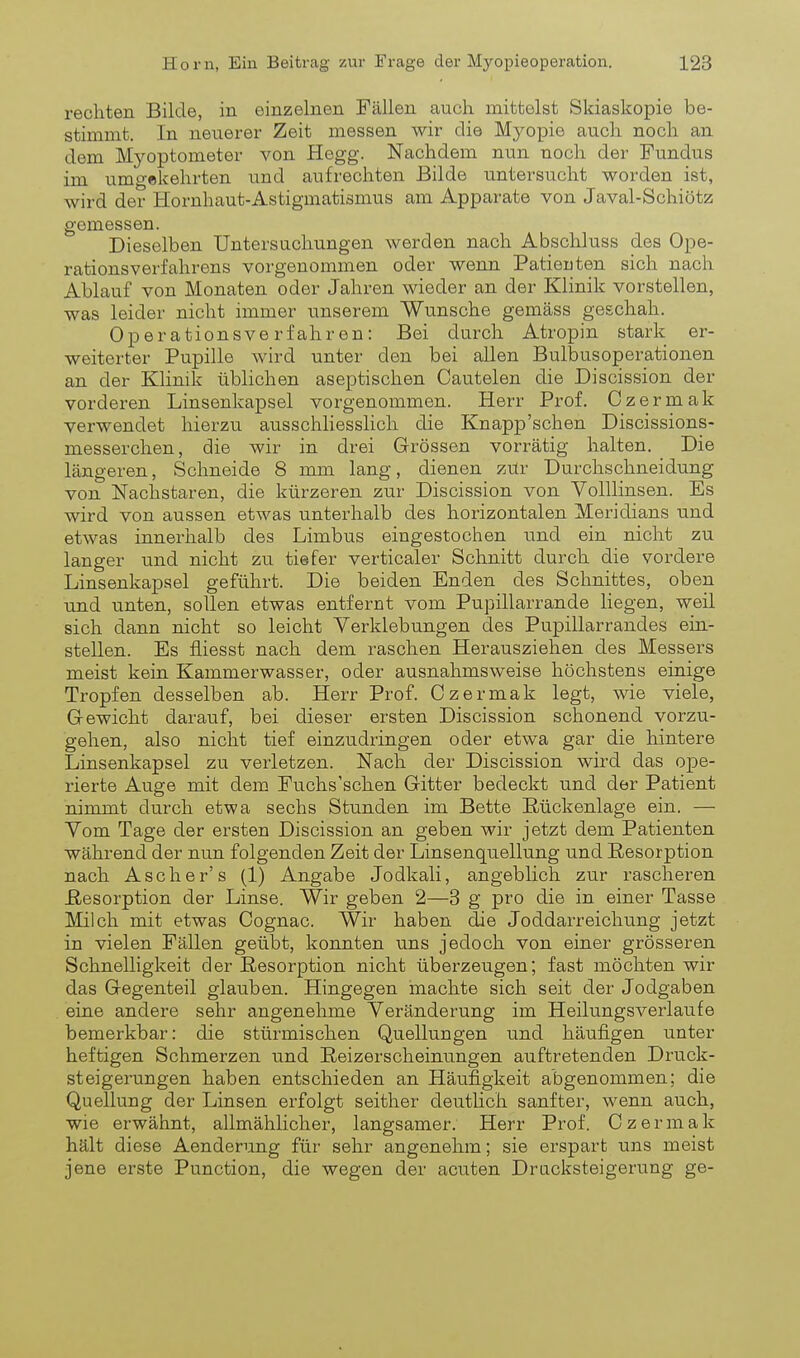 rechten Bilde, in einzelnen Fällen auch mittelst Skiaskopie be- stimmt. In neuerer Zeit messen wir die Myopie auch noch an dem Myoptometer von Hegg. Nachdem nun noch der Fundus im umgekehrten und aufrechten Bilde untersucht worden ist, wird der Hornhaut-Astigmatismus am Apparate von Javal-Schiötz gemessen. Dieselben Untersuchungen werden nach Abschluss des Ope- rationsverfahrens vorgenommen oder wenn Patieuten sich nach Ablauf von Monaten oder Jahren wieder an der Klinik vorstellen, was leider nicht immer unserem Wunsche gemäss geschah. Operations verfahren: Bei durch Atropin stark er- weiterter Pupille wird unter den bei allen Bulbusoperationen an der Klinik üblichen aseptischen Cautelen die Discission der vorderen Linsenkapsel vorgenommen. Herr Prof. Czermak verwendet hierzu ausschliesslich die Knapp'schen Discissions- messerchen, die wir in drei Grössen vorrätig halten. Die längeren, Schneide 8 mm lang, dienen zür Durchschneidung von Nachstaren, die kürzeren zur Discission von Volllinsen. Es wird von aussen etwas unterhalb des horizontalen Meridians und etwas innerhalb des Limbus eingestochen und ein nicht zu langer und nicht zu tiefer verticaler Schnitt durch die vordere Linsenkapsel geführt. Die beiden Enden des Schnittes, oben und unten, sollen etwas entfernt vom Pupillarrande liegen, weil sich dann nicht so leicht Verklebungen des Pupillarrandes ein- stellen. Es fliesst nach dem raschen Herausziehen des Messers meist kein Kammerwasser, oder ausnahmsweise höchstens einige Tropfen desselben ab. Herr Prof. Czermak legt, wie viele, Gewicht darauf, bei dieser ersten Discission schonend vorzu- gehen, also nicht tief einzudringen oder etwa gar die hintere Linsenkapsel zu verletzen. Nach der Discission wird das ope- rierte Auge mit dem Fuchs'schen Gitter bedeckt und der Patient nimmt durch etwa sechs Stunden im Bette Rückenlage ein. — Vom Tage der ersten Discission an geben wir jetzt dem Patienten während der nun folgenden Zeit der Linsenquellung und Resorption nach Ascher's (1) Angabe Jodkali, angeblich zur rascheren Resorption der Linse. Wir geben 2—3 g pro die in einer Tasse Milch mit etwas Cognac. Wir haben die Joddarreichung jetzt in vielen Fällen geübt, konnten uns jedoch von einer grösseren Schnelligkeit der Resorption nicht überzeugen; fast möchten wir das Gegenteil glauben. Hingegen machte sich seit der Jodgaben eine andere sehr angenehme Veränderung im Heilungsverlaufe bemerkbar: die stürmischen Quellungen und häufigen unter heftigen Schmerzen und Reizerscheinungen auftretenden Druck- steigerungen haben entschieden an Häufigkeit abgenommen; die Quellung der Linsen erfolgt seither deutlich sanfter, wenn auch, wie erwähnt, allmählicher, langsamer. Herr Prof. Czermak hält diese Aenderung für sehr angenehm; sie erspart uns meist jene erste Punction, die wegen der acuten Dracksteigerung ge-