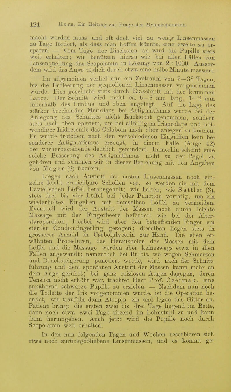 macht werden muss und oft doch viel zu wenig Linsenmassen zu Tage fördert, als dass man hoffen könnte, eine zweite zu er- sparen. — Vom Tage der Discission an wird die Pupille stets weit erhalten; wir benützen hierzu wie bei allen Fällen von Linsenquellung das Scopolamin in Lösung von 2 : 1000. Ausser- dem wild das Auge täglich durch etwa eine halbe Minute massiert. Im allgemeinen verlief nun ein Zeitraum von 2 — 38 Tagen, bis die Entleerung der gequollenen Linsenmassen vorgenommen ■wurde. Dies gesclaieht stets durch Einschnitt mit der krummen Lanze. Der Schnitt wird meist ca. 6—8 mm lang, 1—2 mm innerhalb des Limbus und oben augelegt. Auf die Lage des stärker brechenden Meridians bei Astigmatismus wurde bei der Anlegung des Schnittes nicht ßücksicht genommen, sondern stets nach oben operiert, um bei allfälligem Irisprolaps und not- wendiger Iridectomie das Colobom nach oben anlegen zu können. Es wurde trotzdem nach den verschiedenen Eingriffen kein be- sonderer Astigmatismus erzeugt, in einem Falle (Auge 42) der vorherbestehende deutlich gemindert. Immerhin scheint eine solche Besserung des Astigmatismus nicht zu der Eegel zu gehören und stimmen wir in dieser Beziehung mit den Angaben von Magen (2) überein. Liegen nach Austritt der ersten Linsenmassen noch ein- zelne leicht erreichbare Schollen vor, so werden sie mit dem Daviel'schen Löffel laerausgeholt; wir halten, wie Sattler (3), stets drei bis vier Löffel bei jeder Function vorrätig, um ein wiederholtes Eingehen mit demselben Löffel zu vermeiden. Eventuell wird der Austritt der Massen noch durch leichte Massage mit der Fingerbeere befördert wie bei der Alter- staroperation ; hierbei wird über den betreffenden Finger ein steriler Condomfingerling gezogen; dieselben liegen stets in grösserer Anzahl in Carbolgiycerin zur Hand. Die eben er- wähnten Proceduren, das Herausholen der Massen mit dem Löffel und die Massage werden aber keineswegs etwa in allen Fällen angewandt; namentlich bei Bulbis, wo wegen Schmerzen tmd Drucksteigerung punctiert wurde, wird nach der Schnitt- führung und dem spontanen Austritt der Massen kaum mehr an dem Auge gerührt; bei ganz reizlosen Aiigen dagegen, deren Tension nicht erhöht war, trachtet Herr Prof. Czermak, eine annähernd schwarze Pupille zu erzielen. — Nachdem nun noch die Toilette der Iris vorgenommen wurde, ist die Operation be- endet, wir träufeln dann Atropin ein und legen das Gitter an. Patient bringt die ersten zwei bis drei Tage liegend im Bette, dann noch etwa zwei Tage sitzend im Lehnstuhl zu und kann dann herumgehen. Auch jetzt wird die Pupille noch durch Scopolamin weit erhalten. In den nun folgenden Tagen und Wochen resorbieren sich etwa noch zurückgebliebene Linsenmassen, und es kommt ge-