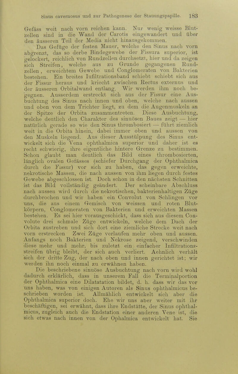 Gefäss weit nach vorn reichen kann. Nur wenig weisse Blut- zellen sind in die Wand der Carotis eingewandert und über den äusseren Teil der Media nicht hinausgekommen. Das Gefüge der festen Mauer, welche den Sinus nach vorn abgrenzt, das so derbe Bindegewebe der Fissura superior, ist gelockert, reichlich von Rundzellen durchsetzt, hier und da zeigen sich Streifen, welche aus zu Grunde gegangenen Rund- zellen , erweichtem Gewebe und Conglomeraten von Bakterien bestehen. Ein breites Iufiltrationsband schiebt schiebt sich aus der Fissur heraus und kriecht zwischen Rectus externus und der äusseren Orbitalwand entlang. Wir werden ihm noch be- gegnen. Ausserdem erstreckt sich aus der Fissur eine Aus- buchtung des Sinus nach innen und oben, welche nach aussen und oben von dem Trichter liegt, zu dem die Augenmuskeln an der Spitze der Orbita zusammentreten. Diese Ausbuchtung, welche deutlich den Charakter des sinuösen Baues zeigt — hier natürlich gerade so wie den Sinus thrombosiert — führt ziemlich weit in die Orbita hinein, dabei immer oben und aussen von den Muskeln liegend. Aus dieser Ausstülpung des Sinus ent- wickelt sich die Vena ophthalmica superior und daher ist es recht schwierig, ihre eigentliche hintere Grenze zu bestimmen. Schon glaubt man deutlich das Bild eines thrombosierten, länglich ovalen Gefässes (schiefer Durchgang der Ophthalmica durch die Fissur) vor sich zu haben, das gegen erweichte, nekrotische Massen, die nach aussen von ihm liegen durch festes Gewebe abgeschlossen ist. Doch schon in den nächsten Schnitten ist das Bild vollständig geändert. Der scheinbare Abschluss nach aussen wird durch die nekrotischen, bakterienhaltigen Züge durchbrochen und wir haben ein Convolut von Schlingen vor uns, die aus einem Gemisch von weissen und roten Blut- körpern, Conglomeraten von Bakterien und erweichten Massen bestellen. Es sei hier vorausgeschickt, dass sich aus diesem Con- volute drei schmale Züge entwickeln, welche dem Dach der Orbita zustreben und sich dort eine ziemliche Strecke weit nach vorn erstrecken Zwei Züge verlaufen mehr oben und aussen. Anfangs noch Bakterien und Nekrose zeigend, verschwinden diese mehr und mehr, bis zuletzt ein einfacher Infiltrations- streifen übrig bleibt, der sich auch verliert. Aehnlich verhält sich der dritte Zug, der nach oben und innen gerichtet ist; wir werden ihn noch einmal zu erwähnen haben. Die beschriebene sinuöse Ausbuchtung nach vorn wird wohl dadurch erklärlich, dass in unserem Fall die Terminalportion der Ophthalmica eine Dilatatation bildet, d. h. dass wir das vor uns haben, was von einigen Autoren als Sinus ophthalmicus be- schrieben worden ist. Allmählich entwickelt sich aber die Ophthalmica superior doch. Ehe wir uns aber weiter mit ihr beschäftigen, sei erwähnt, dass ihre Endstätte, der Sinus ophthal- micus, zugleich auch die Endstation einer anderen Vene ist, die sich etwas nach innen von der Ophalmica entwickelt hat. Sie