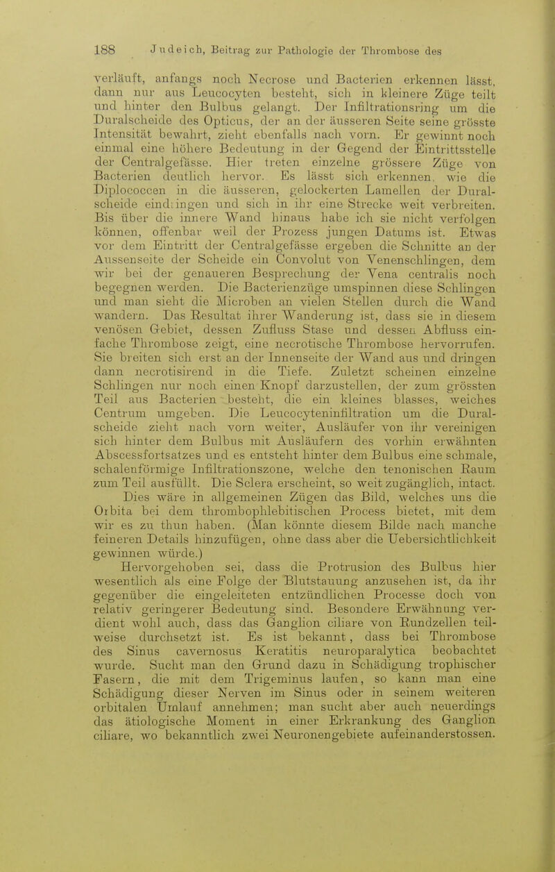 verläuft, anfangs noch Necrose und Bacterien erkennen lässt, dann nur aus Leucocyten besteht, sich in kleinere Züge teilt und hinter den Bulbus gelangt. Der Infiltrationsring um die Duralscheide des Opticus, der an der äusseren Seite seine grösste Intensität bewahrt, zieht ebenfalls nach vorn. Er gewinnt noch einmal eine höhere Bedeutung in der Gegend der Eintrittsstelle der Centralgefässe. Hier treten einzelne grössere Züge von Bacterien deutlich hervor. Es lässt sich erkennen, wie die Diplococcen in die äusseren, gelockerten Lamellen der Dural- scheide ein di in gen und sich in ihr eine Strecke weit verbreiten. Bis über die innere Wand hinaus habe ich sie nicht verfolgen können, offenbar weil der Prozess jungen Datums ist. Etwas vor dem Eintritt der Centralgefässe ergeben die Schnitte an der Aussenseite der Scheide ein Convolut von Venenschlingen, dem wir bei der genaueren Besprechung der Vena centralis noch begegnen werden. Die Bacterienzüge umspinnen diese Schlingen und man sieht die Microben an vielen Stellen durch die Wand wandern. Das Resultat ihrer Wanderung ist, dass sie in diesem venösen Gebiet, dessen Zufluss Stase und dessen Ahfluss ein- fache Thrombose zeigt, eine necrotische Thrombose hervorrufen. Sie breiten sich erst an der Innenseite der Wand aus und dringen dann necrotisirend in die Tiefe. Zuletzt scheinen einzelne Schlingen nur noch einen Knopf darzustellen, der zum grössten Teil aus Bacterien besteht, die ein kleines blasses, weiches Centrum umgeben. Die Leiicocytenintiltration um die Dural- scheide zieht nach vom weiter, Ausläufer von ihr vereinigen sich hinter dem Bulbus mit Ausläufern des vorhin erwähnten Abscessfortsatzes und es entsteht hinter dem Bulbus eine schmale, schalenförmige Infiltrationszone, welche den tenonischen Raum zum Teil ausfüllt. Die Sclera erscheint, so weit zugänglich, intact. Dies wäre in allgemeinen Zügen das Bild, welches uns die Orbita bei dem thrombophlebitischen Process bietet, mit dem wir es zu thun haben. (Man könnte diesem Bilde nach manche feineren Details hinzufügen, ohne dass aber die Uebersichtlichkeit gewinnen würde.) Hervorgehoben sei, dass die Protrusion des Bulbus hier wesentlich als eine Folge der Blutstauung anzusehen ist, da ihr gegenüber die eingeleiteten entzündlichen Processe doch von relativ geringerer Bedeutung sind. Besondere Erwähnung ver- dient wohl auch, dass das Ganglion ciliare von B/undzellen teil- weise durchsetzt ist. Es ist bekannt, dass bei Thrombose des Sinus cavernosus Keratitis neuroparalytica beobachtet wurde. Sucht man den Grund dazu in Schädigung trophischer Fasern, die mit dem Trigeminus laufen, so kann man eine Schädigung dieser Nerven im Sinus oder in seinem weiteren orbitalen Umlauf annehmen; man sucht aber auch neuerdings das ätiologische Moment in einer Erkrankung des Ganglion ciliare, wo bekanntlich zwei Neuronengebiete aufeinanderstossen.