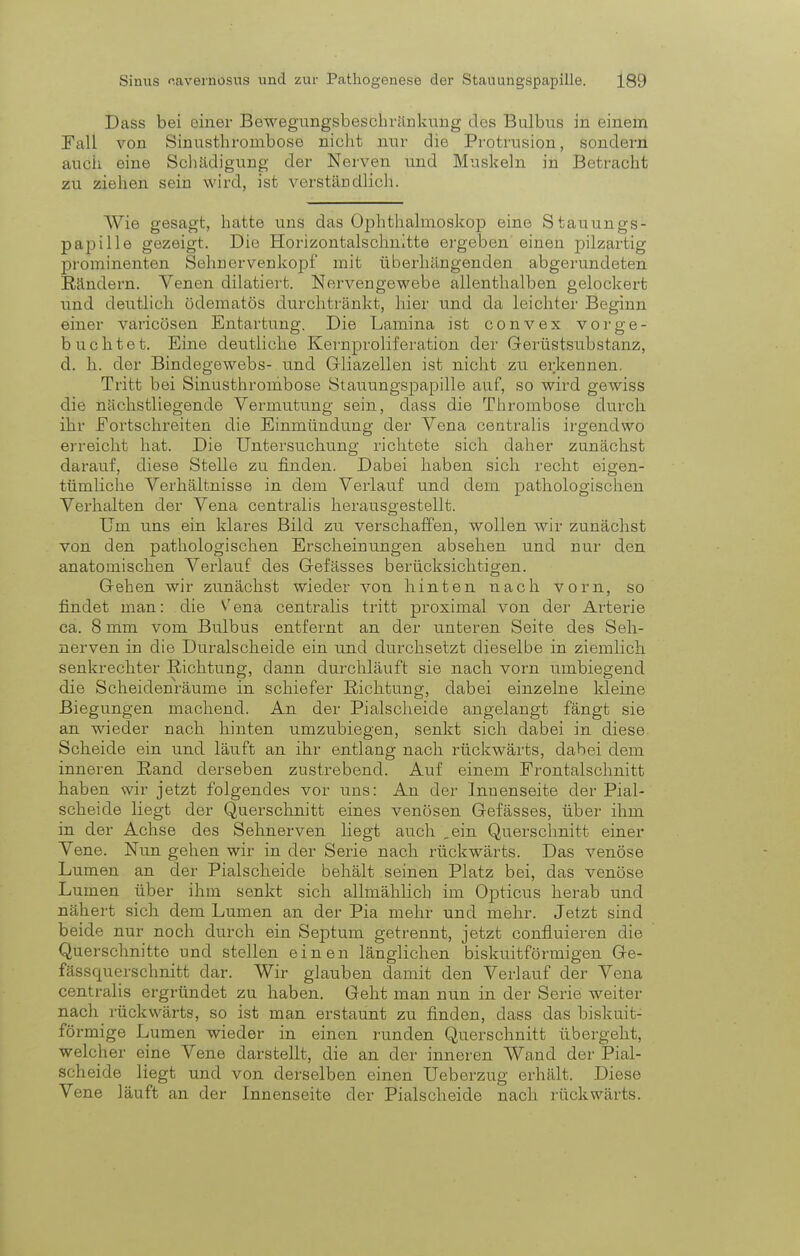 Dass bei einer Bewegungsbesuhränkung dos Bulbus in einem Fall von Sinusthronibose nicht nur die Protrusion, sondern auch eine Schädigung der Nerven und Muskeln in Betracht zu ziehen sein wird, ist verständlich. Wie gesagt, hatte uns das Ophthalmoskop eine Stauungs- papille gezeigt. Die Horizontalschnitte ergeben einen pilzartig prominenten Sehnervenkopf mit überhängenden abgerundeten Rändern. Venen dilatiert. Nervengewebe allenthalben gelockert und deutlich üdematös durchtränkt, hier und da leichter Beginn einer varicösen Entartung. Die Lamina ist convex vor ge- bucht et. Eine deutliche Kernproliferation der Gerüstsubstanz, d. h. der Bindegewebs- und Gliazellen ist nicht zu erkennen. Tritt bei Sinusthrombose Stauungspapille auf, so wird gewiss die nächstliegende Vermutung sein, dass die Thrombose durch ihr Fortschreiten die Einmündung der Vena centralis irgendwo erreicht hat. Die Untersuchung richtete sich daher zunächst darauf, diese Stelle zu finden. Dabei haben sich recht eigen- tümliche Verhältnisse in dem Verlauf und dem pathologischen Verhalten der Vena centralis herausgestellt. Um uns ein klares Bild zu verschaffen, wollen wir zunächst von den pathologischen Erscheinungen absehen und nur den anatomischen Verlauf des G-efässes berücksichtigen. Gehen wir zunächst wieder von hinten nach vorn, so findet man: die Vena centralis tritt proximal von der Arterie ca. 8 mm vom Bulbus entfernt an der unteren Seite des Seh- nerven in die Duralscheide ein und durchsetzt dieselbe in ziemlich senkrechter Richtung, dann durchläuft sie nach vorn umbiegend die Scheidenräume in schiefer Richtung, dabei einzelne kleine Biegungen machend. An der Piaischeide angelangt fängt sie an wieder nach hinten umzubiegen, senkt sich dabei in diese Scheide ein und läuft an ihr entlang nach rückwärts, dabei dem inneren Rand derseben zustrebend. Auf einem Frontalschnitt haben wir jetzt folgendes vor uns: An der Innenseite der Pial- scheide liegt der Querschnitt eines venösen Gefässes, über ihm in der Achse des Sehnerven liegt auch „ein Querschnitt einer Vene. Nun gehen wir in der Serie nach rückwärts. Das venöse Lumen an der Piaischeide behält seinen Platz bei, das venöse Lumen über ihm senkt sich allmählich im Opticus herab und nähert sich dem Lumen an der Pia mehr und mehr. Jetzt sind beide nur noch durch ein Septum getrennt, jetzt confluieren die Querschnitte und stellen einen länglichen biskuitförmigen Ge- fässquerschnitt dar. Wir glauben damit den Verlauf der Vena centralis ergründet zu haben. Geht man nun in der Serie weiter nach rückwärts, so ist man erstaunt zu finden, dass das biskuit- fö rmige Lumen wieder in einen runden Querschnitt übergeht, welcher eine Vene darstellt, die an der inneren Wand der Pi;il- scheide liegt und von derselben einen Ueberzug erhält. Diese Vene läuft an der Innenseite der Piaischeide nach rückwärts.