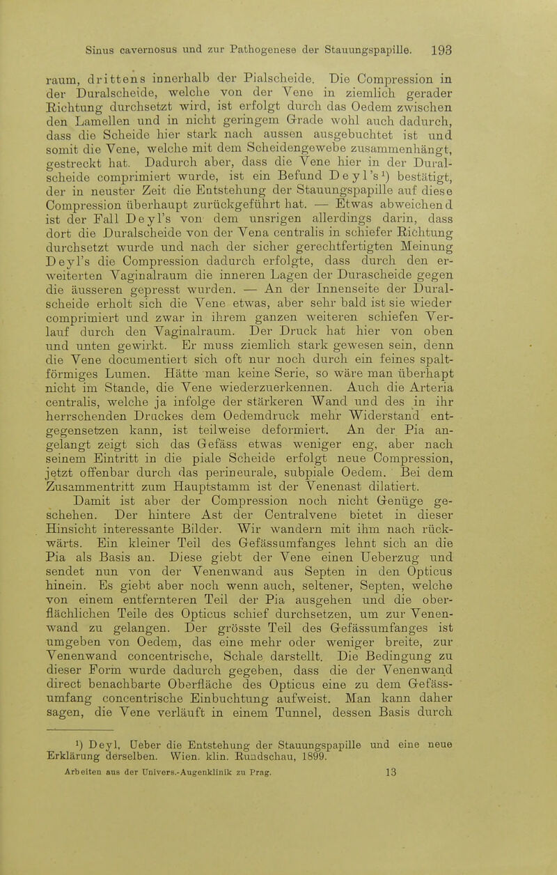 räum, drittens innerhalb der Piaischeide. Die Compression in der Duralscheide, welche von der Vene in ziemlich gerader Richtung durchsetzt wird, ist erfolgt durch das Oedem zwischen den Lamellen und in nicht geringem Grade wohl auch dadurch, dass die Scheide hier stark nach aussen ausgebuchtet ist und somit die Vene, welche mit dem Scheidengowebe zusammenhängt, gestreckt hat. Dadurch aber, dass die Vene hier in der Dural- scheide comprimiert wurde, ist ein Befund Deyl's1) bestätigt, der in neuster Zeit die Entstehung der Stauungspapille auf diese Compression überhaupt zurückgeführt hat. — Etwas abweichend ist der Fall Deyl's von dem unsrigen allerdings darin, dass dort die Duralscheide von der Vena centralis in schiefer Richtung durchsetzt wurde und nach der sicher gerechtfertigten Meinung Deyl's die Compression dadurch erfolgte, dass durch den er- weiterten Vaginalraum die inneren Lagen der Durascheide gegen die äusseren gepresst wurden. — An der Innenseite der Dural- scheide erholt sich die Vene etwas, aber sehr bald ist sie wieder comprimiert und zwar in ihrem ganzen weiteren schiefen Ver- lauf durch den Vaginalraum. Der Druck hat hier von oben und unten gewirkt. Er muss ziemlich stark gewesen sein, denn die Vene clocumentiert sich oft nur noch durch ein feines spalt- förmiges Lumen. Hätte man keine Serie, so wäre man überhapt nicht im Stande, die Vene wiederzuerkennen. Auch die Arteria centralis, welche ja infolge der stärkeren Wand und des in ihr herrschenden Druckes dem Oedeindruck mehr Widerstand ent- gegensetzen kann, ist teilweise deformiert. An der Pia an- gelangt zeigt sich das Gefäss etwas weniger eng, aber nach seinem Eintritt in die piale Scheide erfolgt neue Compression, jetzt offenbar durch das perineurale, subpiale Oedem. Bei dem Zusammentritt zum Hauptstamm ist der Venenast dilatiert. Damit ist aber der Compression noch nicht Genüge ge- schehen. Der hintere Ast der Centraivene bietet in dieser Hinsicht interessante Bilder. Wir wandern mit ihm nach rück- wärts. Ein kleiner Teil des Gefäss umfanges lehnt sich an die Pia als Basis an. Diese giebt der Vene einen Ueberzug und sendet nun von der Venenwand aus Septen in den Opticus hinein. Es giebt aber noch wenn auch, seltener, Septen, welche von einem entfernteren Teil der Pia ausgehen und die ober- flächlichen Teile des Opticus schief durchsetzen, um zur Venen- wand zu gelangen. Der grösste Teil des Gefässumfanges ist umgeben von Oedem, das eine mehr oder weniger breite, zur Venenwand concentrische, Schale darstellt. Die Bedingung zu dieser Form wurde dadurch gegeben, dass die der Venenwand direct benachbarte Oberfläche des Opticus eine zu dem Gefäss- umfang concentrische Einbuchtung aufweist. Man kann daher sagen, die Vene verläuft in einem Tunnel, dessen Basis durch !) Deyl, (Jeber die Entstehung der Stauungspapille und eine neue Erklärung derselben. Wien. klin. Kundschau, 1899. Arbeiten aus der Univers.-Augenklinik zu Prag. 13