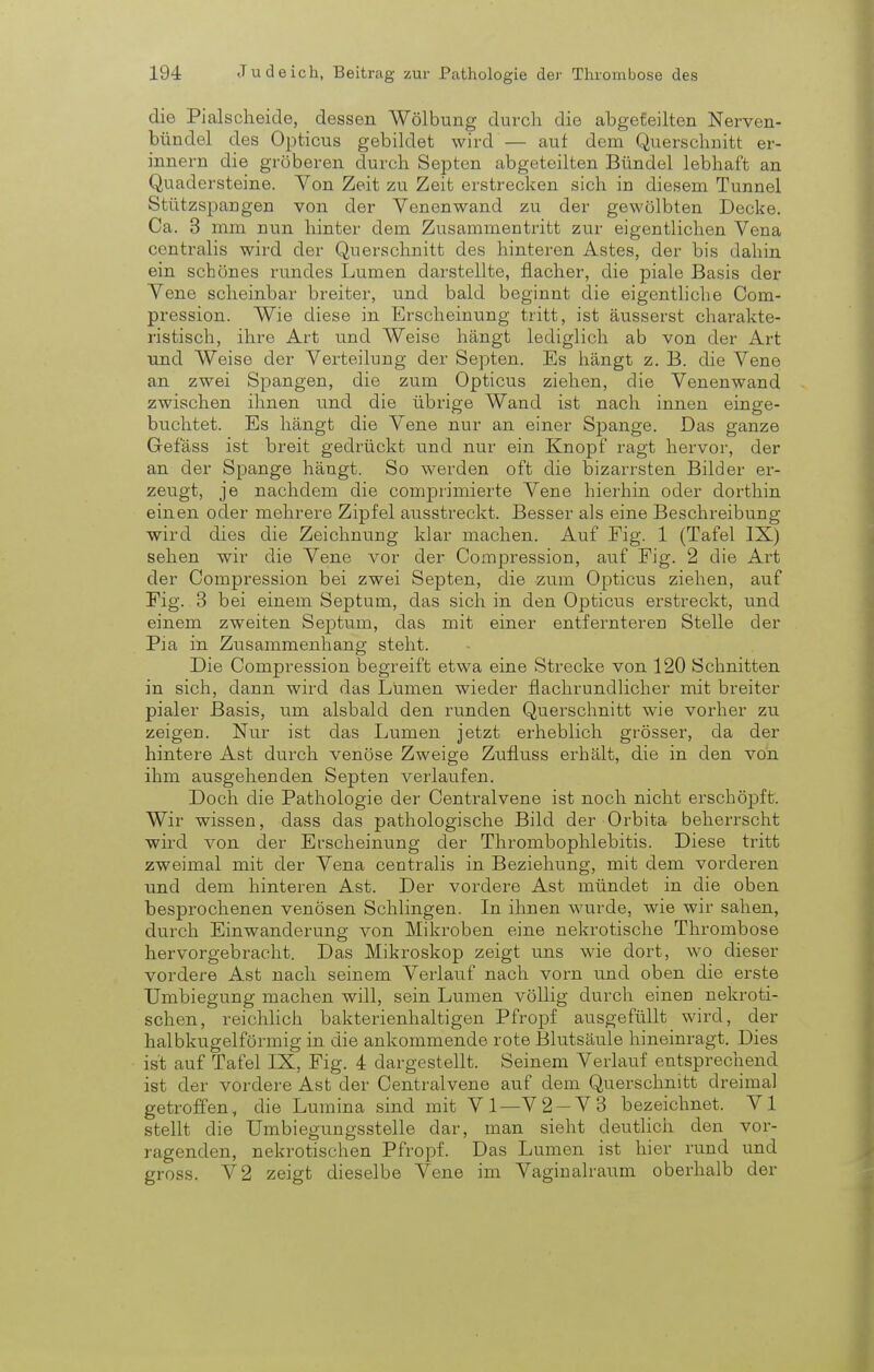 die Pialscheide, dessen Wölbung durch die abgeteilten Nerven- bündel des Opticus gebildet wird — aut dem Querschnitt er- innern die gröberen durch Septen abgeteilten Bündel lebhaft an Quadersteine. Von Zeit zu Zeit erstrecken sich in diesem Tunnel Stützspangen von der Venenwand zu der gewölbten Decke. Ca. 3 mm nun hinter dem Zusammentritt zur eigentlichen Vena centralis wird der Querschnitt des hinteren Astes, der bis dahin ein schönes rundes Lumen darstellte, flacher, die piale Basis der Vene scheinbar breiter, und bald beginnt die eigentliche Com- pression. Wie diese in Erscheinung tritt, ist äusserst charakte- ristisch, ihre Art und Weise hängt lediglich ab von der Art und Weise der Verteilung der Septen. Es hängt z. B. die Vene an zwei Spangen, die zum Opticus ziehen, die Venenwand zwischen ihnen und die übrige Wand ist nach innen einge- buchtet. Es hängt die Vene nur an einer Spange. Das ganze Gefäss ist breit gedrückt und nur ein Knopf ragt hervor, der an der Spange hängt. So werden oft die bizarrsten Bilder er- zeugt, je nachdem die comprimierte Vene hierhin oder dorthin einen oder mehrere Zipfel ausstreckt. Besser als eine Beschreibung wird dies die Zeichnung klar machen. Auf Eig. 1 (Tafel IX) sehen wir die Vene vor der Compression, auf Fig. 2 die Art der Compression bei zwei Septen, die zum Opticus ziehen, auf Fig. 3 bei einem Septum, das sich in den Opticus erstreckt, und einem zweiten Septum, das mit einer entfernteren Stelle der Pia in Zusammenhang steht. Die Compression begreift etwa eine Strecke von 120 Schnitten in sich, dann wird das Lumen wieder flachrundlicher mit breiter pialer Basis, um alsbald den runden Querschnitt wie vorher zu zeigen. Nur ist das Lumen jetzt erheblich grösser, da der hintere Ast durch venöse Zweige Zufiuss erhält, die in den von ihm ausgehenden Septen verlaufen. Doch die Pathologie der Centraivene ist noch nicht erschöpft. Wir wissen, dass das pathologische Bild der Orbita beherrscht wird von der Erscheinung der Thrombophlebitis. Diese tritt zweimal mit der Vena centralis in Beziehung, mit dem vorderen und dem hinteren Ast. Der vordere Ast mündet in die oben besprochenen venösen Schlingen. In ihnen wurde, wie wir sahen, durch Einwanderung von Mikroben eine nekrotische Thrombose hervorgebracht. Das Mikroskop zeigt uns wie dort, wo dieser vordere Ast nach seinem Verlauf nach vorn und oben die erste Umbiegung machen will, sein Lumen völlig durch einen nekroti- schen, reichlich bakterienhaltigen Pfropf ausgefüllt wird, der halbkugelförmig in die ankommende rote Blutsäule hineinragt. Dies ist auf Tafel IX, Fig. 4 dargestellt. Seinem Verlauf entsprechend ist der vordere Ast der Centraivene auf dem Querschnitt dreimal getroffen, die Lumina sind mit VI—V2-V3 bezeichnet. VI stellt die Umbiegungsstelle dar, man sieht deutlich den vor- ragenden, nekrotischen Pfropf. Das Lumen ist hier rund und gross. V2 zeigt dieselbe Vene im Vaginalraum oberhalb der