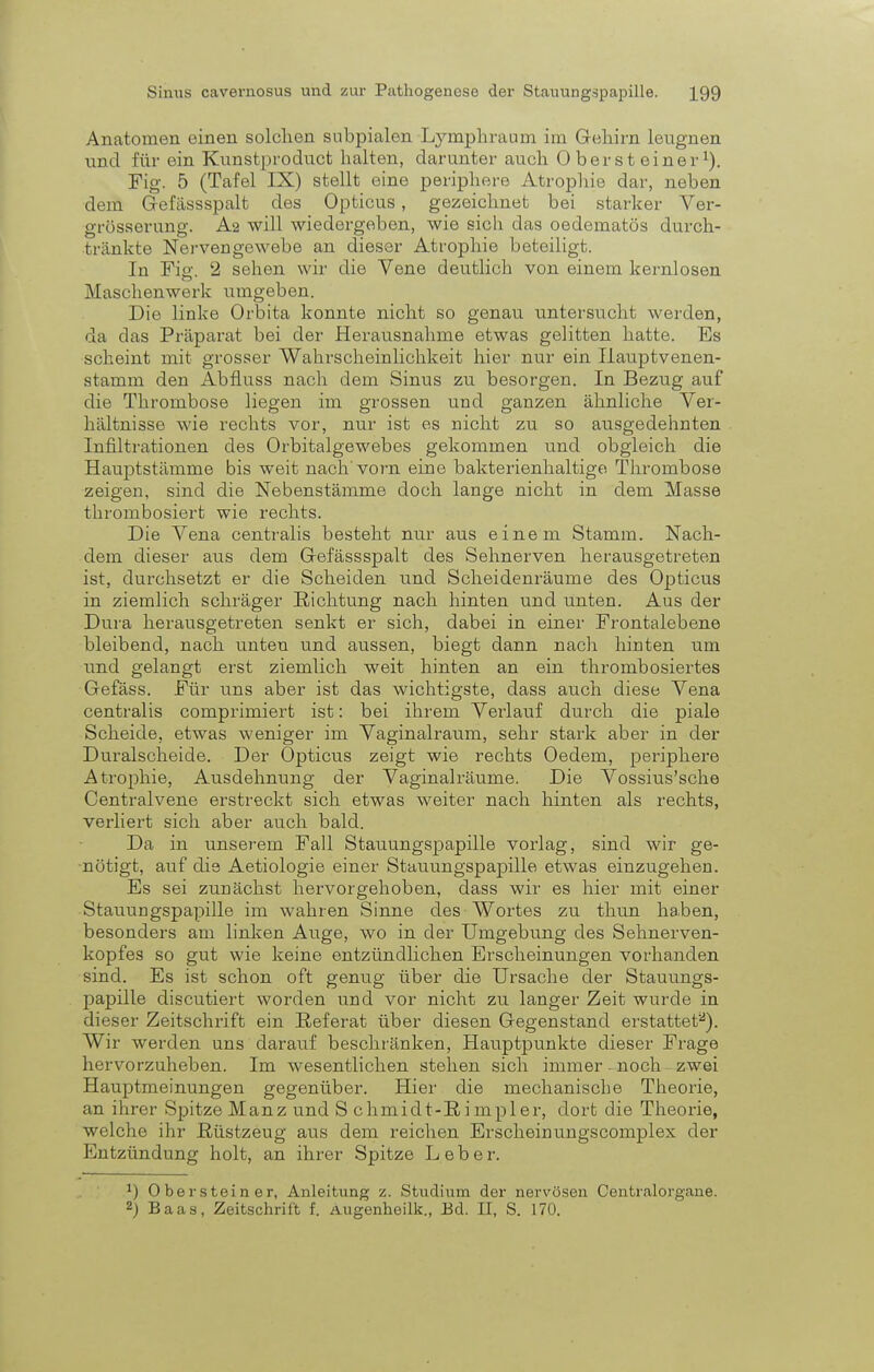 Anatomen einen solchen subpialen Lymphraum im Gehirn leugnen und für ein Kunstproduct halten, darunter auch 0 berst einer1). Fig. 5 (Tafel IX) stellt eine periphere Atrophie dar, neben dem Gefässspalt des Opticus, gezeichnet bei starker Ver- grösserung. A2 will wiedergeben, wie sich das oedematös durch- tränkte Nervengewebe an dieser Atrophie beteiligt. In Fiß- 2 sehen wir die Vene deutlich von einem kernlosen Maschenwerk umgeben. Die linke Orbita konnte nicht so genau untersucht werden, da das Präparat bei der Herausnahme etwas gelitten hatte. Es scheint mit grosser Wahrscheinlichkeit hier nur ein Ilauptvenen- stamm den Abfluss nach dem Sinus zu besorgen. In Bezug auf die Thrombose liegen im grossen und ganzen ähnliche Ver- hältnisse wie rechts vor, nur ist es nicht zu so ausgedehnten Infiltrationen des Orbitalgewebes gekommen und obgleich die Hauptstämme bis weit nach'vorn eine bakterienhaltige Thrombose zeigen, sind die Nebenstämme doch lange nicht in dem Masse thrombosiert wie rechts. Die Vena centralis besteht nur aus einem Stamm. Nach- dem dieser aus dem Gefässspalt des Sehnerven herausgetreten ist, durchsetzt er die Scheiden und Scheidenräume des Opticus in ziemlich schräger Richtung nach hinten und unten. Aus der Dura herausgetreten senkt er sich, dabei in einer Frontalebene bleibend, nach unten und aussen, biegt dann nach hinten um und gelangt erst ziemlich weit hinten an ein thrombosiertes Gefäss. Für uns aber ist das wichtigste, dass auch diese Vena centralis comprimiert ist: bei ihrem Verlauf durch die piale Scheide, etwas weniger im Vaginalraum, sehr stark aber in der Duralscheide. Der Opticus zeigt wie rechts Oedem, periphere Atrophie, Ausdehnung der Vaginalräume. Die Vossius'sche Centraivene erstreckt sich etwas weiter nach hinten als rechts, verliert sich aber auch bald. Da in unserem Fall Stauungspapille vorlag, sind wir ge- nötigt, auf die Aetiologie einer Stauungspapille etwas einzugehen. Es sei zunächst hervorgehoben, dass wir es hier mit einer Stauungspapille im wahren Sinne des Wortes zu thun haben, besonders am linken Auge, wo in der Umgebung des Sehnerven- kopfes so gut wie keine entzündlichen Erscheinungen vorhanden sind. Es ist schon oft genug über die Ursache der Stauungs- papille discutiert worden und vor nicht zu langer Zeit wurde in dieser Zeitschrift ein Referat über diesen Gegenstand erstattet2). Wir werden uns darauf beschränken, Hauptpunkte dieser Frage hervorzuheben. Im wesentlichen stehen sich immer ■ noch zwei Hauptmeinungen gegenüber. Hier die mechanische Theorie, an ihrer Spitze Manz und S chmidt-Ri mpler, dort die Theorie, welche ihr Rüstzeug aus dem reichen Erscheinungscomplex der Entzündung holt, an ihrer Spitze Leber. J) Obersteiner, Anleitung z. Studium der nervösen Centraiorgane. 2) Baas, Zeitschrift f. Augenheilk., Ed. II, S. 170.