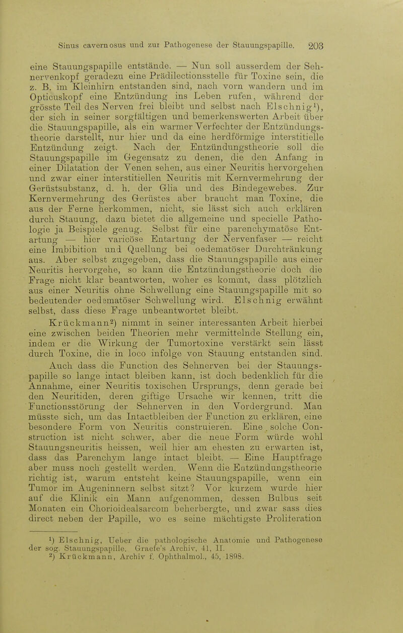 eine Stauungspapille entstände. — Nun soll ausserdem der Seh- nervenkopf geradezu eine Prädilectionsstelle für Tosine sein, die z. B. im Kleinhirn entstanden sind, nach vorn wandern und im Opticuskopf eine Entzündung ins Leben rufen, während der grösste Teil des Nerven frei bleibt und selbst nach Elschnig1), der sich in seiner sorgfältigen und bemerkenswerten Arbeit über die Stauungspapille, als ein warmer Verfechter der Entzündungs- theorie darstellt, nur hier und da eine herdförmige interstitielle Entzündung zeigt. Nach der Entzündungstheorie soll die Stauungspapille im Gegensatz zu denen, die den Anfang in einer Dilatation der Venen sehen, aus einer Neuritis hervorgehen und zwar einer interstitiellen Neuritis mit Kern Vermehrung der Gerüstsubstanz, d. h. der Grlia und des Bindegewebes. Zur Kernvermehrung des Gerüstes aber braucht man Toxine, die aus der Ferne herkommen, nicht, sie lässt sich auch erklären durch Stauung, dazu bietet die allgemeine und specielle Patho- logie ja Beispiele genug. Selbst für eine parenchymatöse Ent- artung — hier varicöse Entartung der Nervenfaser — reicht eine Imbibition und Quellung bei oedematöser Durchtränkung aus. Aber selbst zugegeben, dass die Stauungspapille aus einer Neuritis hervorgehe, so kann die Entzündungstheorie doch die Frage nicht klar beantworten, woher es kommt, dass plötzlich aus einer Neuritis ohne Schwellung eine Stauungspapille mit so bedeutender oedematöser Schwellung wird. Elschnig erwähnt selbst, dass diese Frage unbeantwortet bleibt. Krückmann2) nimmt in seiner interessanten Arbeit hierbei eine zwischen beiden Theorien mehr vermittelnde Stellung ein, indem er die Wirkung der Tumortoxine verstärkt sein lässt durch Toxine, die in loco infolge von Stauung entstanden sind. Auch dass die Function des Sehnerven bei der Stauungs- papille so lange intact bleiben kann, ist doch bedenklich für die Annahme, einer Neuritis toxischen Ursprungs, denn gerade bei den Neuritiden, deren giftige Ursache wir kennen, tritt die Functionsstörung der Sehnerven in den Vordergrund. Man müsste sich, um das Intactbleiben der Function zu erklären, eine besondere Form von Neuritis construieren. Eine . solche Con- struetion ist nicht schwer, aber die neue Form würde wohl Stauungsneuritis heissen, weil hier am ehesten zu erwarten ist, dass das Parenchym lange intact bleibt. — Eine Hauptfrage aber muss noch gestellt werden. Wenn die Entzündungstheorie richtig ist, warum entsteht keine Stauungspapille, wenn ein Tumor im Augeninnern selbst sitzt? Vor kurzem wurde hier auf die Klinik ein Mann aufgenommen, dessen Bulbus seit Monaten ein Chorioidealsarcom beherbergte, und zwar sass dies direct neben der Papille, wo es seine mächtigste Proliferation ') Elschnig, Ueber die pathologische Anatomie und Pathogenese der sog. Stauungspapille. Graefe's Archiv, 41, II. 2) Krückmann, Archiv f. Ophthalmol., 45, 1808.
