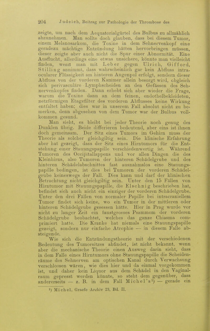 zeigte, um nach dem Aequatorialgürtel des Bulbus zu allmählich abzunehmen. Man sollte doch glauben, dass bei diesem Tumor, einem Melanosarkom, die Toxine in dem Sehnervenkopf eine geradezu mächtige Entzündung hätten hervorbringen müssen, dieser zeigte aber auch nicht die Spur einer Abnormität. Eine Ausflucht, allerdings eine etwas unsichere, könnte man vielleicht finden, wenn man mit Leber gegen Ulrich, Gifford, St illing annimmt, class wahrscheinlich gar kein Abfluss intra- ocularer Elüssigkeit am hinteren Augenpol erfolgt, sondern dieser Abfiuss von der vorderen Kammer allein besorgt wird, obgleich sich perivasculäre Lymphscheiden an den Gefässen des Seh- nervenkopfes finden. Dann erhebt sich aber wieder die Frage, warum die Toxine dann an dem feinen, endothelbekleideten, netzförmigen Etagefilter des vorderen Abflusses keine Wirkung entfaltet haben; dies war in unserem Fall absolut nicht zu be- merken, denn abgesehen von dem Tumor war der Bulbus voll- kommen gesund. Man sieht, es bleibt bei jeder Theorie noch genug des Dunklen übrig. Beide differieren bedeutend, aber eins ist ihnen doch gemeinsam. Der Sitz eines Tumors im Gehirn muss der Theorie als solcher gleichgiltig sein. Die klinische Erfahrung aber hat gezeigt, dass der Sitz eines Hirntumors für die Ent- stehung einer Stauungspapille verschiedenwertig ist. Während Tumoren des Occipitallappens und vor allen Dingen die des Kleinhirns, also Tumoren der hinteren Schädelgrube und des hinteren Schädelabschnittes fast ausnahmslos eine Stauungs- papille bedingen, ist dies bei Tumoren der vorderen Schädel- grube keineswegs der Fall. Dies kann und darf der klinischen Betrachtung nicht gleichgiltig sein. Unter den 15 Fällen von Hirntumor mit Stauungspapille, die Elschnig beschrieben hat, befindet sich auch nicht ein einziger der vorderen Schädelgrube. Unter den drei Fällen von normaler Papille bei intracraniellem Tumor findet sich keine, wo ein Tumor in der mittleren oder hinteren Schädelgrube gesessen hätte. Hier in Prag wurde vor nicht zu langer Zeit ein faustgrosses Psammom der vorderen Schädelgrube beobachtet, welches das ganze Chiasma com- primiert hatte. Die Kranke hat niemals eine Stauungspapille gezeigt, sondern nur einfache Atrophie — in diesem Falle ab- steigende. Wie sich die Entzündungstheorie mit der verschiedenen Bedeutung des Tumorsitzes abfindet, ist nicht bekannt, wenn aber die mechanische Theorie einen Ausweg darin sieht, dass in dem Falle eines Hirntumors ohne Stauungspapille die Scheiden- räume des Sehnerven am optischen Kanal durch Verwachsung verschlossen wären, wie dies hier und da einmal vorgekommen ist, und daher kein Licpor aus dem Schädel in den Vaginal- raum gepresst werden könnte, so steht dem gegenüber, dass andererseits — z. B. in dem Fall Michel's1) — gerade ein *) Michel, Graefe Archiv 23. Bd. II.