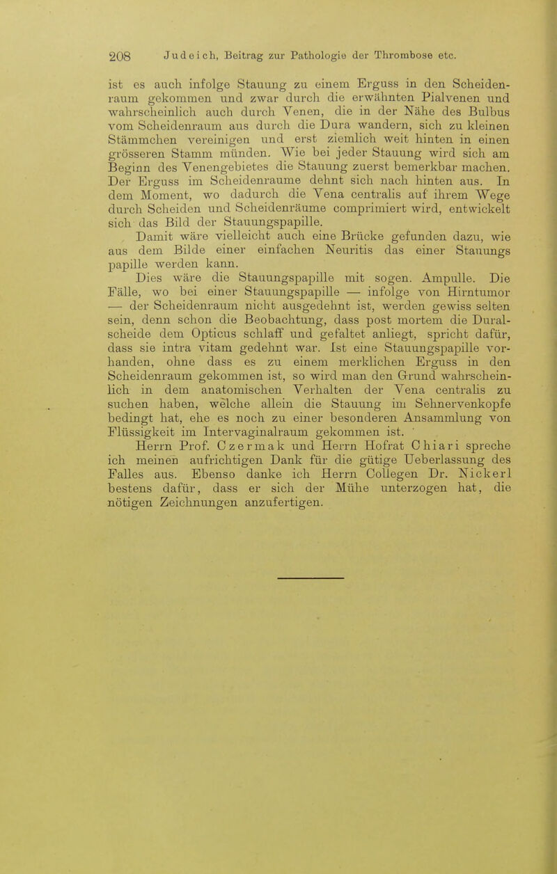 ist es auch infolge Stauung zu einem Erguss in den Scheiden- raum gekommen und zwar durch die erwähnten Pialvenen und wahrscheinlich auch durch Venen, die in der Nähe des Bulbus vom Scheidenraum aus durch die Dura wandern, sich zu kleineu Stämmchen vereinigen und erst ziemlich weit hinten in einen grösseren Stamm münden. Wie bei jeder Stauung wird sich am Beginn des Venengebietes die Stauung zuerst bemerkbar machen. Der Erguss im Scheidenraume dehnt sich nach hinten aus. In dem Moment, wo dadurch die Vena centralis auf ihrem Wege durch Scheiden und Scheidenräume comprimiert wird, entwickelt sich das Bild der Stauungspapille. Damit wäre vielleicht auch eine Brücke gefunden dazu, wie aus dem Bilde einer einfachen Neuritis das einer Stauungs papille werden kann. Dies wäre die Stauungspapille mit sogen. Ampulle. Die Fälle, wo bei einer Stauungspapille — infolge von Hirntumor — der Scheidenraum nicht ausgedehnt ist, werden gewiss selten sein, denn schon die Beobachtung, dass post mortem die Dural- scheide dem Opticus schlaff und gefaltet anliegt, spricht dafür, dass sie intra vitam gedehnt war. Ist eine Stauungspapille vor- handen, ohne dass es zu einem merklichen Erguss in den Scheidenraum gekommen ist, so wird man den Grund wahrschein- lich in dem anatomischen Verhalten der Vena centralis zu suchen haben, welche allein die Stauung im Sehnervenkopfe bedingt hat, ehe es noch zu einer besonderen Ansammlung von Flüssigkeit im Intervaginalraum gekommen ist. Herrn Prof. Czermak und Herrn Hofrat Chiari spreche ich meinen aufrichtigen Dank für die gütige Ueberlassung des Falles aus. Ebenso danke ich Herrn Collegen Dr. Nickerl bestens dafür, dass er sich der Mühe unterzogen hat, die nötigen Zeichnungen anzufertigen.