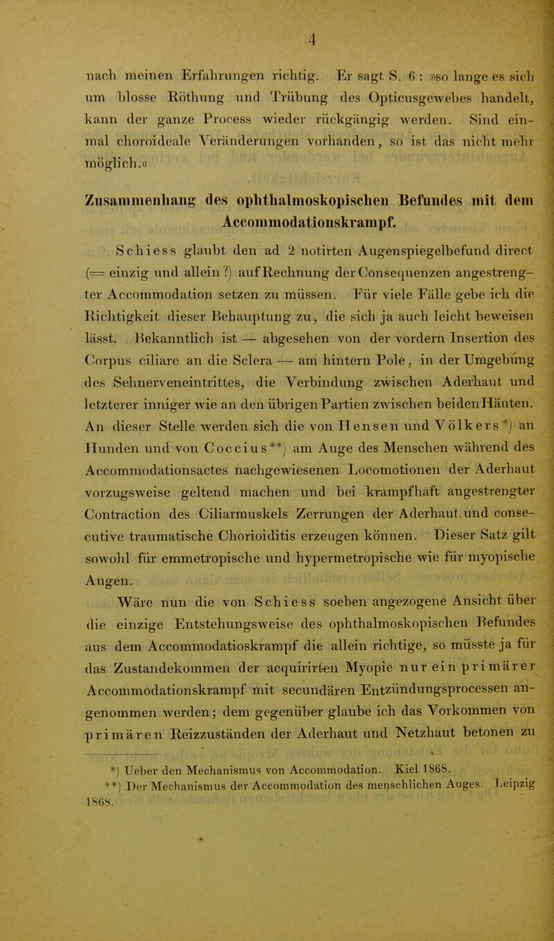 nach meinen Erfahrungen richtig. Er sagt S. 6 : »so lange es sich nm hlosse Röthung nnd Trübung des Opticusgewebes handelt, kann der ganze Process wieder rückgängig werden. Sind ein- mal choroideale Veränderungen vorhanden, so ist das nicht mehr möglich.« Zusammenliaiig des ophtlialmoskopisclieu Befundes mit dem Accom mod ationskrampf. Schiess glaubt den ad 2 notirten Augenspiegelbefund direct (= einzig und allein?) auf Rechnung der Consequenzen angestreng- ter Accommodation setzen zu müssen. Für viele Fälle gebe ich dir Richtigkeit dieser Behauptung zu, die sich ja auch leicht beweisen lässt. Bekanntlich ist — abgesehen von der vordem Insertion des Corpus ciliare an die Sclera — am hintern Pole. in der Umgebung des Sehnerveneintrittes, die Verbindung zwischen Aderliaut und letzterer inniger wie an den übrigen Partien zwischen beidenHäuten. An dieser Stelle werden sich die von Hensen imd Volk er s*) an Hunden und von Coccius**) am Auge des Menschen während des Accommodationsactes nachgewiesenen Locomotionen der Aderhaut vorzugsweise geltend machen und bei krampfhaft angestrengter Contraction des Ciliarmuskels Zerrungen der Aderhaut, und conse- cutive traumatische Chorioiditis erzeugen können. Dieser Satz gilt sowohl für emmetropische imd hypermetropische wie für myopische Augen. Wäre nun die von Schiess soeben angezogene Ansicht über die einzige Entstehungsweise des ophthalmoskopischen Befundes aus dem Accommodatioskrampf die allein richtige, so müsste ja für das Zustandekommen der acquirirOen Myopie nur ein pri mär er Accommodationskrampf mit secundären Entzündungsprocessen an- genommen Averden; dem gegenüber glaube ich das Vorkommen von primären Reizzuständen der Aderhaut und Netzhaut betonen zu *) Ueber den Mechanismus von Accommodation. Kiel 1868. *■*) Der Mechanismus der Accommodation des menschlichen Auges. T-eipzig 186S. ' ' '